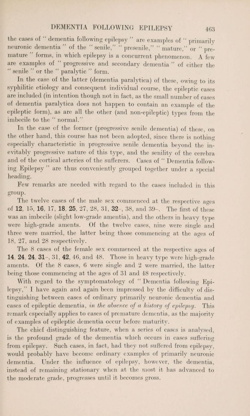 DEMENTIA FOLLOWING the eases of “ dementia following epilepsy ” are examples of “ primarily neuronic dementia ” of the “ senile/' “ presenile,” “ mature/’ or “ pre¬ mature ” forms, in which epilepsy is a concurrent phenomenon. A few are examples of “ progressive and secondary dementia ” of either the “ senile ” or the “ paralytic ” form. In the case of the latter (dementia paralytica) of these, owing to its syphilitic etiology and consequent individual course, the epileptic cases are included (in intention though not in fact, as the small number of cases of dementia paralytica does not happen to contain an example of the epileptic form), as are all the other (and non-epileptic) types from the imbecile to the “ normal.’ In the case of the former (progressive senile dementia) of these, on the other hand, this course has not been adopted, since there is nothing especially characteristic in progressive senile dementia beyond the in¬ evitably progressive nature of this type, and the senility of the cere bra and of the cortical arteries of the sufferers. Cases of “ Dementia follow¬ ing Epilepsy ” are thus conveniently grouped together under a special heading. Few remarks are needed with regard to the cases included in this group. The twelve cases of the male sex commenced at the respective ages of 12, 15, 16, 17, 18, 25, 27, 28, 31, 32-, 38, and 39-. The first of these was an imbecile (slight low-grade amentia), and the others in heavy type were high-grade aments. Of the twelve cases, nine were single and three were married, the latter being those commencing at the ages of 18, 27, and 28 respectively. The 8 cases of the female sex commenced at the respective ages of 14, 24, 24, 31-, 31, 42, 46, and 48. Those in heavy type were high-grade aments. Of the 8 cases, 6 were single and 2 were married, the latter being those commencing at the ages of 31 and 48 respectively. With regard to the symptomatology of “ Dementia following Epi¬ lepsy, I have again and again been impressed by the difficulty of dis¬ tinguishing between cases of ordinary primarily neuronic dementia and cases of epileptic dementia, in the absence of a history of epilepsy. This remark especially applies to cases of premature dementia, as the majority of examples of epileptic dementia occur before maturity. The chief distinguishing feature, when a series of cases is analysed, is the profound grade of the dementia which occurs in cases suffering from epilepsy. Such cases, in fact, had they not suffered from epilepsy, would probably have become ordinary examples of primarily neuronic dementia. Under the influence of epilepsy, however, the dementia, instead of remaining stationary when at the most it has advanced to the moderate grade, progresses until it becomes gross.