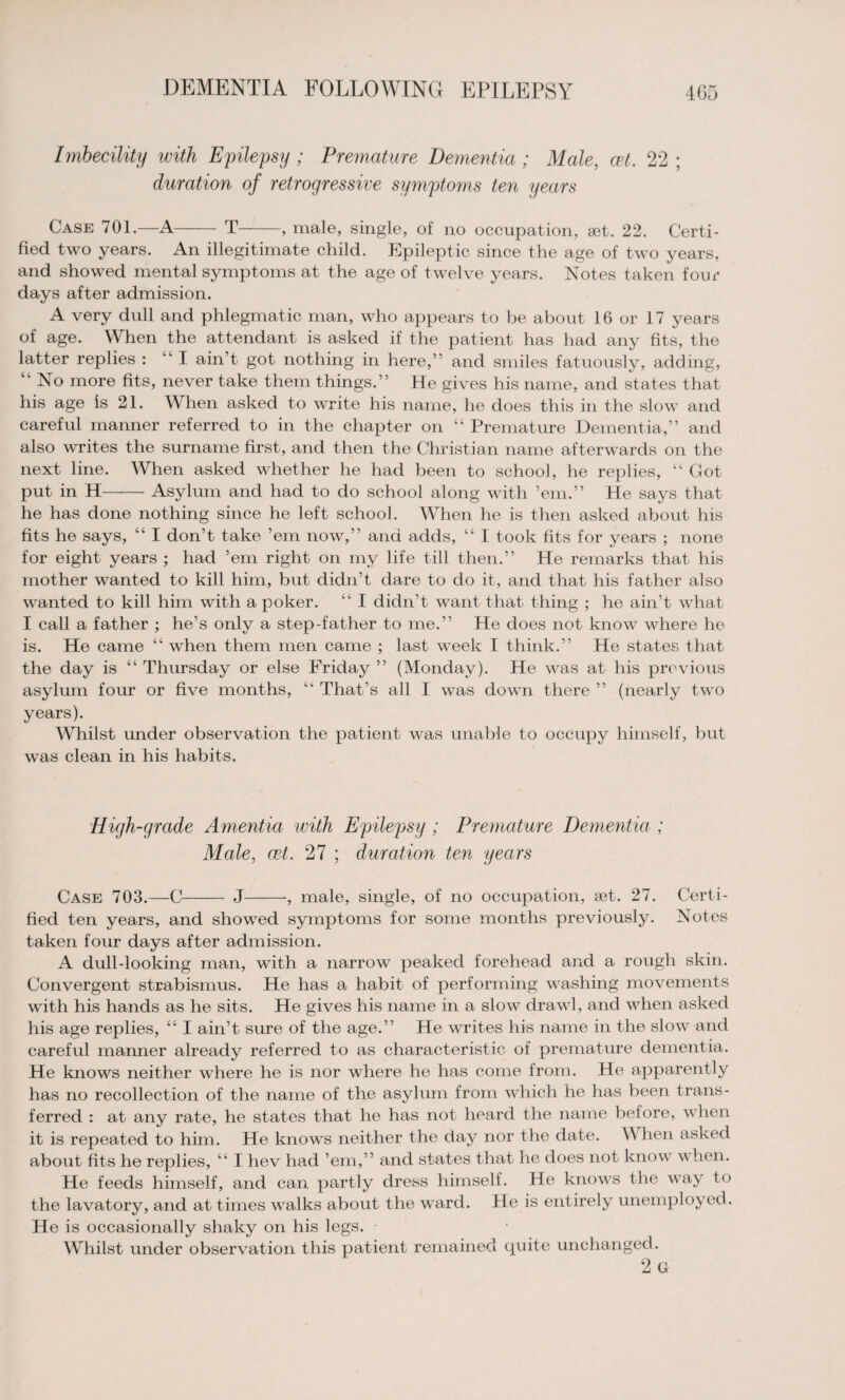 Imbecility with Epilepsy ; Premature Dementia; Male, cet. 22 ; duration of retrogressive symptoms ten years Case 701.—A T-, male, single, of no occupation, set. 22. Certi¬ fied two years. An illegitimate child. Epileptic since the age of two years, and showed mental symptoms at the age of twelve years. Notes taken four days after admission. A very dull and phlegmatic man, who appears to be about 16 or 17 years of age. When the attendant is asked if the patient has had any fits, the latter replies : “I ain’t got nothing in here,” and smiles fatuously, adding, “ No more fits, never take them things.” He gives his name, and states that his age is 21. When asked to write his name, he does this in the slow and careful manner referred to in the chapter on “ Premature Dementia,” and also writes the surname first, and then the Christian name afterwards on the next line. When asked whether he had been to school, he replies, “ Got put in H-Asylum and had to do school along with ’em.” He says that he has done nothing since he left school. When he is then asked about his fits he says, “ I don’t take ’em now,” and adds, “ I took fits for years ; none for eight years ; had ’em right on my life till then.” He remarks that his mother wanted to kill him, but didn’t dare to do it, and that his father also wanted to kill him with a poker. “ I didn’t want that thing ; he ain’t what I call a father ; he’s only a step-father to me.” He does not know where he is. He came “ when them men came ; last week I think.” He states that the day is “ Thursday or else Friday ” (Monday). He was at his previous asylum four or five months, ‘k That’s all I was down there ” (nearly two years). Whilst under observation the patient was unable to occupy himself, but was clean in his habits. High-grade Amentia with Epilepsy; Premature Dementia ; Male, cet. 27 ; duration ten years Case 703.—C J-, male, single, of no occupation, set. 27. Certi¬ fied ten years, and showed symptoms for some months previously. Notes taken four days after admission. A dull-looking man, with a narrow peaked forehead and a rough skin. Convergent strabismus. He has a habit of performing washing movements with his hands as he sits. He gives his name in a slow drawl, and when asked his age replies, “ I ain’t sure of the age.” He writes his name in the slow and careful manner already referred to as characteristic of premature dementia. He knows neither where he is nor where he has come from. He apparently has no recollection of the name of the asylum from which he has been trans¬ ferred : at any rate, he states that he has not heard the name before, when it is repeated to him. He knows neither the day nor the date. When asked about fits he replies, “ I hev had ’em,” and states that he does not know when. He feeds himself, and can partly dress himself. He knows the way to the lavatory, and at times walks about the ward. He is entirely unemployed. He is occasionally shaky on his legs. Whilst under observation this patient remained quite unchanged. 2 G