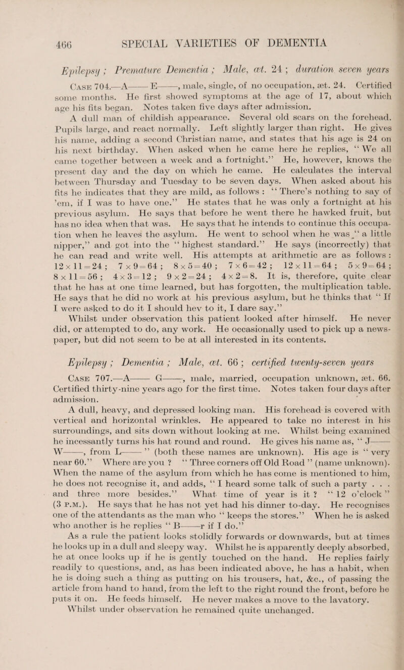 Epilepsy ; Premature Dementia; Male, cet. 24 ; duration seven years Case 704.—A-E-, male, single, of no occupation, set. 24. Certified some months. He first showed symptoms at the age of 17, about which age his fits began. Notes taken five days after admission. A dull man of childish appearance. Several old scars on the forehead. Pupils large, and react normally. Left slightly larger than right. He gives his name, adding a second Christian name, and states that his age is 24 on his next birthday. When asked when he came here he replies, “ We all came together between a week and a fortnight.” He, however, knows the present day and the day on which he came. He calculates the interval between Thursday and Tuesday to be seven days. When asked about his fits he indicates that they are mild, as follows : “ There’s nothing to say of ’em, if I was to have one.” He states that he was only a fortnight at his previous asylum. He says that before he went there he hawked fruit, but has no idea when that was. He says that he intends to continue this occupa¬ tion when he leaves the asylum. He went to school when he was A a little nipper,” and got into the “ highest standard.” He says (incorrectly) that he can read and write well. His attempts at arithmetic are as follows : 12x11 = 24; 7x9 = 64; 8x5 = 40; 7x6 = 42; 12x11 = 64; 5x9 = 64; 8x11 = 56; 4x3 = 12; 9x2 = 24; 4x2 = 8. It is, therefore, quite clear that he has at one time learned, but has forgotten, the multiplication table. He says that he did no work at his previous asylum, but he thinks that “ If I were asked to do it I should hev to it, I dare say.” Whilst under observation this patient looked after himself. He never did, or attempted to do, any work. He occasionally used to pick up a news¬ paper, but did not seem to be at all interested in its contents. Epilepsy ; Dementia ; Male, cet. 66 ; certified twenty-seven years Case 707.—A- G--, male, married, occupation unknown, set. 66. Certified thirty-nine years ago for the first time. Notes taken four days after admission. A dull, heavy, and depressed looking man. His forehead is covered with vertical and horizontal wrinkles. He appeared to take no interest in his surroundings, and sits down without looking at me. Whilst being examined he incessantly turns his hat round and round. He gives his name as, “ J- W-, from L-” (both these names are unknown). His age is “ very near 60.” Where are you ? “ Three corners off Old Road ” (name unknown). When the name of the asylum from which he has come is mentioned to him, he does not recognise it, and adds, “ I heard some talk of such a party . . . and three more besides.” What time of year is it ? “12 o’clock ” (3 p.m.). He says that he has not yet had his dinner to-day. He recognises one of the attendants as the man who “ keeps the stores.” When he is asked who another is he replies “ B--r if I do.” As a rule the patient looks stolidly forwards or downwards, but at times he looks up in a dull and sleepy way. Whilst he is apparently deeply absorbed, he at once looks up if he is gently touched on the hand. He replies fairly readily to questions, and, as has been indicated above, he has a habit, when he is doing such a thing as putting on his trousers, hat, &c., of passing the article from hand to hand, from the left to the right round the front, before he puts it on. He feeds himself. He never makes a move to the lavatory. Whilst under observation he remained quite unchanged.