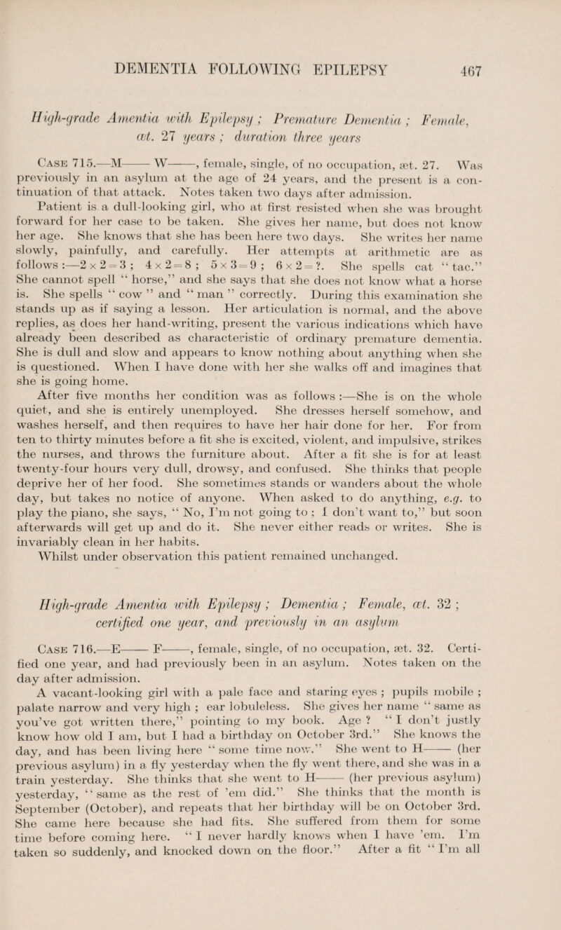 High-grade Amentia with Epilepsy ; Premature Dementia ; Female, act. 27 years ; duration three years Case 715.—M-W-, female, single, of no occupation, set. 27. Was previously in an asylum at the age of 24 years, and the present is a con¬ tinuation of that attack. Notes taken two days after admission. Patient is a dull-looking girl, who at first resisted when she was brought forward for her case to be taken. She gives her name, but does not know her age. She knows that she has been here two days. She writes her name slowly, painfully, and carefully. Her attempts at arithmetic are as follows:—2x2 = 3; 4x2*8;' 5x3=9; 6x2=?. She spells cat “ tac.” She cannot spell “ horse,” and she says that she does not know what a horse is. She spells “ cow ” and “ man ” correctly. During this examination she stands up as if saying a lesson. Her articulation is normal, and the above replies, as does her hand-writing, present the various indications which have already been described as characteidstic of ordinary premature dementia. She is dull and slow and appears to know nothing about anything when she is questioned. When I have done with her she walks off and imagines that she is going home. After five months her condition was as follows :—She is on the whole quiet, and she is entirely unemployed. She dresses herself somehow, and washes herself, and then requires to have her hair done for her. For from ten to thirty minutes before a fit she is excited, violent, and impulsive, strikes the nurses, and throws the furniture about. After a fit she is for at least twenty-four hours very dull, drowsy, and confused. She thinks that people deprive her of her food. She sometimes stands or wanders about the whole day, but takes no notice of anyone. When asked to do anything, e.g. to play the piano, she says, “ No, I’m not going to ; I don’t want to,” but soon afterwards will get up and do it. She never either reads or writes. She is invariably clean in her habits. Whilst under observation this patient remained unchanged. High-grade Amentia with Epilepsy ; Dementia ; Female, cet. 32 ; certified one year, and previously in an asylum Case 716.—E-F , female, single, of no occupation, set. 32. Certi¬ fied one year, and had previously been in an asylum. Notes taken on the day after admission. A vacant-looking girl with a pale face and staring eyes ; pupils mobile ; palate narrow and very high ; ear lobuleless. She gives her name “ same as you’ve got written there,” pointing to my book. Age ? “ I don’t justly know how old I am, but I had a birthday on October 3rd.” She knows the day, and has been living here “ some time now.’ She went to H-(her previous asylum) in a fly yesterday when the fly went there, and she was in a train yesterday. She thinks that she went to H- (her previous asylum) yesterday, “same as the rest of ’em did.” She thinks that the month is September (October), and repeats that her birthday will be on October 3rd. She came here because she had fits. She suffered from them for some time before coming here. “ I never hardly knows when I have ’em. I’m taken so suddenly, and knocked down on the floor.” After a fit I m all