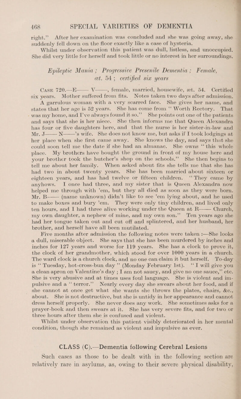 right.” After her examination was concluded and she was going away, she suddenly fell down on the floor exactly like a case of hysteria. Whilst under observation this patient was dull, listless, and unoccupied. She did very little for herself and took little or no interest in her surroundings. Epileptic Mania ; Progressive Presenile Dementia ; Female, cet. 54 ; certified six years Case 720.—E- V-, female, married, housewife, set. 54. Certified six years. Mother suffered from fits. Notes taken two days after admission. A garrulous woman with a very scarred face. She gives her name, and states that her age is 52 years. She has come from “ Worth Rectory. That was my home, and I’ve always found it so.” She points out one of the patients and says that she is her niece. She then informs me that Queen Alexandra has four or five daughters here, and that the nurse is her sister-in-law and Mr. J-N-’s wife. She does not know me, but asks if I took lodgings at her place when she first came away. She knows the day, and says that she could soon tell me the date if she had an almanac. She owns “ this whole place. My brothers have bought the ground in front of my house here and your brother took the butcher’s shop on the schools.” She then begins to tell me about her family. When asked about fits she tells me that she has had two in about twenty years. She has been married about sixteen or eighteen years, and has had twelve or fifteen children. “ They came by anyhows. I once had three, and my sister that is Queen Alexandra now helped me through with ’em, but they all died as soon as they were born. Mr. B- (name unknown) didn’t like to see ’em lying about, and he used to make boxes and bury ’em. They were only tiny children, and lived only ten hours, and I had three alive working under the Queen at R-Church, my own daughter, a nephew of mine, and my own son.” Ten years ago she had her tongue taken out and cut off and splintered, and her husband, her brother, and herself have all been mutilated. Five months after admission the following notes were taken :—She looks a dull, miserable object. She says that she has been murdered by inches and inches for 127 years and worse for 119 years. She has a clock to prove it, the clock of her grandmother, which stood for over 1000 years in a church. The ward clock is a church clock, and no one can claim it but herself. To-day is “ Tuesday, hot-cross-bun day ” (Monday February 1st). “ I will give you a clean apron on Valentine’s day ; I am not saucy, and give no one sauce,” etc. She is very abusive and at times uses foul language. She is violent and im¬ pulsive and a “ terror.” Nearly every day she swears about her food, and if she cannot at once get what she wants she throws the plates, chairs, &c., about. She is not destructive, but she is untidy in her appearance and cannot dress herself properly. She never does any work. She sometimes asks for a prayer-book and then swears at it. She has very severe fits, and for two or three hours after them she is confused and violent. Whilst under observation this patient visibly deteriorated in her mental condition, though she remained as violent and impulsive as ever. CLASS (C).—Dementia following Cerebral Lesions Such cases as those to be dealt with in the following section are relatively rare in asylums, as, owing to their severe physical disability,