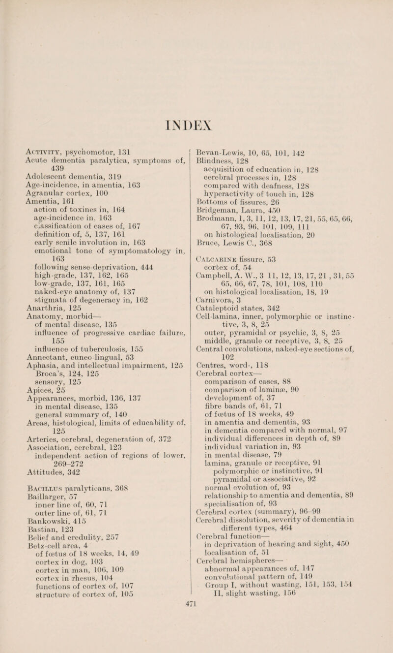 INDEX Activity, psychomotor, 131 Acute dementia paralytica, symptoms of, 439 Adolescent dementia, 319 Age-incidence, in amentia, 103 Agranular cortex, 100 Amentia, 161 action of toxines in, 164 age-incidence in, 163 classification of cases of, 167 definition of, 5, 137, 161 early senile involution in, 163 emotional tone of symptomatology in, 163 following sense-deprivation, 444 high-grade, 137, 162, 165 low-grade, 137, 161, 165 naked-eye anatomy of, 137 stigmata of degeneracy in, 162 Anarthria, 125 Anatomy, morbid— of mental disease, 135 influence of progressive cardiac failure, 155 influence of tuberculosis, 155 Annectant, cuneo-lingual, 53 Aphasia, and intellectual impairment, 125 Broca’s, 124, 125 sensory, 125 Apices, 25 Appearances, morbid, 136, 137 in mental disease, 135 general summary of, 140 Areas, histological, limits of educability of, 125 Arteries, cerebral, degeneration of, 372 Association, cerebral, 123 independent action of regions of lower, 269-272 Attitudes, 342 Bacillus paralyticans, 368 Baillarger, 57 inner line of, 60, 71 outer line of, 61, 71 Bankowski, 415 Bastian, 123 Belief and credulity, 257 Betz-cell area, 4 of foetus of 18 weeks, 14, 49 cortex in dog, 103 cortex in man, 106, 109 cortex in rhesus, 104 functions of cortex of, 107 structure of cortex of, 105 Bevan-Lcwis, 10, 65, 101, 142 Blindness, 128 acquisition of education in, 128 cerebral processes in, 128 compared with deafness, 128 hyperacti vity of touch in, 128 Bottoms of fissures, 26 Bridgeman, Laura, 450 Brodmann, 1, 3, 11, 12, 13, 17, 21, 55, 65, 66, 67, 93, 96, 101, 109, 111 on histological localisation, 20 Bruce, Lewis C., 368 Calcarine fissure, 53 cortex of, 54 Campbell, A. W., 3 11, 12, 13, 17, 21 , 31, 55 65, 66, 67, 78, 101, 108, 110 on histological localisation, 18, 19 Carnivora, 3 Cataleptoid states, 342 Cell-lamina, inner, polymorphic or instinc¬ tive, 3, 8, 25 outer, pyramidal or psychic, 3, 8, 25 middle, granule or receptive, 3, 8, 25 Central convolutions, naked-eye sections of, 102 Centres, word-, 118 Cerebral cortex— comparison of cases, 88 comparison of laminae, 90 development of, 37 fibre bands of, 61, 71 of foetus of 18 weeks, 49 in amentia and dementia, 93 in dementia compared with normal, 97 individual differences in depth of, 89 individual variation in, 93 in mental disease, 79 lamina, granule or receptive, 91 polymorphic or instinctive, 91 pyramidal or associative, 92 normal evolution of, 93 relationship to amentia and dementia, 89 specialisation of, 93 Cerebral cortex (summary), 96-99 Cerebral dissolution, severity of dementia in different types, 464 Cerebral function— in deprivation of hearing and sight, 450 localisation of, 51 Cerebral hemispheres— abnormal appearances of, 147 convolutional pattern of, 149 Group T, without wasting, 151, 153, 154 II, slight wasting, 156