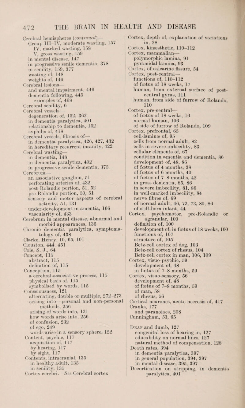 Cerebral hemispheres (continued)— Group III-IV, moderate wasting, 157 IV, marked wasting, 158 V, gross wasting, 159 in mental disease, 147 in progressive senile dementia, 378 in senility, 159, 377 wasting of, 148 weights of, 146 Cerebral lesions— and mental impairment, 446 dementia following, 445 examples of, 468 Cerebral senility, 6 Cerebral vessels — degeneration of, 152, 362 in dementia paralytica, 401 relationship to dementia, 152 syphilis of, 418 Cerebral vessels, fibrosis of— in dementia paralytica, 426, 427, 432 in hereditary recurrent insanity, 422 Cerebral wasting— in dementia, 148 in dementia paralytica, 402 in progressive senile dementia, 375 Cerebrum— an associative ganglion, 51 perforating arteries of, 432 post-Rolandic portion, 51, 52 pre-Rolandic portion, 50, 51 sensory and motor aspects of cerebral activity, 51, 131 under-development in amentia, 166 vascularity of, 433 Cerebrum in mental disease, abnormal and morbid appearances, 135 Chronic dementia paralytica, symptoma tology of, 438 Clarke, Henry, 10, 65, 101 Clouston, 444, 451 Cole, S. J., 64 Concept, 115 abstract, 115 definition of, 115 Conception, 115 a cerebral-associative process, 115 physical basis of, 115 symbolised by words, 115 Consciousness, 121 alternating, double or multiple, 272-273 arising into—personal and non-personal methods, 256 arising of words into, 121 how words arise into, 256 of confusion, 232 of ego, 249 words arise in a sensory sphere, 122 Content, psychic, 117 acquisition of, 117 by hearing, 117 by sight, 117 Contents, intracranial, 135 in healthy adult, 135 in senility, 135 Cortex cerebri. See Cerebral cortex C ortex, depth of, explanation of variations in, 28 Cortex, kinaesthetic, 110-112 Cortex, mammalian— polymorphic lamina, 91 pyramidal lamina, 93 Cortex, of calcarine fissure, 54 Cortex, post-central— functions of, 110-112 of foetus of 18 weeks, 17 human, from external surface of post- central gyrus, 111 human, from side of furrow of Rolando, 110 Cortex, pre-central— of foetus of 18 weeks, 16 normal human, 106 of side of furrow of Rolando, 109 Cortex, prefrontal, 65 cell-laminae of, 95 cells from normal adult, 82 cells in severe imbecility, 83 cellular elements of, 67 condition in amentia and dementia, 86 development of, 48, 86 of foetus of 4 months, 38 of foetus of 6 months, 40 of foetus of 7-8 months, 42 in gross dementia, 85, 86 in severe imbecility, 81, 86 in well-marked imbecility, 84 nerve fibres of, 69 of normal adult, 46, 72, 73, 80, 86 of still-born infant, 44 Cortex, psychomotor, pre-Rolandic or agranular, 100 definition of, 100 development of, in foetus of 18 weeks, 100 functions of, 107 structure of, 105 Betz-cell cortex of dog, 103 Betz-cell cortex of rhesus, 104 Betz-cell cortex in man, 106, 109 Cortex, visuo-psychic, 59 development of, 48 in foetus of 7-8 months, 59 Cortex, visuo-sensory, 56 development of, 48 of foetus of 7-8 months, 59 of man, 58 of rhesus, 56 Cortical neurones, acute necrosis of, 417 Cranks, 177 and paranoiacs, 208 Cunningham, 53, 65 Deaf and dumb, 127 congenital loss of hearing in. 127 educability on normal lines, 127 natural method of compensation, 128 Death rates, 394 in dementia paralytica, 397 in genera] population, 394, 397 in mental disease, 395, 397 Decortication on stripping, in dementia paralytica, 401