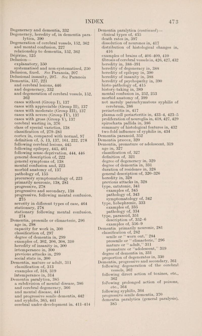 Degeneracy and dementia, 332 Degeneracy, heredity of, in dementia para¬ lytica, 390 Degeneration of cerebral vessels, 152, 362 and mental confusion, 227 relationship to dementia, 152, 362 Dejerine, 125 Delusion— explanatory, 350 systematised and non-systematised, 250 Delusion, fixed. See Paranoia, 207 Delusional insanity, 207. See Paranoia Dementia, 137, 221 and cerebral lesions, 446 and degeneracy, 332 and degeneration of cerebral vessels, 152, 362 cases without (Group I), 137 cases with appreciable (Group II), 137 cases with moderate (Group III), 137 cases with severe (Group IV), 137 cases with gross (Group V), 137 cerebral wasting in, 376 class of special varieties, 138 classification of, 279-281 cortex in, compared with normal, 97 definition of, 5, 13, 137, 161, 222, 278 following cerebral lesions, 445 following epilepsy, 445, 461 following sense-deprivation, 444, 446 general description of, 222 general symptoms of, 138 mental confusion and, 223 morbid anatomy of, 137 pathology of, 155 precursory symptomatology of, 223 primarily neuronic, 138, 281 progressive, 278 progressive and secondary, 138 progressive, following mental confusion, 275 severity in different types of case, 464 stationary, 278 stationary following mental confusion. 274 Dementia, presenile or climacteric, 296 age in, 298 capacity for work in, 300 classification of, 297 degree of dementia in, 299 examples of, 302, 306, 308, 310 heredity of insanity in, 300 intemperance in, 300 previous attacks in, 299 social state in, 300 Dementia, mature or adult, 311 classification of, 313 examples of, 316, 319 intemperance in, 314 Dementia paralytica, 385 a subdivision of mental disease, 386 and cerebral degeneracy, 366 and mental disease, 441 and progressive senile dementia, 442 and syphilis, 365, 441 cerebral under development in, 411-414 Dementia paralytica (continued) — clinical types of, 435 death rates in, 397 dissolution of neurones in, 417 distribution of histological changes in, 416 examples of brains of, 406-409, 410 fibrosis of cerebral vessels in, 426, 427, 432 heredity in, 388-391 heredity of degeneracy in, 388 heredity of epilepsy in, 390 heredity of insanity in, 388 heredity of psychopathy in, 390 histo-pathology of, 415 history-taking in, 389 mental confusion in, 252, 253 morbid anatomy of, 399 not merely parenchymatous syphilis of cerebrum, 386 periarteritis in, 417 plasma-cell periarteritis in, 433-4, 423-5 proliferation of neuroglia in, 418, 427, 429 spirochseta pallida in, 386 summary of histological features in, 432 two-fold influence of syphilis in, 434 Dementia paranoid, 352 Dementia prsecox, 320 Dementia, premature or adolescent, 319 age in, 327 classification of, 327 definition of, 321 degree of degeneracy in, 329 degree of dementia in, 331 duration of residence in, 328 general description of, 320-326 heredity in, 328 previous attacks in, 328 type, catatonic, 341 examples of, 345 pathology of, 343 symptomatology of, 342 type, hebephrenic, 333 examples of, 335 pathology of, 334 type, paranoid, 351 description of, 352-6 examples of, 356-9 Dementia primarily neuronic, 281 classification of, 282 senile or “ worn out,’ 284 presenile or “ climacteric, 296 mature or “ adult,’’ 311 premature or ‘adolescent, 319 degree of dementia in, 331 proportion of degenerates in, 330 Dementia, progressive and secondary, 361 following degeneration of the cerebral vessels, 362 following direct action of toxines, etc., 362 fobowing prolonged action of poisons, etc., 364 following syphilis, 364 progressive senile dementia, 3/0 dementia paralytica (general paralysis), 385