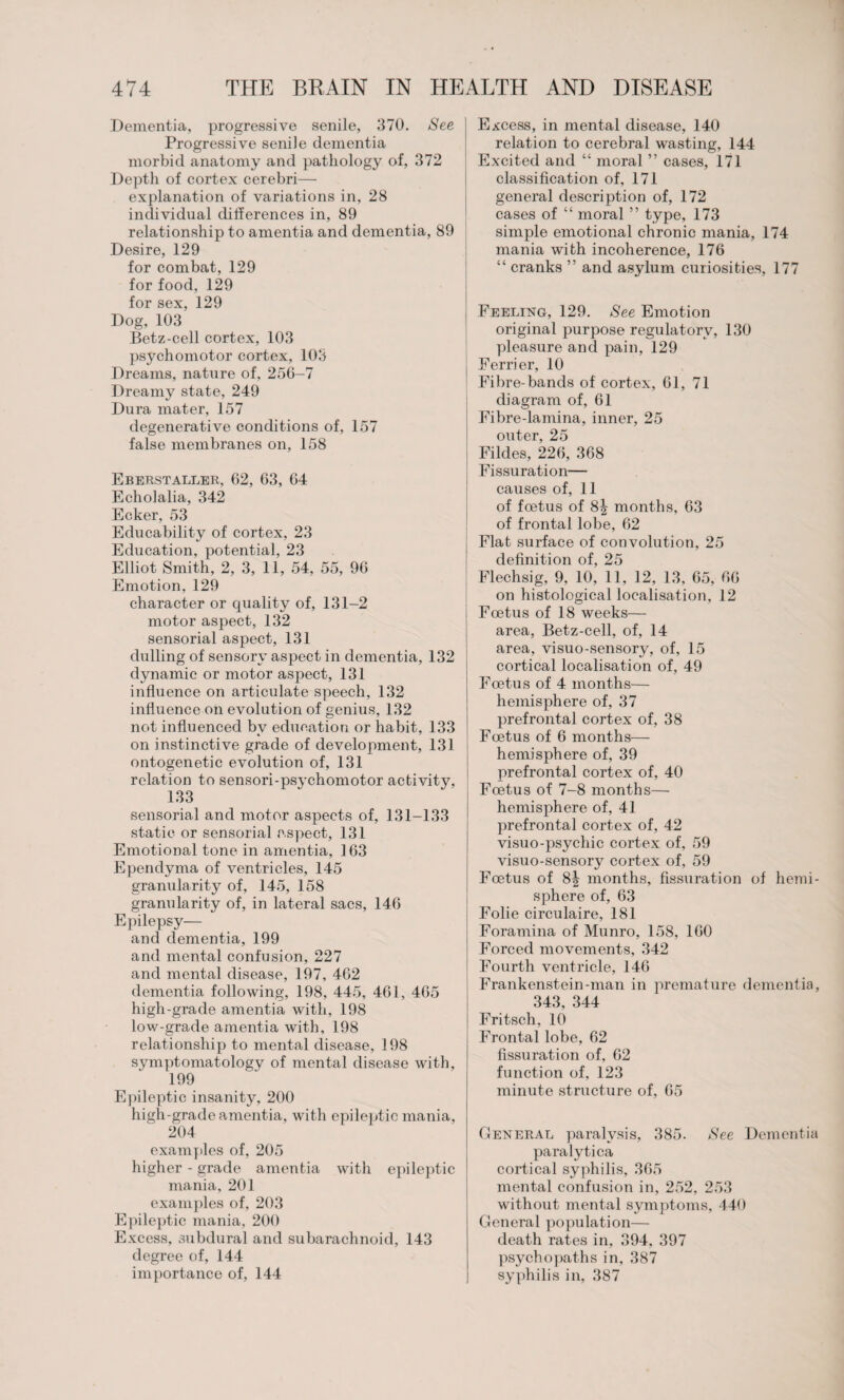 Dementia, progressive senile, 370. See Progressive senile dementia morbid anatomy and pathology of, 372 Depth of cortex cerebri— explanation of variations in, 28 individual differences in, 89 relationship to amentia and dementia, 89 Desire, 129 for combat, 129 for food, 129 for sex, 129 Dog, 103 Betz-cell cortex, 103 psychomotor cortex, 103 Dreams, nature of, 256-7 Dreamy state, 249 Dura mater, 157 degenerative conditions of, 157 false membranes on, 158 Eberstaller, 62, 63, 64 Echolalia, 342 Ecker, 53 Educability of cortex, 23 Education, potential, 23 Elliot Smith, 2, 3, 11, 54, 55, 96 Emotion, 129 character or quality of, 131-2 motor aspect, 132 sensorial aspect, 131 dulling of sensory aspect in dementia, 132 dynamic or motor aspect, 131 influence on articulate speech, 132 influence on evolution of genius, 132 not influenced by education or habit, 133 on instinctive grade of development, 131 ontogenetic evolution of, 131 relation to sensori-psychomotor activity, 133 sensorial and motor aspects of, 131-133 static or sensorial aspect, 131 Emotional tone in amentia, 163 Ependyma of ventricles, 145 granularity of, 145, 158 granularity of, in lateral sacs, 146 Epilepsy— and dementia, 199 and mental confusion, 227 and mental disease, 197, 462 dementia following, 198, 445, 461, 465 high-grade amentia with, 198 low-grade amentia with, 198 relationship to mental disease, 198 symptomatologv of mental disease with, 199 Epileptic insanity, 200 high-grade amentia, with epileptic mania, 204 examples of, 205 higher - grade amentia with epileptic mania, 201 examples of, 203 Epileptic mania, 200 Excess, subdural and subarachnoid, 143 degree of, 144 importance of, 144 Excess, in mental disease, 140 relation to cerebral wasting, 144 Excited and “ moral ” cases, 171 classification of, 171 general description of, 172 cases of “ moral ” type, 173 simple emotional chronic mania, 174 mania with incoherence, 176 “ cranks ” and asylum curiosities, 177 Feeling, 129. See Emotion original purpose regulatory, 130 pleasure and pain, 129 Eerrier, 10 Fibre-bands of cortex, 61, 71 diagram of, 61 Fibre-lamina, inner, 25 outer, 25 Fildes, 226, 368 Fissuration— causes of, 11 of foetus of 8| months, 63 of frontal lobe, 62 Flat surface of convolution, 25 definition of, 25 Flechsig, 9, 10, 11, 12, 13, 65, 66 on histological localisation, 12 Foetus of 18 weeks— area, Betz-cell, of, 14 area, visuo-sensory, of, 15 cortical localisation of, 49 Foetus of 4 months— hemisphere of, 37 prefrontal cortex of, 38 Foetus of 6 months— hemisphere of, 39 prefrontal cortex of, 40 Foetus of 7-8 months— hemisphere of, 41 prefrontal cortex of, 42 visuo-psychic cortex of, 59 visuo-sensory cortex of, 59 Foetus of 8| months, fissuration of hemi¬ sphere of, 63 Folie circulaire, 181 Foramina of Munro, 158, 160 Forced movements, 342 Fourth ventricle, 146 Frankenstein-man in premature dementia, 343, 344 Fritsch, 10 Frontal lobe, 62 fissuration of, 62 function of, 123 minute structure of, 65 General paralysis, 385. See Dementia paralytica cortical syphilis, 365 mental confusion in, 252, 253 without mental symptoms, 440 General population— death rates in, 394, 397 psychopaths in, 387 syphilis in, 387