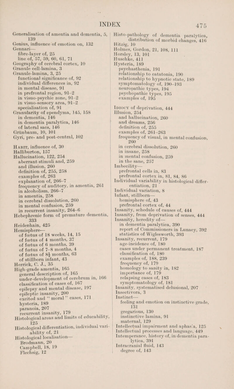 Generalisation of amentia and dementia 139 Genius, influence of emotion on, 132 Gennari— fibre-layer of, 25 line of, 57, 59, 60, 61, 71 Geography of cerebral cortex, 10 Granule cell-lamina, 3 Granule-lamina, 3, 25 functional significance of, 92 individual differences in, 92 in mental disease, 91 in prefrontal region, 91-2 in visuo-psychic zone, 91-2 in visuo-sensory area, 91-2 specialisation of, 91 Granularity of ependyma, 145, 158 in dementia, 146 in dementia paralytica, 146 of lateral sacs, 146 Griinbaum, 10, 101 Gyri, pre- and post-central, 102 Histo-pathology of dementia paralytica, distribution of morbid changes, 416 Hitzig, JO Holmes, Gordon, 21, 108, 111 Horsley, 13, 101 Huschke, 41J Hysteria, 189 psychasthenia, 191 relationship to catatonia, 190 relationship to hypnotic state, 189 symptomatology of, 190-193 neuropathic types, 194 psychopathic types, 195 examples of, 195 Idiocy of deprivation, 444 Illusion, 254 and hallucination, 260 and dreams, 256 definition of, 255 examples of, 261-263 frequency of visual, in mental confusion, Habit, influence of, 30 Halliburton, 157 Hallucination, 122, 254 aberrant stimuli and, 259 and illusion, 260 definition of, 255, 258 examples of, 263 explanation of, 266-7 frequency of auditory, in amentia, 261 in alcoholism. 266-7 in amentia, 258 in cerebral dissolution, 260 in mental confusion, 259 in recurrent insanity, 264-6 Hebephrenic form of premature dementia, 333 Heidenhain, 425 Hemisphere— of foetus of 18 weeks, 14, 15 of foetus of 4 months, 37 of foetus of 6 months, 39 of foetus of 7—8 months, 4 of foetus of 8| months, 63 of stillborn infant, 43 Herrick, C. J., 35 High-grade amentia, 165 general description of, 165 under-development of cerebrum in, 166 classification of cases of, 167 epilepsy and mental disease, 197 epileptic insanity, 200 excited and “ moral cases, 1 /I hysteria, 189 paranoia, 207 recurrent insanity, 179 Histological areas and limits oi educability, 125 Histological differentiation, individual vari¬ ability of, 21 Histological localisation Brodmann, 20 Campbell, 18, 19 Flechsig, 12 in cerebral dissolution, 260 in insane, 258 in mental confusion, 259 in the sane, 257 Imbecility— prefrontal cells in, 83 prefrontal cortex in, 81, 84, 86 Individual variability in histological differ¬ entiation, 21 Individual variation, 8 Infant, stillborn— hemisphere of, 43 prefrontal cortex of, 44 Insanity, schedule of causes of, 444 Insanity, from deprivation of senses, 444 Insanity, heredity of— in dementia paralytica, 390 report of Commissioners in Lunacy, 392 statistics of Wiglesworth, 393 Insanity, recurrent, 179 age-ineidence of, 180 cases under permanent treatment, 187 classification of, 180 examples of, 188, 239 frequency of, 179 homology to sanity in, 182 importance of, 179 relapsing cases of, 183 symptomatology of, 181 Insanity, systematised delusional, 207 Insectivora, 3 Instinct— feeling and emotion on instinctive grade, 131 gregarious, 130 instinctive lamina, 91 maternal, 129 Intellectual impairment and aphasia, 125 Intellectual processes and language, 449 Intemperance, history of, in dementia para¬ lytica, 391 Intracranial fluid, 143 degree of, 143