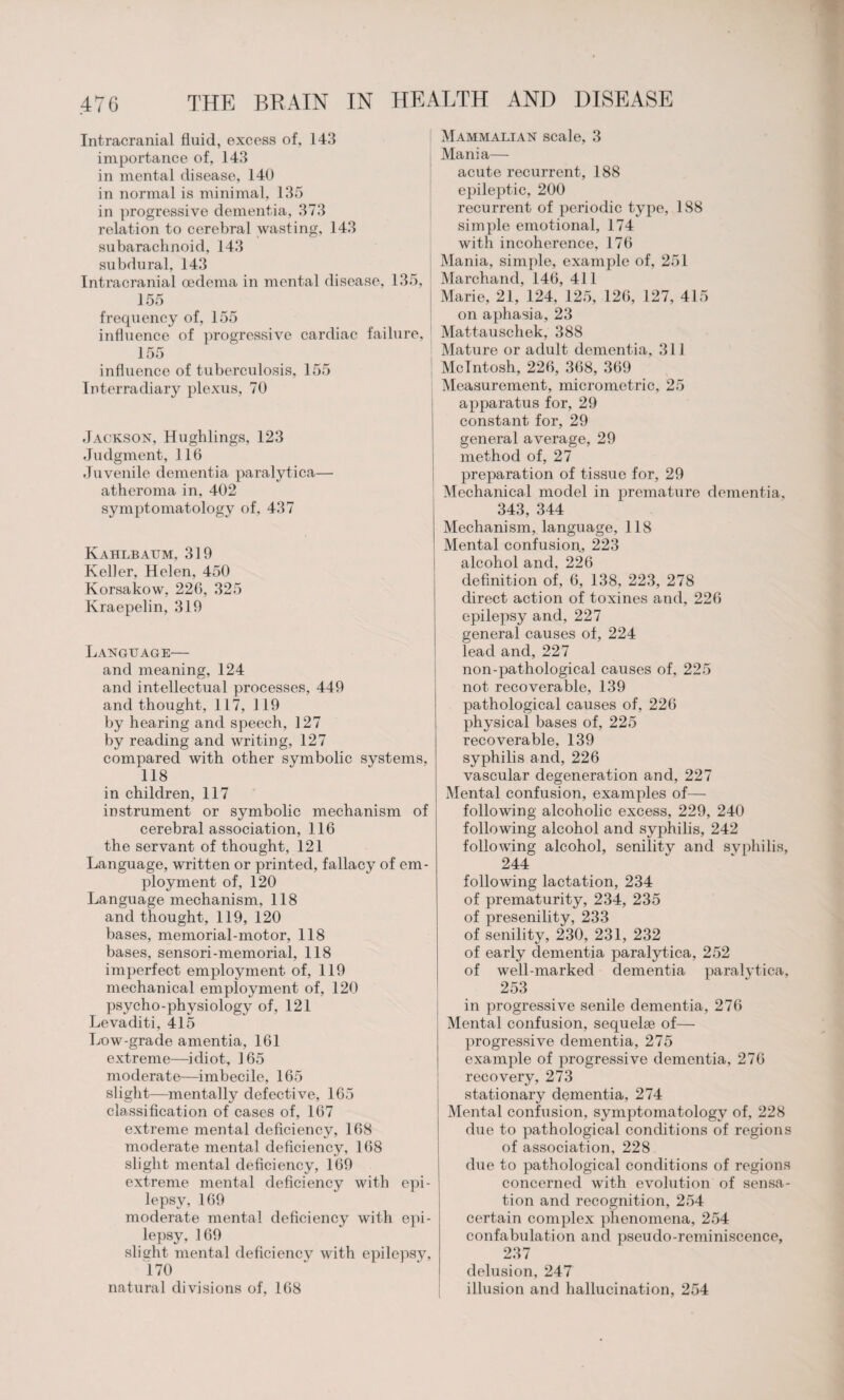 Intracranial fluid, excess of, 143 importance of, 143 in mental disease, 140 in normal is minimal, 135 in progressive dementia, 373 relation to cerebral wasting, 143 subarachnoid, 143 subdural, 143 Intracranial oedema in mental disease, 135, 155 frequency of, 155 influence of progressive cardiac failure, 155 influence of tuberculosis, 155 Interradiary plexus, 70 Jackson, Hughlings, 123 Judgment, 116 Juvenile dementia paralytica— atheroma in, 402 symptomatology of, 437 Kahlbaum, 319 Keller, Helen, 450 Korsakow, 226, 325 Kraepelin, 319 Language— and meaning, 124 and intellectual processes, 449 and thought, 117, 119 by hearing and speech, 127 by reading and writing, 127 compared with other symbolic systems, 118 in children, 117 instrument or symbolic mechanism of cerebral association, 116 the servant of thought, 121 Language, written or printed, fallacy of em¬ ployment of, 120 Language mechanism, 118 and thought, 119, 120 bases, memorial-motor, 118 bases, sensori-memorial, 118 imperfect employment of, 119 mechanical employment of, 120 psycho-physiology of, 121 Levaditi, 415 Low-grade amentia, 161 extreme—idiot, 165 moderate—imbecile, 165 slight—mentally defective, 165 classification of cases of, 167 extreme mental deficiency, 168 moderate mental deficiency, 168 slight mental deficiency, 169 extreme mental deficiency with epi¬ lepsy, 169 moderate mental deficiency with epi¬ lepsy, 169 slight mental deficiencv with epilepsy, 170 natural divisions of, 168 Mammalian scale, 3 Mania— acute recurrent, 188 epileptic, 200 recurrent of periodic type, 188 simple emotional, 174 with incoherence, 176 Mania, simple, example of, 251 Marchand, 146, 411 Marie, 21, 124, 125, 126, 127, 415 on aphasia, 23 Mattauschek, 388 Mature or adult dementia, 311 McIntosh, 226, 368, 369 Measurement, micrometric, 25 apparatus for, 29 constant for, 29 general average, 29 method of, 27 preparation of tissue for, 29 Mechanical model in premature dementia, 343, 344 Mechanism, language, 118 Mental confusion, 223 alcohol and, 226 definition of, 6, 138, 223, 278 direct action of toxines and, 226 epilepsy and, 227 general causes of, 224 lead and, 227 non-pathological causes of, 225 not recoverable, 139 pathological causes of, 226 physical bases of, 225 recoverable, 139 syphilis and, 226 vascular degeneration and, 227 Mental confusion, examples of— following alcoholic excess, 229, 240 following alcohol and syphilis, 242 following alcohol, senility and svphilis, 244 following lactation, 234 of prematurity, 234, 235 of presenility, 233 of senility, 230, 231, 232 of early dementia paralytica, 252 of well-marked dementia paralytica, 253 in progressive senile dementia, 276 Mental confusion, sequelae of— progressive dementia, 275 example of progressive dementia, 276 recovery, 273 stationary dementia, 274 Mental confusion, symptomatology of, 228 due to pathological conditions of regions of association, 228 due to pathological conditions of regions concerned with evolution of sensa¬ tion and recognition, 254 certain complex phenomena, 254 confabulation and pseudo-reminiscence, 237 delusion, 247 illusion and hallucination, 254