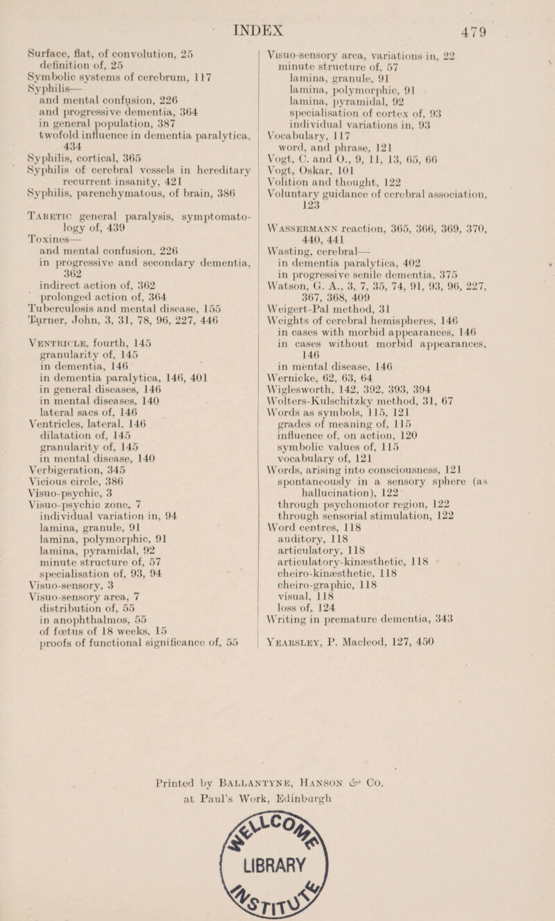 Surface, flat, of convolution, 25 definition of, 25 Symbolic systems of cerebrum, 117 Syphilis— and mental confusion, 226 and progressive dementia, 364 in general population, 387 twofold influence in dementia paralytica, 434 Syphilis, cortical, 365 Syphilis of cerebral vessels in hereditary recurrent insanity, 421 Syphilis, parenchymatous, of brain, 386 Tabetic general paralysis, symptomato¬ logy of, 439 Toxincs— and mental confusion, 226 in progressive and secondary dementia, 362 indirect action of, 362 prolonged action of, 364 Tuberculosis and mental disease, 155 Turner, John, 3, 31, 78, 96, 227, 446 Ventricle, fourth, 145 granularity of, 145 in dementia, 146 in dementia paralytica, 146, 401 in general diseases, 146 in mental diseases, 140 lateral sacs of, 146 Ventricles, lateral, 146 dilatation of, 145 granularity of, 145 in mental disease, 140 Verbigeration, 345 Vicious circle, 386 Visuo-psychic, 3 Visuo-psychic zone, 7 individual variation in, 94 lamina, granule, 91 lamina, polymorphic, 91 lamina, pyramidal, 92 minute structure of, 57 specialisation of, 93, 94 Visuo-sensory, 3 Visuo-sensory area, 7 distribution of, 55 in anophthalmos, 55 of foetus of 18 weeks, 15 proofs of functional significance of, 55 Visuo-sensory area, variations in, 22 minute structure of, 57 lamina, granule, 91 lamina, polymorphic, 91 lamina, pyramidal, 92 specialisation of cortex of, 93 individual variations in, 93 Vocabulary, J 17 word, and phrase, 121 Vogt, C. and O., 9, 11, 13, 65, 66 Vogt, Oskar, 101 Volition and thought, 122 Voluntary guidance of cerebral association, 123' Wassermann reaction, 365, 366, 369, 370, 440, 441 Wasting, cerebral— in dementia paralytica, 402 in progressive senile dementia, 375 Watson, G. A., 3, 7, 35, 74, 91, 93, 96, 227, 367, 368, 409 Weigert-Pal method, 31 Weights of cerebral hemispheres, 146 in cases with morbid appearances, 146 in cases without morbid appearances, 146 in mental disease, 146 Wernicke, 62, 63, 64 Wiglesworth, 142, 392, 393, 394 Wolters-Kulschitzky method, 31, 67 Words as symbols, 115, 121 grades of meaning of, 115 influence of, on action, 120 symbolic values of, 115 vocabulary of, 121 Words, arising into consciousness, 121 spontaneously in a sensory sphere (as hallucination), 122 through psychomotor region, 122 through sensorial stimulation, 122 Word centres, 118 auditory, 118 articulatory, 118 articulatory-kinaesthetic, 118 c.heiro-kinaesthetic, 118 cheiro-graphic, 118 visual, 118 loss of, 124 Writing in premature dementia, 343 Yearsley, P. Macleod, 127, 450 Printed by Ballantyne, Hanson 6° Co. at Paul’s Work, Edinburgh