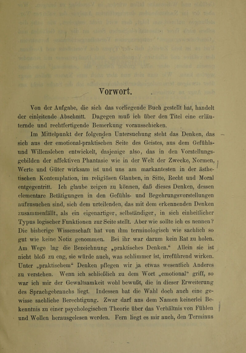 Vorwort. Von der Aufgabe, die sieb das vorliegende Buch gestellt hat, handelt der einleitende Abschnitt. Dagegen muß ich über den Titel eine erläu¬ ternde und rechtfertigende Bemerkung vorausschicken. Im Mittelpunkt der folgenden Untersuchung steht das Denken, das sich aus der emotional-praktischen Seite des Geistes, aus dem Gefühls¬ und Willensleben entwickelt, dasjenige also, das in den Vorstellungs¬ gebilden der affektiven Phantasie wie in der Welt der Zwecke, Normen, Werte und Güter wirksam ist und uns am markantesten in der ästhe¬ tischen Kontemplation, im religiösen Glauben, in Sitte, Recht und Moral entgegentritt. Ich glaube zeigen zu können, daß dieses Denken, dessen elementare Betätigungen in den Gefühls- und Begehrungsvorstellungen aufzusuchen sind, sich dem urteilenden, das mit dem erkennenden Denken zusammenfällt, als ein eigenartiger, selbständiger, in sich einheitlicher Typus logischer Funktionen zur Seite stellt. Aber wie sollte ich es nennen? Die bisherige Wissenschaft hat von ihm terminologisch wie sachlich so gut wie keine Notiz genommen. Bei ihr war darum kein Rat zu holen. Am Wege lag die Bezeichnung „praktisches Denken.“ Allein sie ist nicht bloß zu eng, sie würde auch, was schlimmer ist, irreführend wirken. Unter „praktischem“ Denken pflegen wir ja etwas wesentlich Anderes zu verstehen. Wenn ich schließlich zu dem Wort „emotional“ griff, so war ich mir der Gewaltsamkeit wohl bewußt, die in dieser Erweiterung des Sprachgebrauchs liegt. Indessen hat die Wahl doch auch eine ge¬ wisse sachliche Berechtigung. Zwar darf aus dem Namen keinerlei Be¬ kenntnis zu einer psychologischen Theorie über das Verhältnis von Fühlen und Wollen herausgelesen werden. Fern liegt es mir auch, den Terminus