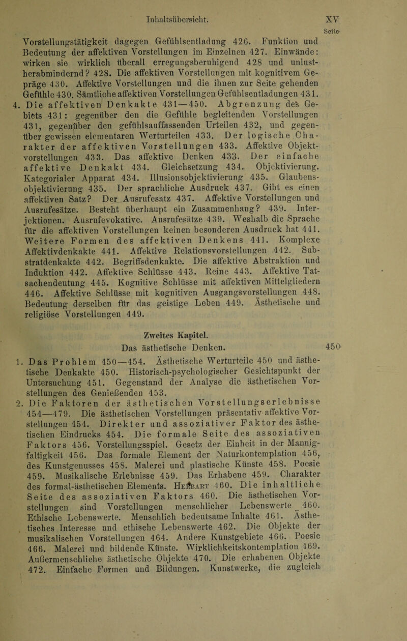 Vorstellungstätigkeit dagegen Gefühlsentladung 426. Funktion und Bedeutung der affektiven Vorstellungen im Einzelnen 427. Einwände: wirken sie wirklich überall erregungsberuhigend 428 und unlust- herabmindernd? 428. Die affektiven Vorstellungen mit kognitivem Ge¬ präge 4 30. Affektive Vorstellungen und die ihnen zur Seite gehenden Gefühle 430. Sämtliche affektiven Vorstellungen Gefühlsentladungen 431. 4. Die affektiven Denkakte 431 — 450. Abgrenzung de& Ge¬ biets 431: gegenüber den die Gefühle begleitenden Vorstellungen 431, gegenüber den gefühlsauffassenden Urteilen 432, und gegen¬ über gewissen elementaren Werturteilen 433. Der logische Cha¬ rakter der affektiven Vorstellungen 433. Affektive Objekt¬ vorstellungen 433. Das affektive Denken 433. Der einfache affektive Denkakt 434. Gleichsetzung 434.. Objektivierung. Kategorialer Apparat 434. Illusionsobjektivierung 435. Glaubens¬ objektivierung 435. Der sprachliche Ausdruck 437. Gibt es einen affektiven Satz? Der Ausrufesatz 437. Affektive Vorstellungen und Ausrufesätze. Besteht überhaupt ein Zusammenhang? 439. Inter¬ jektionen. Ausrufevokative. Ausrufesätze 4 39. Weshalb die Sprache für die affektiven Vorstellungen keinen besonderen Ausdruck hat 441. Weitere Formen des affektiven Denkens 441. Komplexe Affektivdenkakte 441. Affektive Relationsvorstellungen 442. Sub¬ stratdenkakte 442. Begriffsdenkakte. Die affektive Abstraktion und Induktion 442. Affektive Schlüsse 443. Reine 443. Affektive Tat¬ sachendeutung 445. Kognitive Schlüsse mit affektiven Mittelgliedern 446. Affektive Schlüsse mit kognitiven Ausgangsvorstellungen 448. Bedeutung derselben für das geistige Leben 449. Ästhetische und religiöse Vorstellungen 4 49. Zweites Kapitel. Das ästhetische Denken. 1. Das Problem 450—454. Ästhetische Werturteile 450 und ästhe¬ tische Denkakte 450. Historisch-psychologischer Gesichtspunkt der Untersuchung 451. Gegenstand der Analyse die ästhetischen Vor¬ stellungen des Genießenden 453. 2. Die Faktoren der ästhetischen Vorst ellungs er leb nisse 454—479. Die ästhetischen Vorstellungen präsentativ affektive Vor¬ stellungen 454. Direkter und assoziativer Faktor des ästhe¬ tischen Eindrucks 454. Die formale Seite des assoziativen Faktors 456. Vorstellungsspiel. Gesetz der Einheit in der Mannig¬ faltigkeit 456. Das formale Element der Naturkontemplation 4 56, des Kunstgenusses 458. Malerei und plastische Künste 458. Poesie 459. Musikalische Erlebnisse 459. Das Erhabene 459. Charakter des formal-ästhetischen Elements. He^bart 460. Die inhaltliche Beite des assoziativen Faktors 460. Die ästhetischen Vor¬ stellungen sind Vorstellungen menschlicher Lebenswerte ^ 460. Ethische Lebenswerte. Menschlich bedeutsame Inhalte 461. Ästhe¬ tisches Interesse und ethische Lebenswerte 462. Die Objekte der musikalischen Vorstellungen 4 64. Andere Kunstgebiete 466.. Poesie 466. Malerei und bildende Künste. Wirklichkeitskontemplation .4 69. Außermenschliche ästhetische Objekte 470. Die erhabenen Objekte 472. Einfache Formen und Bildungen. Kunstwerke, die zugleich Seile- 450'