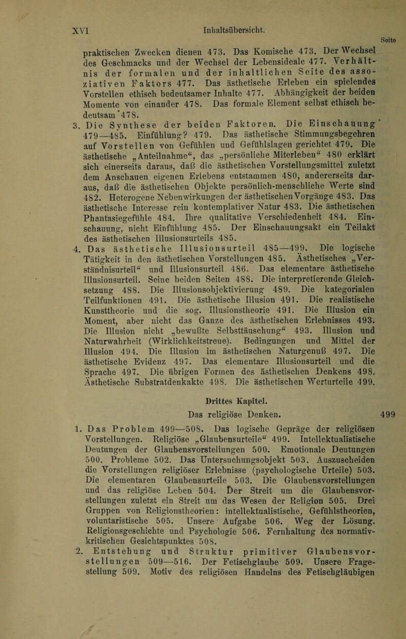 Seite praktischen Zwecken dienen 473. Das Komische 473. Der Wechsel des Geschmacks und der Wechsel der Lebensideale 47 7. Verhält¬ nis der formalen und der inhaltlichen Seite des asso¬ ziativen Faktors 477. Das ästhetische Erleben ein spielendes Vorstellen ethisch bedeutsamer Inhalte 47 7. Abhängigkeit der beiden Momente von einander 478. Das formale Element selbst ethisch be¬ deutsam *478. 3. Die Synthese der beiden Faktoren. Die Einschauung 479—485. Einfühlung? 479. Das ästhetische Stimmungsbegehren auf Vorstellen von Gefühlen und Gefühlslagen gerichtet 479. Die ästhetische „Anteilnahme“, das „persönliche Miterleben“ 480 erklärt sich einerseits daraus, daß die ästhetischen Vorstellungsmittel zuletzt dem Anschauen eigenen Erlebens entstammen 480, andererseits dar¬ aus, daß die ästhetischen Objekte persönlich-menschliche Werte sind 482. Heterogene Nebenwirkungen der ästhetischen Vorgänge 483. Das ästhetische Interesse rein kontemplativer Natur 483. Die ästhetischen Phantasiegefühle 484. Ihre qualitative Verschiedenheit 484. Ein¬ schauung, nicht Einfühlung 485. Der Einschauungsakt ein Teilakt des ästhetischen Illusionsurteils 485. 4. Das ästhetische Illusionsurteil 485—499. Die logische Tätigkeit in den ästhetischen Vorstellungen 485. Ästhetisches „Ver¬ ständnisurteil“ und Illusionsurteil 486. Das elementare ästhetische Illusionsurteil. Seine beiden Seiten 488. Die interpretierende Gleich¬ setzung 488. Die Illusionsobjektivierung 489. Die kategorialen Teilfunktionen 491. Die ästhetische Illusion 491. Die realistische Kunsttheorie und die sog. Illusionstheorie 491. Die Illusion ein Moment, aber nicht das Ganze des ästhetischen Erlebnisses 493. Die Illusion nicht „bewußte Selbsttäuschung“ 493. Illusion und Naturwahrheit (Wirklichkeitstreue). Bedingungen und Mittel der Illusion 494. Die Illusion im ästhetischen Naturgenuß 497. Die ästhetische Evidenz 497. Das elementare Illusionsurteil und die Sprache 497. Die übrigen Formen des ästhetischen Denkens 498. Ästhetische Substratdenkakte 498. Die ästhetischen Werturteile 499. Drittes Kapitel. Das religiöse Denken. Vorstellungen. Religiöse „Glaubensurteile“ 499. Intellektualistische Deutungen der Glaubensvorstellungen 500. Emotionale Deutungen 500. Probleme 502. Das Untersuchungsobjekt 503. Auszuscheiden die Vorstellungen religiöser Erlebnisse (psychologische Urteile) 503. Die elementaren Glaubensurteile 503. Die Glaubensvorstellungen und das religiöse Leben 504. Der Streit um die Glaubensvor¬ stellungen zuletzt ein Streit um das Wesen der Religion 505. Drei Gruppen von Religionstheorien: intellektualistische, Gefühlstheorien, voluntaristische 505. Unsere Aufgabe 506. Weg der Lösung. Religionsgeschichte und Psychologie 506. Fernhaltung des normativ¬ kritischen Gesichtspunktes 508. 2. Entstehung und Struktur primitiver Glaubensvor¬ stellungen 509—516. Der Fetischglaube 509. Unsere Frage¬ stellung 509. Motiv des religiösen Handelns des Fetischgläubigen 499