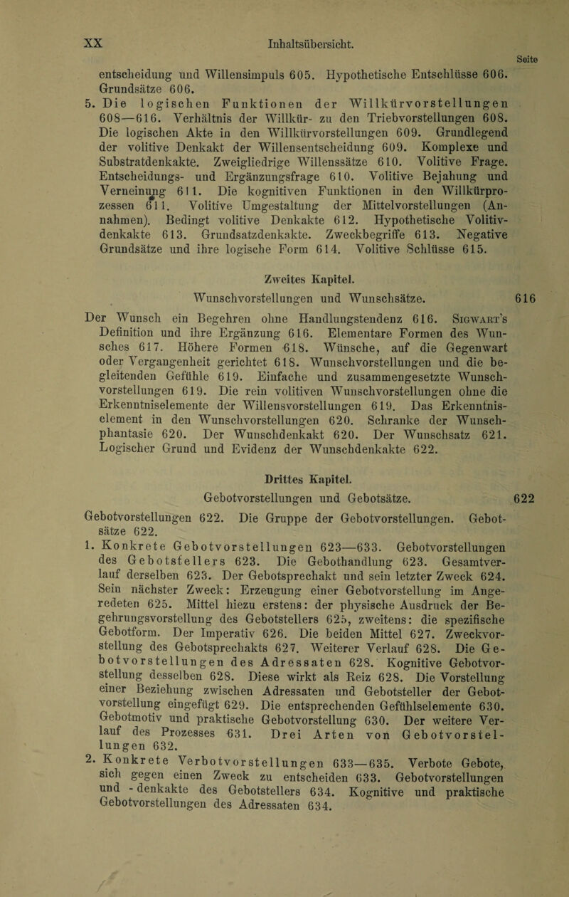 Seite entscheidung und Willensimpuls 605. Hypothetische Entschlüsse 606. Grundsätze 606. 5. Die logischen Funktionen der Willkürvorstellungen 608—616. Verhältnis der Willkür- zu den Triebvorsteilungen 608. Die logischen Akte in den Willkürvorstellungen 609. Grandlegend der volitive Denkakt der Willensentscheidung 609. Komplexe und Substratdenkakte. Zweigliedrige Willenssätze 610. Volitive Frage. Entsclieidungs- und Ergänzungsfrage 610. Volitive Bejahung und Verneinung 611. Die kognitiven Funktionen in den Willkürpro¬ zessen 611. Volitive Umgestaltung der Mittelvorstellungen (An¬ nahmen). Bedingt volitive Denkakte 612. Hypothetische Volitiv- denkakte 613. Grundsatzdenkakte. Zweckbegriffe 613. Negative Grundsätze und ihre logische Form 614. Volitive Schlüsse 615. Zweites Kapitel. Wunschvorstellungen und Wunschsätze. 616 Der Wunsch ein Begehren ohne Handlungstendenz 616. Sigwart’s Definition und ihre Ergänzung 616. Elementare Formen des Wun¬ sches 617. Höhere Formen 618. Wünsche, auf die Gegenwart oder Vergangenheit gerichtet 618. Wunschvorstellungen und die be¬ gleitenden Gefühle 619. Einfache und zusammengesetzte Wunsch¬ vorstellungen 619. Die rein volitiven Wunsch Vorstellungen ohne die Erkenntniselemente der Willensvorstellungen 619. Das Erkenntnis¬ element in den Wunschvorstellungen 620. Schranke der Wunsch¬ phantasie 620. Der Wunschdenkakt 620. Der Wunschsatz 621. Logischer Grund und Evidenz der Wunschdenkakte 622. Drittes Kapitel. Gebotvorstellungen und Gebotsätze. 622 Gebotvorstellungen 622. Die Gruppe der Gebotvorstellungen. Gebot¬ sätze 622. 1. Konkrete Gebotvorsteilungen 623—633. Gebotvorstellungen des Gebotstellers 623. Die Gebothandlung 623. Gesamtver¬ lauf derselben 623. Der Gebotsprechakt und sein letzter Zweck 624. Sein nächster Zweck: Erzeugung einer Gebotvorstellung im Ange¬ redeten 625. Mittel hiezu erstens: der physische Ausdruck der Be¬ gehrungsvorstellung des Gebotstellers 625, zweitens: die spezifische Gebotform. Der Imperativ 626. Die beiden Mittel 627. Zweckvor¬ stellung des Gebotsprechakts 627. Weiterer Verlauf 628. Die Ge¬ botvorstellungen des Adressaten 628. Kognitive Gebotvor¬ stellung desselben 628. Diese wirkt als Reiz 628. Die Vorstellung einer Beziehung zwischen Adressaten und Gebotsteller der Gebot¬ vorstellung eingefügt 629. Die entsprechenden Gefühlselemente 630. Gebotmotiv und praktische Gebotvorstellung 630. Der weitere Ver¬ lauf des Prozesses 631. Drei Arten von Gebotvorstel¬ lungen 632. 2. Konkrete Verbotvorstellungen 633—635. Verbote Gebote, sich gegen einen Zweck zu entscheiden 633. Gebotvorstellungen und - denkakte des Gebotstellers 634. Kognitive und praktische Gebotvorstellungen des Adressaten 634.