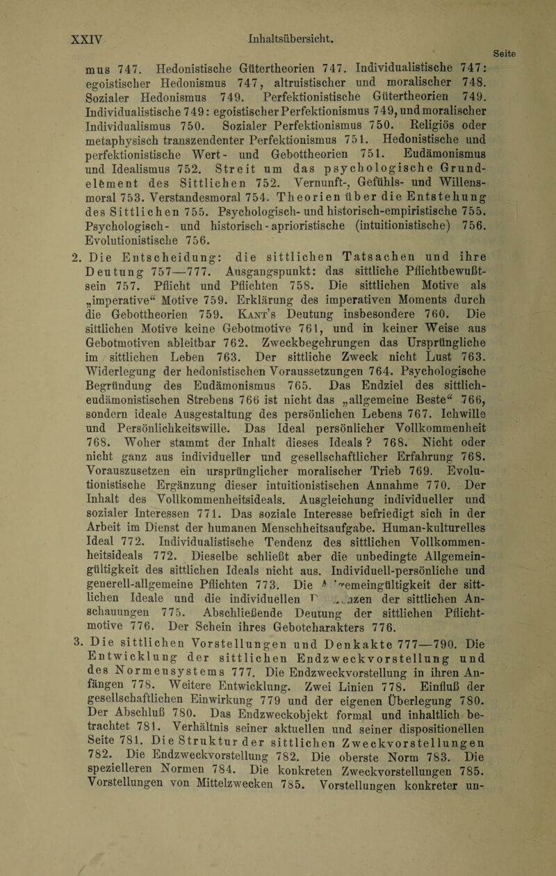 Seite mus 747. Hedonistische Gütertheorien 747. Individualistische 747: egoistischer Hedonismus 747, altruistischer und moralischer 748. Sozialer Hedonismus 749. Perfektionistische Gütertheorien 749. Individualistische 749: egoistischer Perfektionismus 749, und moralischer Individualismus 750. Sozialer Perfektionismus 7 50. Religiös oder metaphysisch transzendenter Perfektionismus 751. Hedonistische und perfektionistische Wert- und Gebottheorien 751. Eudämonismus und Idealismus 752. Streit um das psychologische Grund¬ elbment des Sittlichen 752. Vernunft-, Gefühls- und Willens¬ moral 753. Verstandesmoral 754. Theorien über die Entstehung des Sittlichen 755. Psychologisch-und historisch-empiristische 755. Psychologisch- und historisch - aprioristische (intuitionistische) 756. Evolutionistische 756. 2. Die Entscheidung: die sittlichen Tatsachen und ihre Deutung 757—777. Ausgangspunkt: das sittliche Pflichtbewußt¬ sein 757. Pflicht und Pflichten 758. Die sittlichen Motive als „imperative“ Motive 759. Erklärung des imperativen Moments durch die Gebottheorien 759. Kants Deutung insbesondere 760. Die sittlichen Motive keine Gebotmotive 761, und in keiner Weise aus Gebotmotiven ableitbar 762, Zweckbegehrungen das Ursprüngliche im sittlichen Leben 763. Der sittliche Zweck nicht Lust 763. Widerlegung der hedonistischen Voraussetzungen 764. Psychologische Begründung des Eudämonismus 765. Das Endziel des sittlich- eudämonistischen Strebens 766 ist nicht das „allgemeine Beste“ 766, sondern ideale Ausgestaltung des persönlichen Lebens 767. Ichwills und Persönlichkeitswille. Das Ideal persönlicher Vollkommenheit 768. Woher stammt der Inhalt dieses Ideals? 768. Nicht oder nicht ganz aus individueller und gesellschaftlicher Erfahrung 768. Vorauszusetzen ein ursprünglicher moralischer Trieb 769. Evolu¬ tionistische Ergänzung dieser intuitionistischen Annahme 770. Der Inhalt des Vollkommenheitsideals. Ausgleichung individueller und sozialer Interessen 771. Das soziale Interesse befriedigt sich in der Arbeit im Dienst der humanen Menschheitsaufgabe. Human-kulturelles Ideal 772. Individualistische Tendenz des sittlichen Vollkommen¬ heitsideals 772. Dieselbe schließt aber die unbedingte Allgemein¬ gültigkeit des sittlichen Ideals nicht aus. Individuell-persönliche und generell-allgemeine Pflichten 77 3. Die * '^emeingültigkeit der sitt¬ lichen Ideale und die individuellen 7 ^nzen der sittlichen An¬ schauungen 7 75. Abschließende Deutung der sittlichen Pflicht¬ motive 776. Der Schein ihres Gebotcharakters 776. 3. Die sittlichen Vorstellungen und Denkakte 777—790. Die Entwicklung der sittlichen Endzweckvorstellung und des Normensystems 777. Die Endzweckvorstellung in ihren An¬ fängen 778. Weitere Entwicklung. Zwei Linien 778. Einfluß der gesellschaftlichen Einwirkung 779 und der eigenen Überlegung 780. Der Abschluß 780. Das Endzweckobjekt formal und inhaltlich be¬ trachtet 781. Verhältnis seiner aktuellen und seiner dispositioneilen Seite 781. Die Struktur der sittlichen Zweckvorstellungen 782. Die Endzweckvorstellung 782. Die oberste Norm 783. Die spezielleren Normen 784. Die konkreten Zweckvorstellungen 785. Vorstellungen von Mittelzwecken 785. Vorstellungen konkreter un-