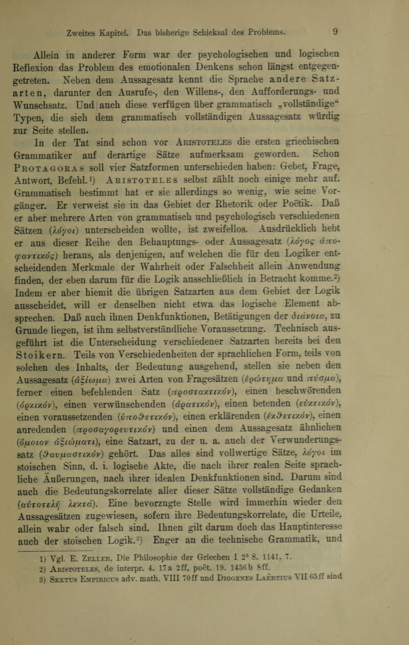 Allein in anderer Form war der psychologischen und logischen Reflexion das Problem des emotionalen Denkens schon längst entgegen¬ getreten. Neben dem Aussagesatz kennt die Sprache andere Satz¬ arten, darunter den Ausrufe-, den Willens-, den Aufforderungs- und Wunschsatz. Und auch diese verfügen über grammatisch „vollständige^ Typen, die sich dem grammatisch vollständigen Aussagesatz würdig zur Seite stellen. In der Tat sind schon vor Aristoteles die ersten griechischen Grammatiker auf derartige Sätze aufmerksam geworden. >>chon Protagoras soll vier Satzformen unterschieden haben: Gebet, Frage, Antwort, Befehl.1) Aristoteles selbst zählt noch einige mehr auf. Grammatisch bestimmt hat er sie allerdings so wenig, wie seine Vor¬ gänger. Er verweist sie in das Gebiet der Rhetorik oder Poetik. Daß er aber mehrere Arten von grammatisch und psychologisch verschiedenen Sätzen ßöyoi) unterscheiden wollte, ist zweifellos. Ausdrücklich hebt er aus dieser Reihe den Behauptungs- oder Aussagesatz (Äo'yog ärco- (pavTLv.ög) heraus, als denjenigen, auf welchen die für den Logiker ent¬ scheidenden Merkmale der Wahrheit oder Falschheit allein Anwendung finden, der eben darum für die Logik ausschließlich in Betracht komme.2) Indem er aber hiemit die übrigen Satzarten aus dem Gebiet der Logik ausscheidet, will er denselben nicht etwa das logische Element ab¬ sprechen. Daß auch ihnen Denkfunktionen, Betätigungen der diäroia7 zu Grunde liegen, ist ihm selbstverständliche Voraussetzung. Technisch aus¬ geführt ist die Unterscheidung verschiedener Satzarten bereits bei den Stoikern. Teils von Verschiedenheiten der sprachlichen Form, teils von solchen des Inhalts, der Bedeutung ausgehend, stellen sie neben den Aussagesatz (dgicoua) zwei Arten von Fragesätzen {eQ(üzr;(ia und nvoua)7 ferner einen befehlenden Satz (noooTaYTiY.öv)7 einen beschwörenden (oqyly.öv), einen verwünschenden (ccqoctmöv), einen betenden (ei/.rly.öv)7 einen voraussetzenden (vTco&eTi/.6v)r einen erklärenden («y.^eTr/oV), einen anredenden inoooayoQevTLY.ov) und einen dem Aussagesatz ähnlichen (öuoiov d£icouazi)7 eine Satzart, zu der u. a. auch der V erwunderungs- satz ötly.öv) gehört. Das alles sind vollwertige Sätze, /.öyoi im stoischen Sinn, d. i. logische Akte, die nach ihrer realen Seite sprach¬ liche Äußerungen, nach ihrer idealen Denkfunktionen sind. Darum sind auch die Bedeutungskorrelate aller dieser Sätze vollständige Gedanken (avTorsÄij jUxTa). Eine bevorzugte Stelle wird immerhin wieder den Aussagesätzen zugewiesen, sofern ihre Bedeutungskorrelate, die Urteile, allein wahr oder falsch sind. Ihnen gilt darum doch das Hauptinteresse auch der stoischen Logik.3) Enger an die technische Grammatik, und 1) Ygl. E. Zeulek, Die Philosophie der Griechen I 25 S. 1141, 7. 2) Aristoteles, de interpr. 4. 17a 2ff, poet. 19. 1456b 8ff. 3) Sexttjs Emplricus adv. math. VIII T0ff und Diogenes Laertitjs II 65 E sind