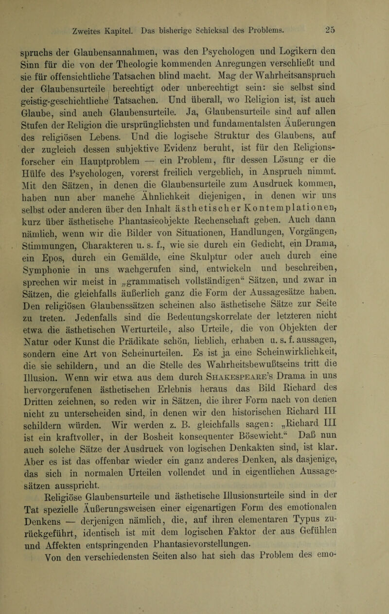 Spruchs der Glaubensannahmen, was den Psychologen und Logikern den Sinn für die von der Theologie kommenden Anregungen verschließt und sie für offensichtliche Tatsachen blind macht. Mag der Wahrheitsanspruch der Glaubensurteile berechtigt oder unberechtigt sein: sie selbst sind geistig-geschichtliche Tatsachen. Und überall, wo Religion ist, ist auch Glaube, sind auch Glaubensurteile. Ja, Glaubensurteile sind auf allen Stufen der Religion die ursprünglichsten und fundamentalsten Äußerungen des religiösen Lebens. Und die logische Struktur des Glaubens, auf der zugleich dessen subjektive Evidenz beruht, ist für den Religions¬ forscher ein Hauptproblem — ein Problem, für dessen Lösung er die Hülfe des Psychologen, vorerst freilich vergeblich, in Anspruch nimmt. Mit den Sätzen, in denen die Glaubensurteile zum Ausdruck kommen, haben nun aber manche Ähnlichkeit diejenigen, in denen wir uns selbst oder anderen über den Inhalt ästhetischer Kontemplationen, kurz über ästhetische Phantasieobjekte Rechenschaft geben. Auch dann nämlich, wenn wir die Bilder von Situationen, Handlungen, Vorgängen, Stimmungen, Charakteren u. s. f., wie sie durch ein Gedicht, ein Drama, ein Epos, durch ein Gemälde, eine Skulptur oder auch durch eine Symphonie in uns wachgerufen sind, entwickeln und beschreiben, sprechen wir meist in „grammatisch vollständigen“ Sätzen, und zwar in Sätzen, die gleichfalls äußerlich ganz die Form der Aussagesätze haben. Den religiösen Glaubenssätzen scheinen also ästhetische Sätze zur Seite zu treten. Jedenfalls sind die Bedeutungskorrelate der letzteren nicht etwa die ästhetischen Werturteile, also Urteile, die von Objekten der Natur oder Kunst die Prädikate schön, lieblich, erhaben u. s. f. aussagen, sondern eine Art von Scheinurteilen. Es ist ja eine Scheinwirklichkeit, die sie schildern, und an die Stelle des Wahrheitsbewußtseins tritt die Illusion. Wenn wir etwa aus dem durch Shakespeare^ Drama in uns hervorgerufenen ästhetischen Erlebnis heraus das Bild Richard des Dritten zeichnen, so reden wir in Sätzen, die ihrer Form nach von denen nicht zu unterscheiden sind, in denen wir den historischen Richard III schildern würden. Wir werden z. B. gleichfalls sagen: „Richard III ist ein kraftvoller, in der Bosheit konsequenter Bösewicht/1 Daß nun auch solche Sätze der Ausdruck von logischen Denkakten sind, ist klar. Aber es ist das offenbar wieder ein ganz anderes Denken, als dasjenige, das sich in normalen Urteilen vollendet und in eigentlichen Aussage¬ sätzen ausspricht. Religiöse Glaubensurteile und ästhetische Illusionsurteile sind in der Tat spezielle Äußerungsweisen einer eigenartigen Form des emotionalen Denkens — derjenigen nämlich, die, auf ihren elementaren Typus zu¬ rückgeführt, identisch ist mit dem logischen Faktor der aus Gefühlen und Affekten entspringenden Phantasievorstellungen. Von den verschiedensten Seiten also hat sich das Problem des emo-