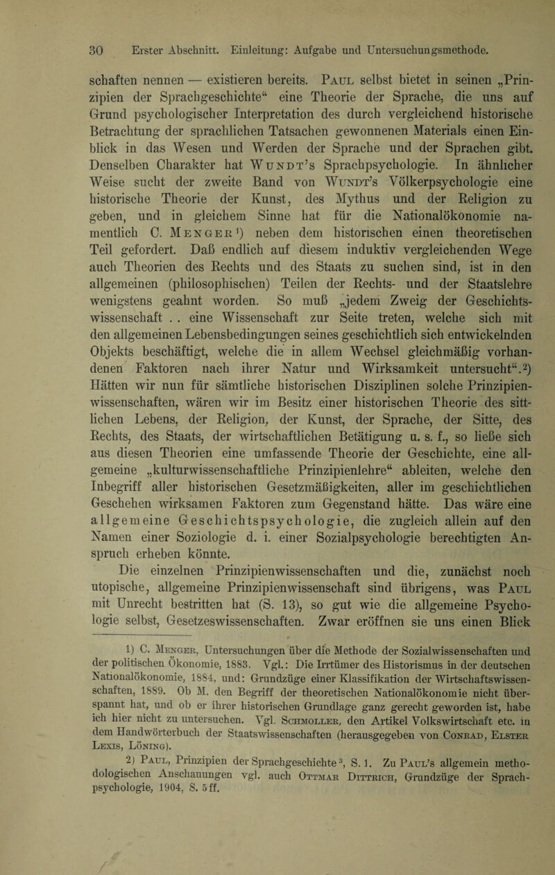 schäften nennen — existieren bereits. Paul selbst bietet in seinen „Prin¬ zipien der Sprachgeschichte“ eine Theorie der Sprache, die uns auf Grund psychologischer Interpretation des durch vergleichend historische Betrachtung der sprachlichen Tatsachen gewonnenen Materials einen Ein¬ blick in das Wesen und Werden der Sprache und der Sprachen gibt. Denselben Charakter hat Wündt’s Sprachpsychologie. In ähnlicher Weise sucht der zweite Band von Wundt’s Völkerpsychologie eine historische Theorie der Kunst, des Mythus und der Religion zu geben, und in gleichem Sinne hat für die Nationalökonomie na¬ mentlich C. Mengee1) neben dem historischen einen theoretischen Teil gefordert. Daß endlich auf diesem induktiv vergleichenden Wege auch Theorien des Rechts und des Staats zu suchen sind, ist in den allgemeinen (philosophischen) Teilen der Rechts- und der Staatslehre wenigstens geahnt worden. So muß „jedem Zweig der Geschichts¬ wissenschaft . . eine Wissenschaft zur Seite treten, welche sich mit den allgemeinen Lebensbedingungen seines geschichtlich sich entwickelnden Objekts beschäftigt, welche die in allem Wechsel gleichmäßig vorhan¬ denen Faktoren nach ihrer Natur und Wirksamkeit untersucht“.2) Hätten wir nun für sämtliche historischen Disziplinen solche Prinzipien¬ wissenschaften, wären wir im Besitz einer historischen Theorie des sitt¬ lichen Lebens, der Religion, der Kunst, der Sprache, der Sitte, des Rechts, des Staats, der wirtschaftlichen Betätigung n. s. f., so ließe sich aus diesen Theorien eine umfassende Theorie der Geschichte, eine all¬ gemeine „kulturwissenschaftliche Prinzipienlehre“ ableiten, welche den Inbegriff aller historischen Gesetzmäßigkeiten, aller im geschichtlichen Geschehen wirksamen Faktoren zum Gegenstand hätte. Das wäre eine allgemeine Geschichtspsychologie, die zugleich allein auf den Namen einer Soziologie d. i. einer Sozialpsychologie berechtigten An¬ spruch erheben könnte. Die einzelnen Prinzipienwissenschaften und die, zunächst noch utopische, allgemeine Prinzipienwissenschaft sind übrigens, was Paul mit Unrecht bestritten hat (S. 13), so gut wie die allgemeine Psycho¬ logie selbst, Gesetzeswissenschaften. Zwar eröffnen sie uns einen Blick 1) C. Menger, Untersuchungen über die Methode der Sozialwissenschaften und der politischen Ökonomie, 1883. Vgl.: Die Irrtümer des Historismus in der deutschen Nationalökonomie, 1884, und: Grundzüge einer Klassifikation der Wirtschaftswissen¬ schaften, 1889. Ob M. den Begriff der theoretischen Nationalökonomie nicht über¬ spannt hat, und ob er ihrer historischen Grundlage ganz gerecht geworden ist, habe ich hier nicht zu untersuchen. Vgl. Schmoller, den Artikel Volkswirtschaft etc. in dem Handwörterbuch der Staatswissenschaften (herausgegeben von Conrad, Elster Lexis, Löning). 2) Paul, Prinzipien der Sprachgeschichte3, S. 1. Zu Paul’s allgemein metho¬ dologischen Anschauungen vgl. auch Ottmar Dittrich, Grundzüge der Sprach¬ psychologie, 1904, S. 5 ff.