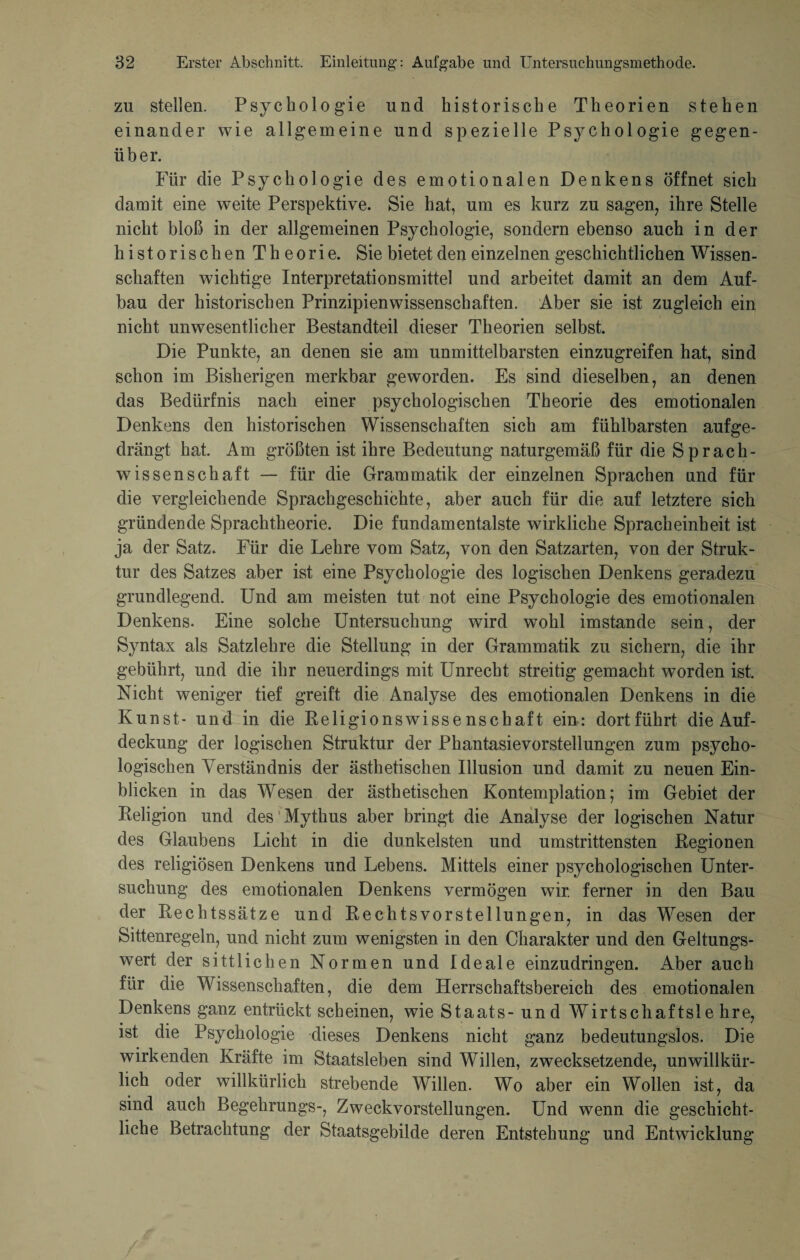 zu stellen. Psychologie und historische Theorien stehen einander wie allgemeine und spezielle Psychologie gegen¬ über. Für die Psychologie des emotionalen Denkens öffnet sich damit eine weite Perspektive. Sie hat, um es kurz zu sagen, ihre Stelle nicht bloß in der allgemeinen Psychologie, sondern ebenso auch in der h i s t o r i s c li en T h e o r i e. Sie bietet den einzelnen geschichtlichen Wissen¬ schaften wichtige Interpretationsmittel und arbeitet damit an dem Auf¬ bau der historischen Prinzipienwissenschaften. Aber sie ist zugleich ein nicht unwesentlicher Bestandteil dieser Theorien selbst. Die Punkte, an denen sie am unmittelbarsten einzugreifen hat, sind schon im Bisherigen merkbar geworden. Es sind dieselben, an denen das Bedürfnis nach einer psychologischen Theorie des emotionalen Denkens den historischen Wissenschaften sich am fühlbarsten aufge¬ drängt hat. Am größten ist ihre Bedeutung naturgemäß für die Sprach¬ wissenschaft — für die Grammatik der einzelnen Sprachen und für die vergleichende Sprachgeschichte, aber auch für die auf letztere sich gründende Sprachtheorie. Die fundamentalste wirkliche Spracheinbeit ist ja der Satz. Für die Lehre vom Satz, von den Satzarten, von der Struk¬ tur des Satzes aber ist eine Psychologie des logischen Denkens geradezu grundlegend. Und am meisten tut not eine Psychologie des emotionalen Denkens. Eine solche Untersuchung wird wohl imstande sein, der Syntax als Satzlehre die Stellung in der Grammatik zu sichern, die ihr gebührt, und die ihr neuerdings mit Unrecht streitig gemacht worden ist. Nicht weniger tief greift die Analyse des emotionalen Denkens in die Kunst - und in die Religionswissenschaft ein: dortführt die Auf¬ deckung der logischen Struktur der Phantasievorstellungen zum psycho¬ logischen Verständnis der ästhetischen Illusion und damit zu neuen Ein¬ blicken in das Wesen der ästhetischen Kontemplation; im Gebiet der Religion und des Mythus aber bringt die Analyse der logischen Natur des Glaubens Licht in die dunkelsten und umstrittensten Regionen des religiösen Denkens und Lebens. Mittels einer psychologischen Unter¬ suchung des emotionalen Denkens vermögen wir. ferner in den Bau der Rechtssätze und Rechtsvorstellungen, in das Wesen der Sittenregeln, und nicht zum wenigsten in den Charakter und den Geltungs¬ wert der sittlichen Normen und Ideale einzudringen. Aber auch für die Wissenschaften, die dem Herrschaftsbereich des emotionalen Denkens ganz entrückt scheinen, wie Staats- und Wirtschaftsle hre, ist die Psychologie dieses Denkens nicht ganz bedeutungslos. Die wirkenden Kräfte im Staatsleben sind Willen, zwecksetzende, unwillkür¬ lich oder willkürlich strebende Willen. Wo aber ein Wollen ist, da sind auch Begelirungs-, Zweckvorstellungen. Und wenn die geschicht¬ liche Betrachtung der Staatsgebilde deren Entstehung und Entwicklung /