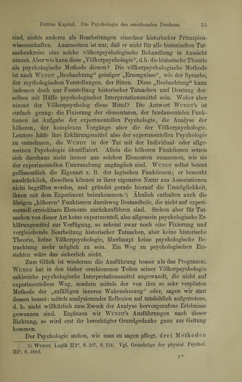 sind, nichts anderes als Bearbeitungen einzelner historischer Prinzipien¬ wissenschaften. Auszusetzen ist nur, daß er nicht für alle historischen Tat¬ sachenkreise eine solche völkerpsychologische Behandlung in Aussicht nimmt. Aber wie kann diese „Völkerpsychologie“, d.h. die historische Theorie als psychologische Methode dienen? Die völkerpsychologische Methode ist nach Wundt „Beobachtung“ geistiger „Erzeugnisse“, wie der Sprache, der mythologischen Vorstellungen, der Sitten. Diese „Beobachtung“ kann indessen doch nur Feststellung historischer Tatsachen und Deutung der¬ selben mit Hülfe psychologischer Interpretationsmittel sein. Woher aber nimmt der Völkerpsycholog diese Mittel? Die Antwort Wundt’s ist einfach genug: die Fixierung der elementaren, der fundamentalen Funk¬ tionen ist Aufgabe der experimentellen Psychologie, die Analyse der höheren, der komplexen Vorgänge aber die der Völkerpsychologie. Letztere hätte ihre Erklärungsmittel also der experimentellen Psychologie zu entnehmen, die Wundt in der Tat mit der Individual- oder allge¬ meinen Psychologie identifiziert. Allein die höheren Funktionen setzen sich durchaus nicht immer aus solchen Elementen zusammen, wie sie der experimentellen Untersuchung zugänglich sind. Wundt selbst betont geflissentlich die Eigenart z. B. der logischen Funktionen; er bemerkt ausdrücklich, dieselben können in ihrer eigensten Natur aus Associationen nicht begriffen werden, und gründet gerade hierauf die Unmöglichkeit, ihnen mit dem Experiment beizukommen.1) Ähnlich enthalten auch die übrigen „höheren“ Funktionen durchweg Bestandteile, die nicht auf experi¬ mentell erreichbare Elemente zurückzuführen sind. Stehen aber für Tat¬ sachen von dieser Art keine experimentell, also allgemein psychologische Er¬ klärungsmittel zur Verfügung, so scheint zwar noch eine Fixierung und vergleichende Bearbeitung historischer Tatsachen, aber keine historische Theorie, keine Völkerpsychologie, überhaupt keine psychologische Be¬ trachtung mehr möglich zu sein. Ein Weg zu psychologischen Ein¬ sichten wäre das sicherlich nicht. Zum Glück ist wiederum die Ausführung besser als das Programm. Wundt hat in den bisher erschienenen Teilen seiner Völkerpsychologie zahlreiche psychologische Interpretationsmittel angewandt, die nicht auf experimentellem Weg, sondern mittels der von ihm so sehr verpönten Methode der „zufälligen inneren Wahrnehmung oder, sagen wir statt dessen besser: mittels analysierender Reflexion auf tatsächlich aufgetretene, d. h. nicht willkürlich zum Zweck der Analyse hervorgerufene Erlebnisse gewonnen sind. Ergänzen wir Wundt’s Ausführungen nach dieser Richtung, so wird erst ihr berechtigter Grundgedanke ganz zur Geltung kommen. Der Psychologie stehen, wie man zu sagen pflegt, drei Methoden 1) Wundt, Logik II22, S. 207, S. 214. Vgl. Grundzüge der physiol. Psychol. IIP, S. 580 f. 3*