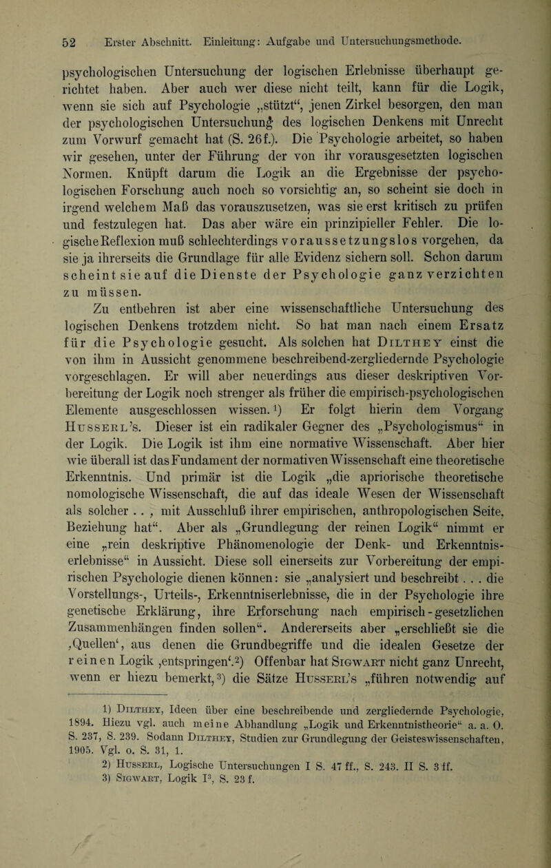 psychologischen Untersuchung der logischen Erlebnisse überhaupt ge¬ richtet haben. Aber auch wer diese nicht teilt, kann für die Logik, wenn sie sich auf Psychologie „stützt“, jenen Zirkel besorgen, den man der psychologischen Untersuchung des logischen Denkens mit Unrecht zum Vorwurf gemacht hat (S. 26 f.). Die Psychologie arbeitet, so haben wir gesehen, unter der Führung der von ihr vorausgesetzten logischen Normen. Knüpft darum die Logik an die Ergebnisse der psycho¬ logischen Forschung auch noch so vorsichtig an, so scheint sie doch in irgend welchem Maß das vorauszusetzen, was sie erst kritisch zu prüfen und festzulegen hat. Das aber wäre ein prinzipieller Fehler. Die lo¬ gische Reflexion muß schlechterdings voraussetzungslos Vorgehen, da sie ja ihrerseits die Grundlage für alle Evidenz sichern soll. Schon darum scheint sie auf die Dienste der Psychologie ganz verzichten zu müssen. Zu entbehren ist aber eine wissenschaftliche Untersuchung des logischen Denkens trotzdem nicht. So hat man nach einem Ersatz für die Psychologie gesucht. Als solchen hat Dilthey einst die von ihm in Aussicht genommene beschreibend-zergliedernde Psychologie vorgeschlagen. Er will aber neuerdings aus dieser deskriptiven Vor¬ bereitung der Logik noch strenger als früher die empirisch-psychologischen Elemente ausgeschlossen wissen. Q Er folgt hierin dem Vorgang Husserl’s. Dieser ist ein radikaler Gegner des „Psychologismus“ in der Logik. Die Logik ist ihm eine normative Wissenschaft. Aber hier wie überall ist das Fundament der normativen Wissenschaft eine theoretische Erkenntnis. Und primär ist die Logik „die apriorische theoretische nomologische Wissenschaft, die auf das ideale Wesen der Wissenschaft als solcher . . , mit Ausschluß ihrer empirischen, anthropologischen Seite. Beziehung hat“. Aber als „Grundlegung der reinen Logik“ nimmt er eine „rein deskriptive Phänomenologie der Denk- und Erkenntnis¬ erlebnisse“ in Aussicht. Diese soll einerseits zur Vorbereitung der empi¬ rischen Psychologie dienen können: sie „analysiert und beschreibt ... die Vorstellungs-, Urteils-, Erkenntniserlebnisse, die in der Psychologie ihre genetische Erklärung, ihre Erforschung nach empirisch - gesetzlichen Zusammenhängen finden sollen“. Andererseits aber „erschließt sie die ,Quellen4, aus denen die Grundbegriffe und die idealen Gesetze der r einen Logik ,entspringen4.1 2) Offenbar hat Sigwaet nicht ganz Unrecht, wenn er hiezu bemerkt,3) die Sätze Hussekl’s „führen notwendig auf 1) Dilthey, Ideen über eine beschreibende und zergliedernde Psychologie, 1894. Hiezu vgl. auch meine Abhandlung „Logik und Erkenntnistheorie“ a. a. 0. S. 237, S. 289. Sodann Dilthey, Studien zur Grundlegung der Geisteswissenschaften, 1905. Vgl. o. S. 31, 1. 2) Husserl, Logische Untersuchungen I S. 47 ff., S. 243. II S. 3 ff. 3) Sigwart, Logik I3, S. 23 f.