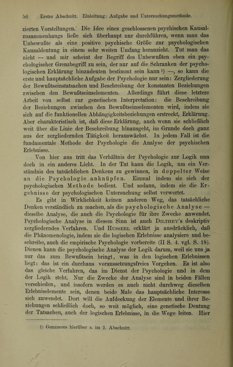 zierten Vorstellungen.' Die Idee eines geschlossenen psychischen Kausal¬ zusammenhangs ließe sich überhaupt nur durchführen, wenn man das Unbewußte als eine positive psychische Größe zur psychologischen Kausaldeutung in einem sehr weiten Umfang heranzieht. Tut man das nicht — und mir scheint der Begriff des Unbewußten eben ein psy¬ chologischer Grenzbegriff zu sein, der nur auf die Schranken der psycho¬ logischen Erklärung hinzudeuten bestimmt sein kann l) —, so kann die erste und hauptsächliche Aufgabe der Psychologie nur sein: Zergliederung der Bewußtseinstatsachen und Beschreibung der konstanten Beziehungen zwischen den Bewußtseinselementen. Allerdings führt diese letztere Arbeit von selbst zur genetischen Interpretation: die Beschreibung der Beziehungen zwischen den Bewußtseinselementen wird, indem sie sich auf die funktionellen Abhängigkeitsbeziehungen erstreckt, Erklärung. Aber charakteristisch ist, daß diese Erklärung, auch wenn sie schließlich weit über die Linie der Beschreibung hinausgeht, im Grunde doch ganz aus der zergliedernden Tätigkeit herauswächst, ln jedem Fall ist die fundamentale Methode der Psychologie die Analyse der psychischen Erlebnisse. Von hier aus tritt das Verhältnis der Psychologie zur Logik nun doch in ein anderes Licht. In der Tat kann die Logik, um ein Ver¬ ständnis des tatsächlichen Denkens zu gewinnen, in doppelter Weise an die Psychologie anknüpfen. Einmal indem sie sich der psychologischen Methode bedient. Und sodann, indem sie die Er¬ gebnisse der psychologischen Untersuchung selbst verwertet. Es gibt in Wirklichkeit keinen anderen Weg, das tatsächliche Denken verständlich zu machen, als die psychologische Analyse — dieselbe Analyse, die auch die Psychologie für ihre Zwecke anwendet. Psychologische Analyse in diesem Sinn ist auch Dilthey's deskriptiv zergliederndes Verfahren. Und Husserl erklärt ja ausdrücklich, daß die Phänomenologie, indem sie die logischen Erlebnisse analysiere und be¬ schreibe, auch die empirische Psychologie vorbereite (II S. 4. vgl. S. 18). Dienen kann die psychologische Analyse der Logik darum, weil sie uns ja nur das zum Bewußtsein bringt, was in den logischen Erlebnissen liegt: das ist ein durchaus voraussetzungsfreies Vorgehen. Es ist also das gleiche Verfahren, das im Dienst der Psychologie und in dem der Logik steht. Nur die Zwecke der Analyse sind in beiden Fällen verschieden, und insofern werden es auch nicht durchweg dieselben Erlebniselemente sein, denen beide Male das hauptsächliche Interesse sich zuwendet. Dort will die Aufdeckung der Elemente und ihrer Be¬ ziehungen schließlich doch, so weit möglich, eine genetische Deutung der Tatsachen, auch der logischen Erlebnisse, in die Wege leiten. Hier 1) Genaueres hierüber s. im 2. Abschnitt.