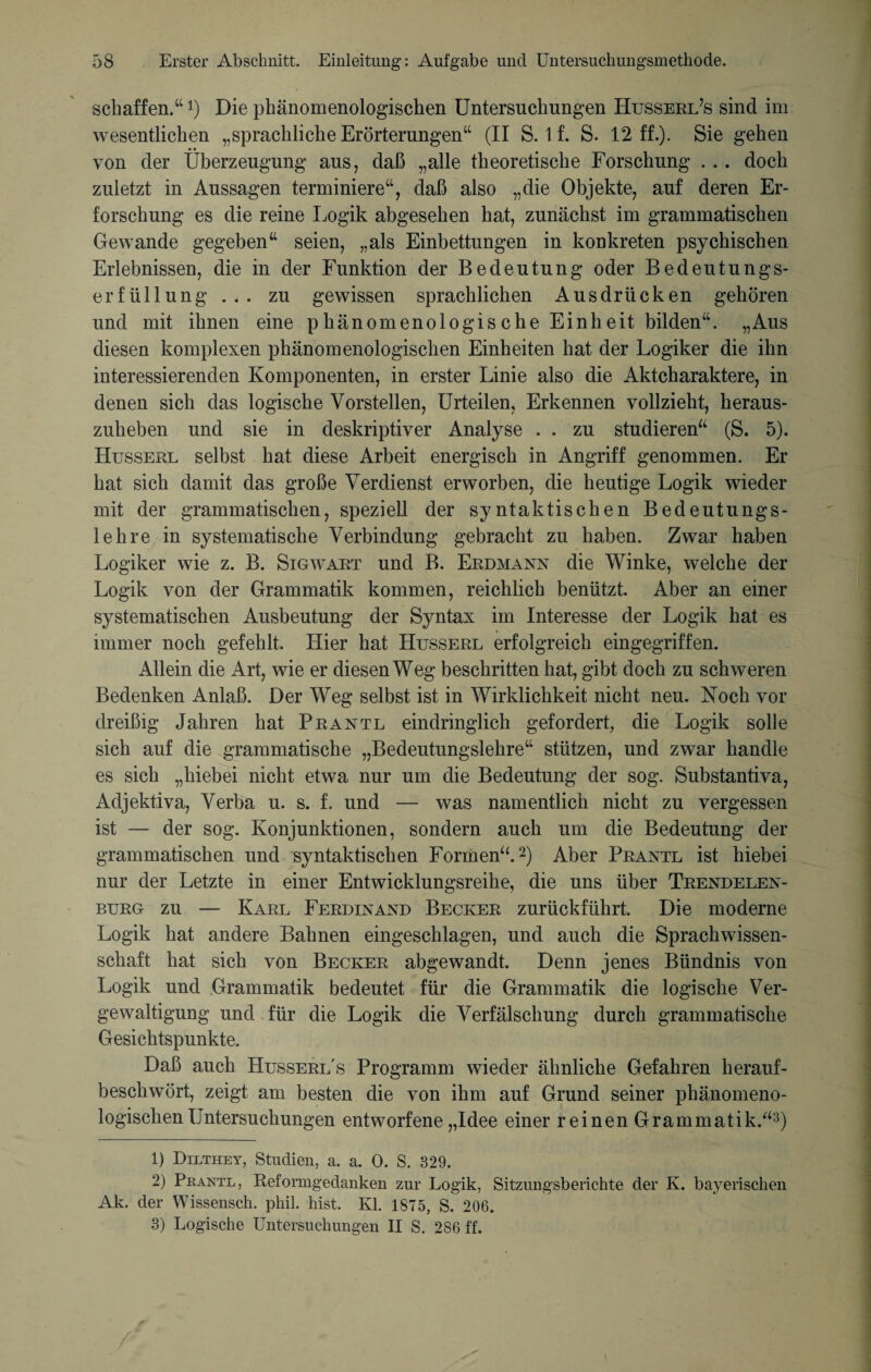 schaffen.“ *) Die phänomenologischen Untersuchungen Husserl’s sind im wesentlichen „sprachliche Erörterungen“ (II S. 1 f. S. 12 ff.). Sie gehen von der Überzeugung aus, daß „alle theoretische Forschung . . . doch zuletzt in Aussagen terminiere“, daß also „die Objekte, auf deren Er¬ forschung es die reine Logik abgesehen hat, zunächst im grammatischen Gewände gegeben“ seien, „als Einbettungen in konkreten psychischen Erlebnissen, die in der Funktion der Bedeutung oder Bedeutungs¬ erfüllung zu gewissen sprachlichen Ausdrücken gehören und mit ihnen eine phänomenologische Einheit bilden“. „Aus diesen komplexen phänomenologischen Einheiten hat der Logiker die ihn interessierenden Komponenten, in erster Linie also die Aktcharaktere, in denen sich das logische Vorstellen, Urteilen, Erkennen vollzieht, heraus¬ zuheben und sie in deskriptiver Analyse . . zu studieren“ (S. 5). Husseel selbst hat diese Arbeit energisch in Angriff genommen. Er hat sich damit das große Verdienst erworben, die heutige Logik wieder mit der grammatischen, speziell der syntaktischen Bedeutungs¬ lehre in systematische Verbindung gebracht zu haben. Zwar haben Logiker wie z. B. Sigwart und B. Erdmann die Winke, welche der Logik von der Grammatik kommen, reichlich benützt. Aber an einer systematischen Ausbeutung der Syntax im Interesse der Logik hat es immer noch gefehlt. Hier hat Husserl erfolgreich eingegriffen. Allein die Art, wie er diesen Weg beschritten hat, gibt doch zu schweren Bedenken Anlaß. Der Weg selbst ist in Wirklichkeit nicht neu. Noch vor dreißig Jahren hat Prantl eindringlich gefordert, die Logik solle sich auf die grammatische „Bedeutungslehre“ stützen, und zwar handle es sich „hiebei nicht etwa nur um die Bedeutung der sog. Substantiva, Adjektiva, Verba u. s. f. und — was namentlich nicht zu vergessen ist — der sog. Konjunktionen, sondern auch um die Bedeutung der grammatischen und syntaktischen Formen“.1 2) Aber Prantl ist hiebei nur der Letzte in einer Entwicklungsreihe, die uns über Trendelen¬ burg zu — Karl Ferdinand Becker zurückführt. Die moderne Logik hat andere Bahnen eingeschlagen, und auch die Sprachwissen¬ schaft hat sich von Becker abgewandt. Denn jenes Bündnis von Logik und Grammatik bedeutet für die Grammatik die logische Ver¬ gewaltigung und für die Logik die Verfälschung durch grammatische Gesichtspunkte. Daß auch Husserl's Programm wieder ähnliche Gefahren herauf¬ beschwört, zeigt am besten die von ihm auf Grund seiner phänomeno¬ logischen Untersuchungen entworfene „Idee einer reinen Grammatik.“3) 1) Dilthey, Studien, a. a. 0. S. 329. 2) Pkante, Reformgedanken zur Logik, Sitzungsberichte der K. bayerischen Ak. der Wissensch. phil. hist. Kl. 1875, S. 206. 3) Logische Untersuchungen II S. 286 ff.