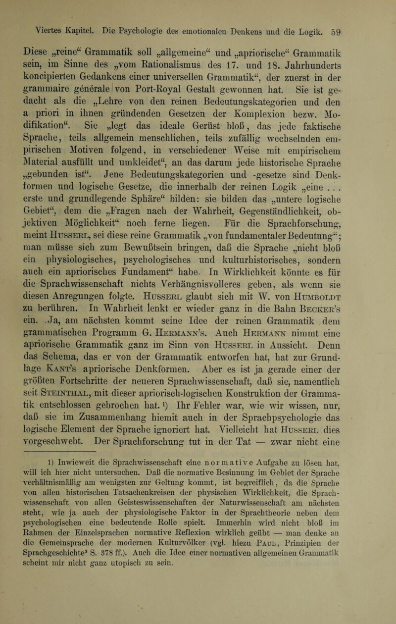 Diese „reine“ Grammatik soll „allgemeine“ und „apriorische“ Grammatik sein, im Sinne des „vom Rationalismus des 17. und 18. Jahrhunderts koncipierten Gedankens einer universellen Grammatik“, der zuerst in der grammaire generale von Port-Royal Gestalt gewonnen hat. Sie ist ge¬ dacht als die „Lehre von den reinen Bedeutungskategorien und den a priori in ihnen gründenden Gesetzen der Komplexion bezw. Mo¬ difikation“. Sie „legt das ideale Gerüst bloß, das jede faktische Sprache, teils allgemein menschlichen, teils zufällig wechselnden em¬ pirischen Motiven folgend, in verschiedener Weise mit empirischem Material ausfüllt und umkleidet“, an das darum jede historische Sprache „gebunden ist“. Jene Bedeutungskategorien und -gesetze sind Denk¬ formen und logische Gesetze, die innerhalb der reinen Logik „eine . . . erste und grundlegende Sphäre“ bilden: sie bilden das „untere logische Gebiet“, dem die „Fragen nach der Wahrheit, Gegenständlichkeit, ob¬ jektiven Möglichkeit“ noch ferne liegen. Für die Sprachforschung, meint Husseel, sei diese reine Grammatik „von fundamentaler Bedeutung“; man müsse sich zum Bewußtsein bringen, daß die Sprache „nicht bloß ein physiologisches, psychologisches und kulturhistorisches, sondern auch ein apriorisches Fundament“ habe. In Wirklichkeit könnte es für die Sprachwissenschaft nichts Verhängnisvolleres geben, als wenn sie diesen Anregungen folgte. Husseel glaubt sich mit W. von Humboldt zu berühren. In Wahrheit lenkt er wieder ganz in die Bahn Beckee7s ein. .Ja, am nächsten kommt seine Idee der reinen Grammatik dem grammatischen Programm G. Heemann’s. Auch Heemann nimmt eine apriorische Grammatik ganz im Sinn von Husseel in Aussicht. Denn das Schema, das er von der Grammatik entworfen hat, hat zur Grund¬ lage Kant’s apriorische Denkformen. Aber es ist ja gerade einer der größten Fortschritte der neueren Sprachwissenschaft, daß sie, namentlich seit Steinthal, mit dieser apriorisch-logischen Konstruktion der Gramma¬ tik entschlossen gebrochen hat. *) Ihr Fehler war, wie wir wissen, nur, daß sie im Zusammenhang hiemit auch in der Sprachpsychologie das logische Element der Sprache ignoriert hat. Vielleicht hat Husseel dies vorgeschwebt. Der Sprachforschung tut in der Tat — zwar nicht eine 1) Inwieweit die Sprachwissenschaft eine nor mative Aufgabe zu lösen hat, will ich hier nicht untersuchen. Daß die normative Besinnung im Gebiet der Sprache verhältnismäßig am wenigsten zur Geltung kommt, ist begreiflich, da die Sprache von allen historischen Tatsachenkreisen der physischen Wirklichkeit, die Sprach¬ wissenschaft von allen Geisteswissenschaften der Naturwissenschaft am nächsten steht, wie ja auch der physiologische Faktor in der Sprachtheorie neben dem psychologischen eine bedeutende Rolle spielt. Immerhin wird nicht bloß im Rahmen der Einzelsprachen normative Reflexion wirklich geübt — man denke an die Gemeinsprache der modernen Kulturvölker (vgl. hiezu Paul, Prinzipien der Sprachgeschichte1 * 3 S. 378 ff.). Auch die Idee einer normativen allgemeinen Grammatik scheint mir nicht ganz utopisch zu sein.