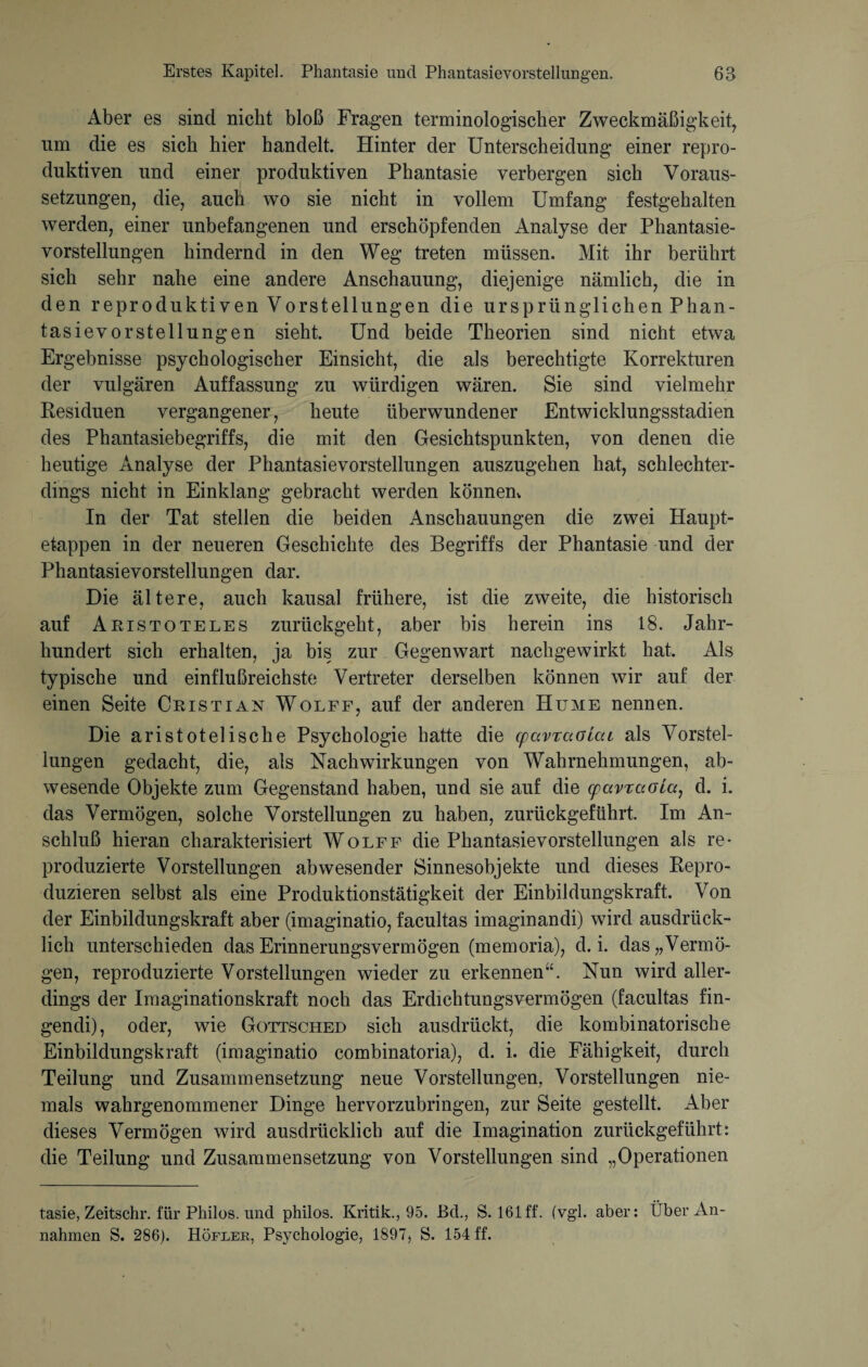 Aber es sind nicht bloß Fragen terminologischer Zweckmäßigkeit, lim die es sich hier handelt. Hinter der Unterscheidung einer repro¬ duktiven und einer produktiven Phantasie verbergen sich Voraus¬ setzungen, die, auch wo sie nicht in vollem Umfang festgehalten werden, einer unbefangenen und erschöpfenden Analyse der Phantasie¬ vorstellungen hindernd in den Weg treten müssen. Mit ihr berührt sich sehr nahe eine andere Anschauung, diejenige nämlich, die in den reproduktiven Vorstellungen die ursprünglichen Phan¬ tasievorstellungen sieht. Und beide Theorien sind nicht etwa Ergebnisse psychologischer Einsicht, die als berechtigte Korrekturen der vulgären Auffassung zu würdigen wären. Sie sind vielmehr Residuen vergangener, heute überwundener Entwicklungsstadien des Phantasiebegriffs, die mit den Gesichtspunkten, von denen die heutige Analyse der Phantasievorstellungen auszugehen hat, schlechter¬ dings nicht in Einklang gebracht werden können. In der Tat stellen die beiden Anschauungen die zwei Haupt¬ etappen in der neueren Geschichte des Begriffs der Phantasie und der Phantasievorstellungen dar. Die ältere, auch kausal frühere, ist die zweite, die historisch auf Aristoteles zurückgeht, aber bis herein ins 18. Jahr¬ hundert sich erhalten, ja bis zur Gegenwart nachgewirkt hat. Als typische und einflußreichste Vertreter derselben können wir auf der einen Seite Cristian Wolff, auf der anderen Hume nennen. Die aristotelische Psychologie hatte die cpavrcioLcu als Vorstel¬ lungen gedacht, die, als Nachwirkungen von Wahrnehmungen, ab¬ wesende Objekte zum Gegenstand haben, und sie auf die cpavraoia, d. i. das Vermögen, solche Vorstellungen zu haben, zurückgeführt. Im An¬ schluß hieran charakterisiert Wolff die Phantasievorstellungen als re¬ produzierte Vorstellungen abwesender Sinnesobjekte und dieses Repro¬ duzieren selbst als eine Produktionstätigkeit der Einbildungskraft. Von der Einbildungskraft aber (imaginatio, facultas imaginandi) wird ausdrück¬ lich unterschieden das Erinnerungsvermögen (memoria), d. i. das „Vermö¬ gen, reproduzierte Vorstellungen wieder zu erkennen“. Nun wird aller¬ dings der Imaginationskraft noch das Erdichtungsvermögen (facultas fin- gendi), oder, wie Gottsched sich ausdrückt, die kombinatorische Einbildungskraft (imaginatio combinatoria), d. i. die Fähigkeit, durch Teilung und Zusammensetzung neue Vorstellungen, Vorstellungen nie¬ mals wahrgenommener Dinge hervorzubringen, zur Seite gestellt. Aber dieses Vermögen wird ausdrücklich auf die Imagination zurückgeführt: die Teilung und Zusammensetzung von Vorstellungen sind „Operationen tasie, Zeitschr. für Philos. und philos. Kritik., 95. Bel., S. 161 ff. (vgl. aber: Über An¬ nahmen S. 286). Höfeer, Psychologie, 1897, S. 154 ff.