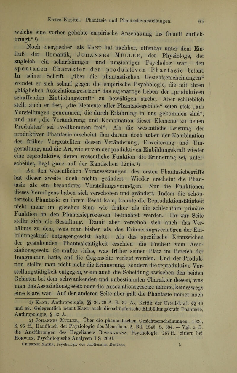 welche eine vorher gehabte empirische Anschauung ins Gemüt zurück¬ bringt/1 i) Noch energischer als Kant hat nachher, offenbar unter dem Ein¬ fluß dei Romantik, Johannes Müller, der Physiologe, der zugleich ein scharfsinniger und umsichtiger Psycholog war, den spontanen Charakter der produktiven Phantasie betont. In seiner Schrift „über die phantastischen Gesichtserscheinungen“ wendet er sich scharf gegen die empirische Psychologie, die mit ihren „kläglichen Assoziationsgesetzen“ das eigenartige Leben der „produktiven schaffenden Einbildungskraft“ zu bewältigen strebe. Aber schließlich stellt auch er fest, „die Elemente aller Phantasiegebilde“ seien stets „aus Vorstellungen genommen, die durch Erfahrung in uns gekommen sind“, und nur „die Veränderung und Kombination dieser Elemente zu neuen Produkten“ sei „vollkommen frei“. Als die wesentliche Leistung der produktiven Phantasie erscheint ihm darum doch außer der Kombination des früher Vorgestellten dessen Veränderung, Erweiterung und Um¬ gestaltung, und die Art, wie er von der produktiven.Einbildungskraft wdeder eine reproduktive, deren wesentliche Funktion die Erinnerung sei, unter¬ scheidet, liegt ganz auf der Kantischen Linie.2 * * * *) An den wesentlichen Voraussetzungen des ersten Phantasiebegriffs hat dieser zweite doch nichts geändert. Wieder erscheint die Phan¬ tasie als ein besonderes Vorstellungsvermögen. Nur die Funktionen dieses Vermögens haben sich verschoben und geändert. Indem die schöp¬ ferische Phantasie zu ihrem Recht kam, konnte die Reproduktionstätigkeit nicht mehr im gleichen Sinn wie früher als die schlechthin primäre Funktion in den Phantasieprozessen betrachtet werden. Ihr zur Seite stellte sich die Gestaltung. Damit aber verschob sich auch das Ver¬ hältnis zu dem, was man bisher als das Erinnerungsvermögen der Ein¬ bildungskraft entgegengesetzt hatte. Als das spezifische Kennzeichen der gestaltenden Phantasietätigkeit erschien die Freiheit vom Asso¬ ziationsgesetz. So mußte vieles, w7as früher seinen Platz im Bereich der Imagination hatte, auf die Gegenseite verlegt werden. Und der Produk¬ tion stellte man nicht mehr die Erinnerung, sondern die reproduktive Vor¬ stellungstätigkeit entgegen, w7enn auch die Scheidung zwischen den beiden Gebieten bei dem schwankenden und unbestimmten Charakter dessen, was man das Assoziationsgesetz oder die Assoziationsgesetze nannte, keineswegs eine klare war: Auf der anderen Seite aber galt die Phantasie immer noch 1) Kant, Anthropologie, §§ 26. 29 A. B. 32 A., Kritik der Urteilskraft §§ 49 und 48. Gelegentlich nennt Kant auch die schöpferische Einbildungskraft Phantasie, Anthropologie, § 32 A. 2) Johannes Müller, Über die phantastischen Gesichtserscheinungen, 1826, S. 95 ff., Handbuch der Physiologie des Menschen, 2. Bd. 1840, S. 534. — Vgl. z. B. die Ausführungen des Hegelianers Bosenkranz, Psychologie, 267 ff., zitiert bei Horwicz, Psychologische Analysen IS. 269 f. Heinrich Maier, Psychologie des emotionalen Denkens. 5