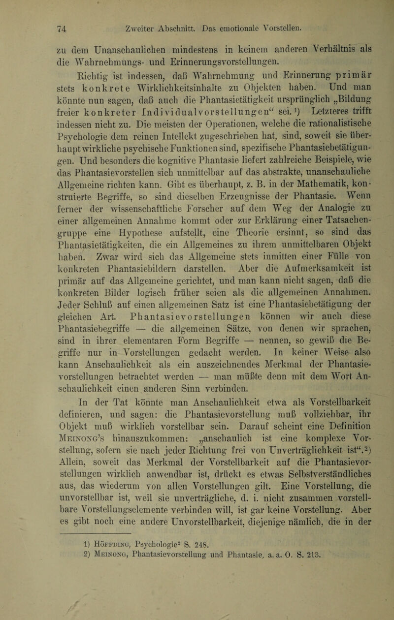 zu dem Unanschaulichen mindestens in keinem anderen Verhältnis als die Wahrnehmungs- und Erinnerungsvorstellungen. Richtig ist indessen, daß Wahrnehmung und Erinnerung primär stets konkrete Wirklichkeitsinhalte zu Objekten haben. Und man könnte nun sagen, daß auch die Phantasietätigkeit ursprünglich „Bildung freier konkreter Individualvorstellungen“ sei.1) Letzteres trifft indessen nicht zu. Die meisten der Operationen, welche die rationalistische Psychologie dem reinen Intellekt zugeschrieben hat, sind, soweit sie über¬ hauptwirkliche psychische Funktionen sind, spezifische Phantasiebetätigun¬ gen. Und besonders die kognitive Phantasie liefert zahlreiche Beispiele, wie das Phantasievorstelien sich unmittelbar auf das abstrakte, unanschauliche Allgemeine richten kann. Gibt es überhaupt, z. B. in der Mathematik, kon¬ struierte Begriffe, so sind dieselben Erzeugnisse der Phantasie. Wenn ferner der wissenschaftliche Forscher auf dem Weg der Analogie zu einer allgemeinen Annahme kommt oder zur Erklärung einer Tatsachen¬ gruppe eine Hypothese aufstellt, eine Theorie ersinnt, so sind das Phantasietätigkeiten, die ein Allgemeines zu ihrem unmittelbaren Objekt haben. Zwar wird sich das Allgemeine stets inmitten einer Fülle von konkreten Phantasiebildern darstellen. Aber die Aufmerksamkeit ist primär auf das Allgemeine gerichtet, und man kann nicht sagen, daß die konkreten Bilder logisch früher seien als die allgemeinen Annahmen. Jeder Schluß auf einen allgemeinen Satz ist eine Phantasiebetätigung der gleichen Art. Phantasievorstellungen können wir auch diese Phantasiebegriffe — die allgemeinen Sätze, von denen wir sprachen, sind in ihrer elementaren Form Begriffe — nennen, so gewiß die Be¬ griffe nur in Vorstellungen gedacht werden. In keiner Weise also kann Anschaulichkeit als ein auszeichnendes Merkmal der Phantasie¬ vorstellungen betrachtet werden — man müßte denn mit dem Wort An¬ schaulichkeit einen anderen Sinn verbinden. In der Tat könnte man Anschaulichkeit etwa als Vorstellbarkeit definieren, und sagen: die Phantasievorstellung muß vollziehbar, ihr Objekt muß wirklich vorstellbar sein. Darauf scheint eine Definition Meinong’s hinauszukommen: „anschaulich ist eine komplexe Vor¬ stellung, sofern sie nach jeder Richtung frei von Unverträglichkeit ist“.2) Allein, soweit das Merkmal der Vorstellbarkeit auf die Phantasievor¬ stellungen wirklich anwendbar ist, drückt es etwas Selbstverständliches aus, das wiederum von allen Vorstellungen gilt. Eine Vorstellung, die unvorstellbar ist, weil sie unverträgliche, d. i. nicht zusammen vorstell¬ bare Vorstellungselemente verbinden will, ist gar keine Vorstellung. Aber es gibt noch eine andere Unvorstellbarkeit, diejenige nämlich, die in der 1) Höffding, Psychologie2 S. 248. 2) Meinong, Phantasievorstellung und Phantasie, a. a. 0. S. 213.