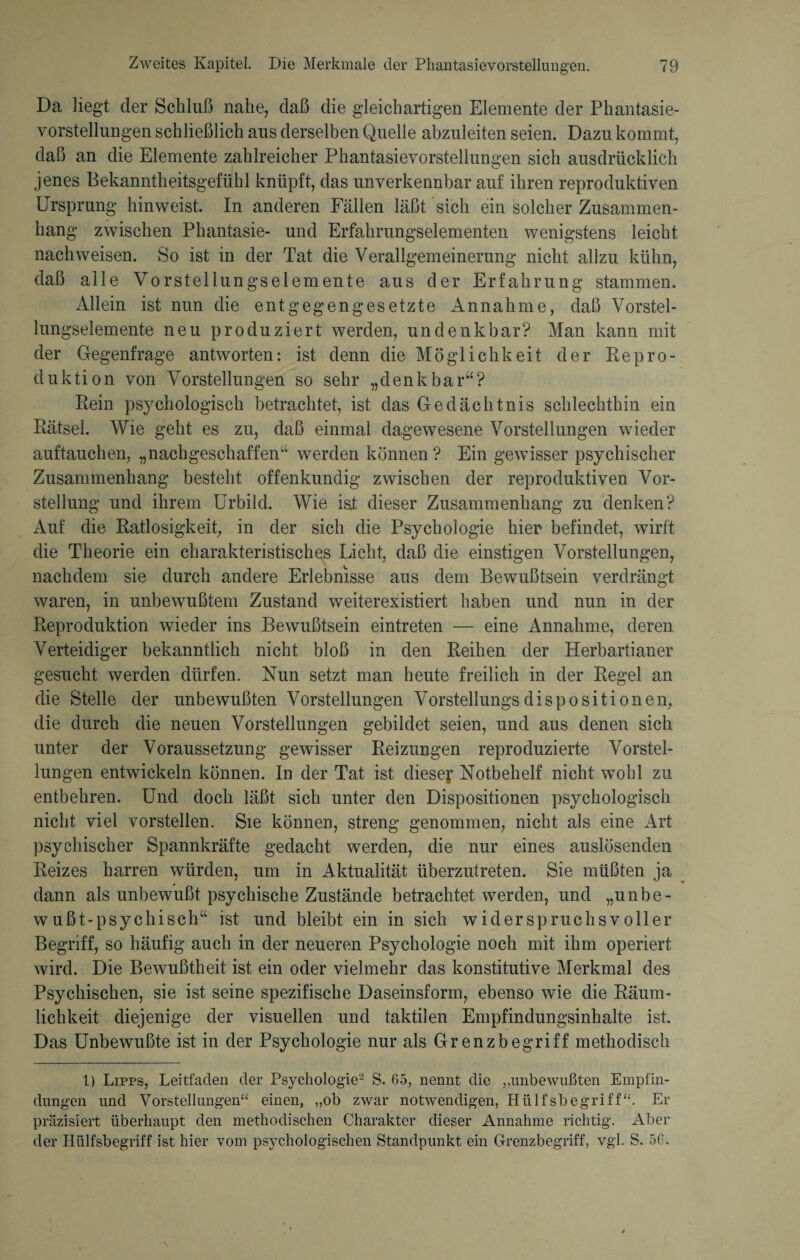 Da liegt der Schluß nahe, daß die gleichartigen Elemente der Phantasie¬ vorstellungen schließlich aus derselben Quelle abzuleiten seien. Dazu kommt, daß an die Elemente zahlreicher Phantasievorstellungen sich ausdrücklich jenes Bekanntheitsgefühl knüpft, das unverkennbar auf ihren reproduktiven Ursprung hinweist. In anderen Fällen läßt sich ein solcher Zusammen¬ hang zwischen Phantasie- und Erfahrungselementen wenigstens leicht nachweisen. So ist in der Tat die Verallgemeinerung nicht allzu kühn, daß alle Vorstellungselemente aus der Erfahrung stammen. Allein ist nun die entgegengesetzte Annahme, daß Vorstel¬ lungselemente neu produziert werden, undenkbar? Man kann mit der Gegenfrage antworten: ist denn die Möglichkeit der Repro¬ duktion von Vorstellungen so sehr „denkbar“? Rein psychologisch betrachtet, ist das Gedächtnis schlechthin ein Rätsel. Wie geht es zu, daß einmal dagewesene Vorstellungen wieder auftauchen, „nachgeschaffen“ werden können ? Ein gewisser psychischer Zusammenhang besteht offenkundig zwischen der reproduktiven Vor¬ stellung und ihrem Urbild. Wie isi dieser Zusammenhang zu denken? Auf die Ratlosigkeit, in der sich die Psychologie hier befindet, wirft die Theorie ein charakteristisches Licht, daß die einstigen Vorstellungen, nachdem sie durch andere Erlebnisse aus dem Bewußtsein verdrängt waren, in unbewußtem Zustand weiterexistiert haben und nun in der Reproduktion wieder ins Bewußtsein eintreten — eine Annahme, deren Verteidiger bekanntlich nicht bloß in den Reihen der Herbartianer gesucht werden dürfen. Nun setzt man heute freilich in der Regel an die Stelle der unbewußten Vorstellungen Vorstellungsdispositionen, die durch die neuen Vorstellungen gebildet seien, und aus denen sich unter der Voraussetzung gewisser Reizungen reproduzierte Vorstel¬ lungen entwickeln können. In der Tat ist dieser Notbehelf nicht wohl zu entbehren. Und doch läßt sich unter den Dispositionen psychologisch nicht viel vorstellen. Sie können, streng genommen, nicht als eine Art psychischer Spannkräfte gedacht werden, die nur eines auslösenden Reizes harren würden, um in Aktualität überzutreten. Sie müßten ja dann als unbewußt psychische Zustände betrachtet werden, und „unbe¬ wußt-psychisch“ ist und bleibt ein in sich widerspruchsvoller Begriff, so häufig auch in der neueren Psychologie noch mit ihm operiert wird. Die Bewußtheit ist ein oder vielmehr das konstitutive Merkmal des Psychischen, sie ist seine spezifische Daseinsform, ebenso wie die Räum¬ lichkeit diejenige der visuellen und taktilen Empfindungsinhalte ist. Das Unbewußte ist in der Psychologie nur als Grenz begriff methodisch 1) Lipps, Leitfaden der Psychologie1 2 S. 65, nennt die ,,unbewußten Empfin¬ dungen und Vorstellungen“ einen, „ob zwar notwendigen, Hiilfsbegriff“. Er präzisiert überhaupt den methodischen Charakter dieser Annahme richtig. Aber der Hülfsbegriff ist hier vom psychologischen Standpunkt ein Grenzbegriff, vgl. S. 56.