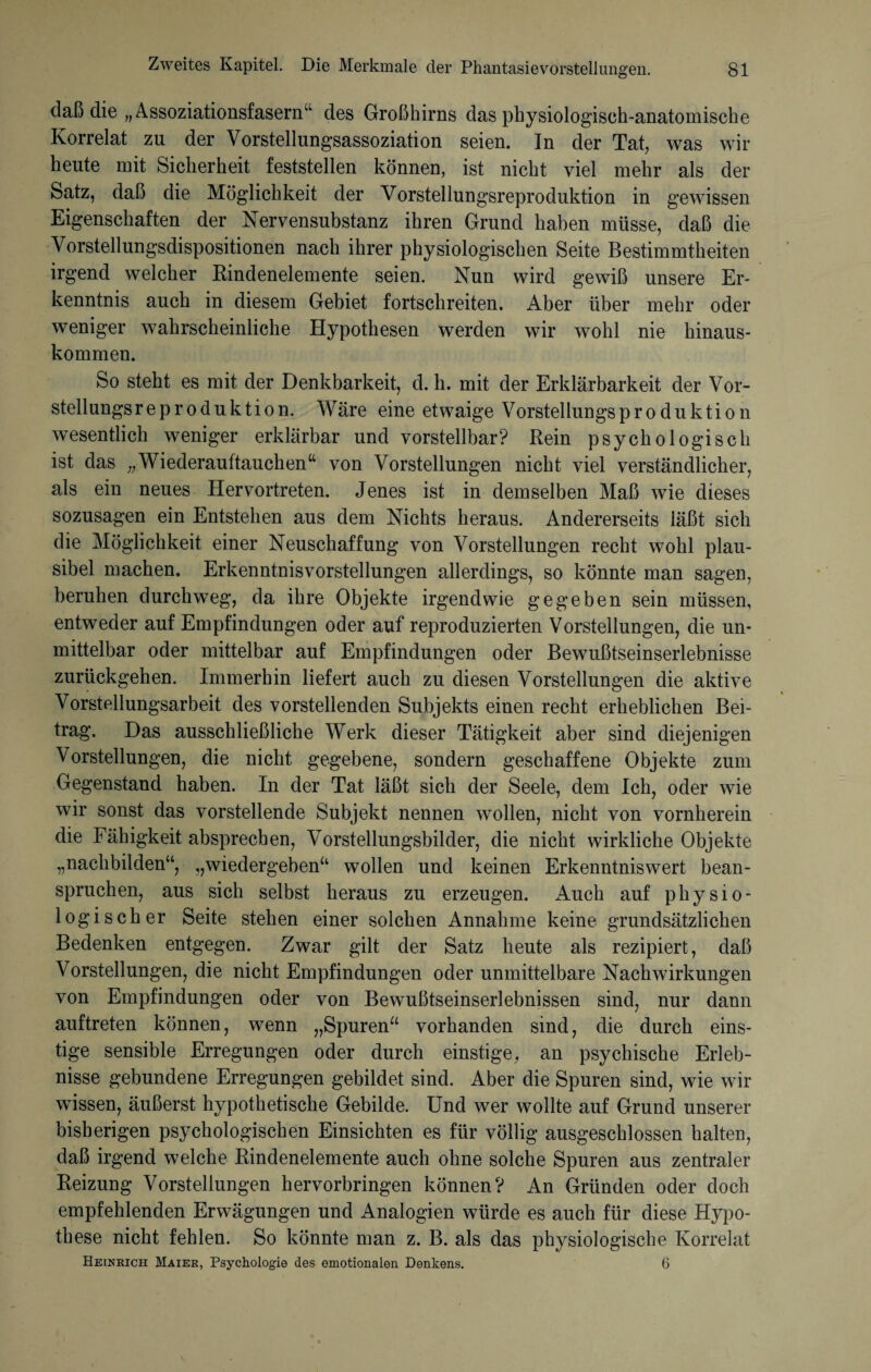 daß die „Assoziationsfasern“ des Großhirns das physiologisch-anatomische Korrelat zu der Vorstellungsassoziation seien. In der Tat, was wir heute mit Sicherheit feststellen können, ist nicht viel mehr als der Satz, daß die Möglichkeit der Vorstellungsreproduktion in gewissen Eigenschaften der Nervensubstanz ihren Grund haben müsse, daß die Vorstellungsdispositionen nach ihrer physiologischen Seite Bestimmtheiten irgend welcher Rindenelemente seien. Nun wird gewiß unsere Er¬ kenntnis auch in diesem Gebiet fortschreiten. Aber über mehr oder weniger wahrscheinliche Hypothesen werden wir wohl nie hinaus¬ kommen. So steht es mit der Denkbarkeit, d. h. mit der Erklärbarkeit der Vor- stellungsreproduktion. Wäre eine etwaige Vorstellungsproduktion wesentlich weniger erklärbar und vorstellbar? Rein psychologisch ist das „Wiederauftauchen“ von Vorstellungen nicht viel verständlicher, als ein neues Hervortreten. Jenes ist in demselben Maß wie dieses sozusagen ein Entstehen aus dem Nichts heraus. Andererseits läßt sich die Möglichkeit einer Neuschaffung von Vorstellungen recht wohl plau¬ sibel machen. Erkenntnisvorstellungen allerdings, so könnte man sagen, beruhen durchweg, da ihre Objekte irgendwie gegeben sein müssen, entweder auf Empfindungen oder auf reproduzierten Vorstellungen, die un¬ mittelbar oder mittelbar auf Empfindungen oder Bewußtseinserlebnisse zurückgehen. Immerhin liefert auch zu diesen Vorstellungen die aktive Vorstellungsarbeit des vorstehenden Subjekts einen recht erheblichen Bei¬ trag. Das ausschließliche Werk dieser Tätigkeit aber sind diejenigen Vorstellungen, die nicht gegebene, sondern geschaffene Objekte zum Gegenstand haben. In der Tat läßt sich der Seele, dem Ich, oder wie wir sonst das vorstehende Subjekt nennen wollen, nicht von vornherein die Fähigkeit absprechen, Vorstellungsbilder, die nicht wirkliche Objekte „nachbilden“, „wiedergeben“ wollen und keinen Erkenntniswert bean¬ spruchen, aus sich selbst heraus zu erzeugen. Auch auf physio¬ logischer Seite stehen einer solchen Annahme keine grundsätzlichen Bedenken entgegen. Zwar gilt der Satz heute als rezipiert, daß Vorstellungen, die nicht Empfindungen oder unmittelbare Nachwirkungen von Empfindungen oder von Bewußtseinserlebnissen sind, nur dann auftreten können, wenn „Spuren“ vorhanden sind, die durch eins¬ tige sensible Erregungen oder durch einstige, an psychische Erleb¬ nisse gebundene Erregungen gebildet sind. Aber die Spuren sind, wie wir wissen, äußerst hypothetische Gebilde. Und wer wollte auf Grund unserer bisherigen psychologischen Einsichten es für völlig ausgeschlossen halten, daß irgend welche Rindenelemente auch ohne solche Spuren aus zentraler Reizung Vorstellungen hervorbringen können? An Gründen oder doch empfehlenden Erwägungen und Analogien würde es auch für diese Hypo¬ these nicht fehlen. So könnte man z. B. als das physiologische Korrelat Heinrich Maier, Psychologie des emotionalen Denkens. 6