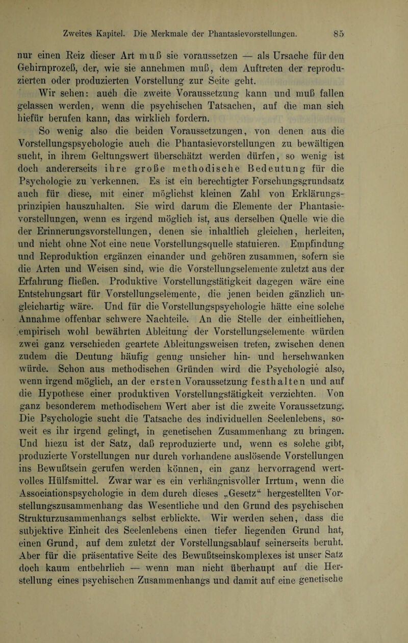 nur einen Reiz dieser Art muß sie voraussetzen — als Ursache für den Gehirnprozeß, der, wie sie annehmen muß, dem Auftreten der reprodu¬ zierten oder produzierten Vorstellung zur Seite geht. Wir sehen: auch die zweite Voraussetzung kann und muß fallen gelassen werden, wenn die psychischen Tatsachen, auf die man sich hiefür berufen kann, das wirklich fordern. So wenig also die beiden Voraussetzungen, von denen aus die Vorstellungspsychologie auch die Phantasievorstellungen zu bewältigen sucht, in ihrem Geltungswert überschätzt werden dürfen, so wenig ist doch andererseits ihre große methodische Bedeutung für die Psychologie zu verkennen. Es ist ein berechtigter Forschungsgrundsatz auch für diese, mit einer möglichst kleinen Zahl von Erklärungs¬ prinzipien hauszuhalten. Sie wird darum die Elemente der Phantasie¬ vorstellungen, wenn es irgend möglich ist, aus derselben Quelle wie die der Erinnerungsvorstellungen, denen sie inhaltlich gleichen, herleiten, und nicht ohne Not eine neue Vorstellungsquelle statuieren. Empfindung und Reproduktion ergänzen einander und gehören zusammen, sofern sie die Arten und Weisen sind, wie die Vorstellungselemente zuletzt aus der Erfahrung fließen. Produktive Vorstellungstätigkeit dagegen wäre eine Entstehungsart für Vorstellungselemente, die jenen beiden gänzlich un¬ gleichartig wäre. Und für die Vorstellungspsychologie hätte eine solche Annahme offenbar schwere Nachteile. An die Stelle der einheitlichen, empirisch wohl bewährten Ableitung der Vorstellungselemente würden zwei ganz verschieden geartete Ableitungsweisen treten, zwischen denen zudem die Deutung häufig genug unsicher hin- und herschwanken würde. Schon aus methodischen Gründen wird die Psychologie also, wenn irgend möglich, an der ersten Voraussetzung festhalten und auf die Hypothese einer produktiven Vorstellungstätigkeit verzichten. Von ganz besonderem methodischem Wert aber ist die zweite Voraussetzung. Die Psychologie sucht die Tatsache des individuellen Seelenlebens, so¬ weit es ihr irgend gelingt, in genetischen Zusammenhang zu bringen. Und hiezu ist der Satz, daß reproduzierte und, wenn es solche gibt, produzierte Vorstellungen nur durch vorhandene auslösende Vorstellungen ins Bewußtsein gerufen werden können, ein ganz hervorragend wert¬ volles Hiilfsmittel. Zwar war es ein verhängnisvoller Irrtum, wenn die Associationspsychologie in dem durch dieses „Gesetz“ hergestellten Vor¬ stellungszusammenhang das Wesentliche und den Grund des psychischen Strukturzusammenhangs selbst erblickte. Wir werden sehen, dass die subjektive Einheit des Seelenlebens einen tiefer liegenden Grund hat, einen Grund, auf dem zuletzt der Vorstellungsablauf seinerseits beruht. Aber für die präsentative Seite des Bewußtseinskomplexes ist unser Satz doch kaum entbehrlich — wenn man nicht überhaupt auf die Her¬ stellung eines psychischen Zusammenhangs und damit auf eine genetische