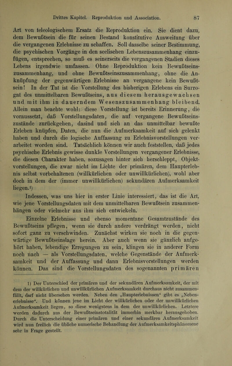 Art von teleologischem Ersatz die Reproduktion ein. Sie dient dazu, dem Bewußtsein die für seinen Bestand konstitutive Ausweitung über die vergangenen Erlebnisse zu schaffen. Soll dasselbe seiner Bestimmung, die psychischen Vorgänge in den seelischen Lebenszusammenhang einzu¬ fügen, entsprechen, so muß es seinerseits die vergangenen Stadien dieses Lebens irgendwie umfassen. Ohne Reproduktion kein Bewußtseins¬ zusammenhang, und ohne Bewußtseinszusammenhang, ohne die An¬ knüpfung der gegenwärtigen Erlebnisse an vergangene kein Bewußt¬ sein! In der Tat ist die Vorstellung des bisherigen Erlebens ein Surro¬ gat des unmittelbaren Bewußtseins, aus diesem heraus gewachsen und mit ihm in dauerndem Wesenszusammenhang bleibend. Allein man beachte wohl: diese Vorstellung ist bereits Erinnerung, die voraussetzt, daß Vorstellungsdaten, die auf vergangene Bewußtseins¬ zustände zurückgehen, dasind und sich an das unmittelbar bewußte Erleben knüpfen, Daten, die nun die Aufmerksamkeit auf sich gelenkt haben und durch die logische Auffassung zu Erlebnis Vorstellungen ver¬ arbeitet worden sind. Tatsächlich können wir auch feststellen, daß jedes psychische Erlebnis gewisse dunkle Vorstellungen vergangener Erlebnisse, die diesen Charakter haben, sozusagen hinter sich herschleppt, Objekt¬ vorstellungen, die zwar nicht im Lichte der primären, dem Haupterleb¬ nis selbst vorbehaltenen (willkürlichen oder unwillkürlichen), wohl aber doch in dem der (immer unwillkürlichen) sekundären Aufmerksamkeit liegen.1) Indessen, was uns hier in erster Linie interessiert, das ist die Art, wie jene Vorstellungsdaten mit dem unmittelbaren Bewußtsein Zusammen¬ hängen oder vielmehr aus ihm sich entwickeln. Einzelne Erlebnisse und ebenso momentane Gesamtzustände des Bewußtseins pflegen, wenn sie durch andere verdrängt werden, nicht sofort ganz zu verschwinden. Zunächst wirken sie noch in die gegen¬ wärtige Bewußtseinslage herein. Aber auch wenn sie gänzlich aufge¬ hört haben, lebendige Erregungen zu sein, klingen sie in anderer Form noch nach — als Vorstellungsdaten, welche Gegenstände der Aufmerk¬ samkeit und der Auffassung und dann Erlebnisvorstellungen werden können. Das sind die Vorstellungsdaten des sogenannten primären 1) Der Unterschied der primären und der sekundären Aufmerksamkeit, der mit dem der willkürlichen und unwillkürlichen Aufmerksamkeit durchaus nicht zusammen¬ fällt, darf nicht übersehen werden. Neben den „Haupterlebnissen“ gibt es „Neben¬ erlebnisse. Und können jene im Licht der willkürlichen oder der unwillkürlichen Aufmerksamkeit liegen, so diese wenigstens in dem der unwillkürlichen. Letztere werden dadurch aus der Bewußtseinstotalität immerhin merkbar herausgehoben. Durch die Unterscheidung einer primären und einer sekundären Aufmerksamkeit wird nun freilich die übliche numerische Behandlung der Aufmerksamkeitsphänomene sehr in Frage gestellt.