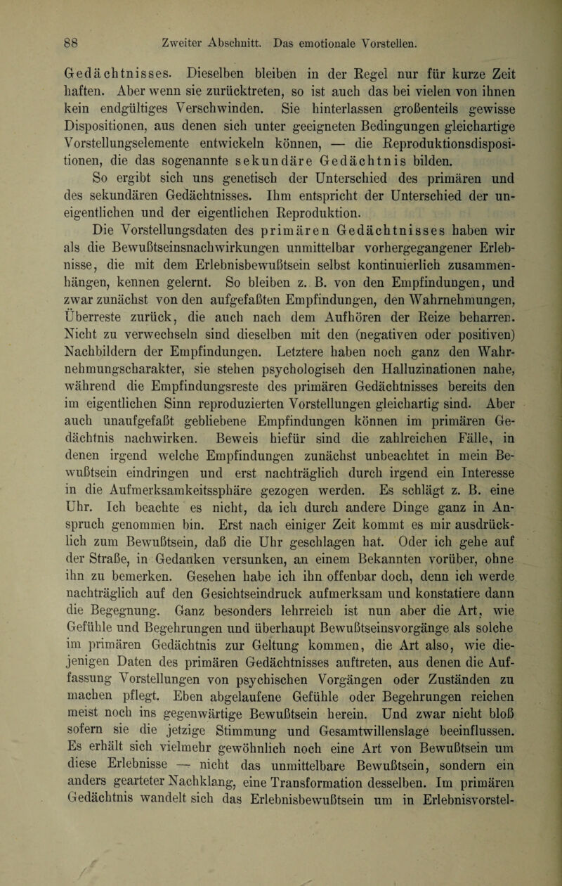 Gedächtnisses. Dieselben bleiben in der Regel nur für kurze Zeit haften. Aber wenn sie zurücktreten, so ist auch das bei vielen von ihnen kein endgültiges Verschwinden. Sie hinterlassen großenteils gewisse Dispositionen, aus denen sich unter geeigneten Bedingungen gleichartige Vorstellungselemente entwickeln können, — die Reproduktionsdisposi¬ tionen, die das sogenannte sekundäre Gedächtnis bilden. So ergibt sich uns genetisch der Unterschied des primären und des sekundären Gedächtnisses. Ihm entspricht der Unterschied der un¬ eigentlichen und der eigentlichen Reproduktion. Die Vorstellungsdaten des primären Gedächtnisses haben wir als die Bewußtseinsnachwirkungen unmittelbar vorhergegangener Erleb¬ nisse, die mit dem Erlebnisbewußtsein selbst kontinuierlich Zusammen¬ hängen, kennen gelernt. So bleiben z. B. von den Empfindungen, und zwar zunächst von den aufgefaßten Empfindungen, den Wahrnehmungen, Überreste zurück, die auch nach dem Aufhören der Reize beharren. Nicht zu verwechseln sind dieselben mit den (negativen oder positiven) Nachbildern der Empfindungen. Letztere haben noch ganz den Wahr¬ nehmungscharakter, sie stehen psychologisch den Halluzinationen nahe, während die Empfindungsreste des primären Gedächtnisses bereits den im eigentlichen Sinn reproduzierten Vorstellungen gleichartig sind. Aber auch unaufgefaßt gebliebene Empfindungen können im primären Ge¬ dächtnis nach wirken. Beweis hiefür sind die zahlreichen Fälle, in denen irgend welche Empfindungen zunächst unbeachtet in mein Be¬ wußtsein eindringen und erst nachträglich durch irgend ein Interesse in die Aufmerksamkeitssphäre gezogen werden. Es schlägt z. B. eine Uhr. Ich beachte es nicht, da ich durch andere Dinge ganz in An¬ spruch genommen bin. Erst nach einiger Zeit kommt es mir ausdrück¬ lich zum Bewußtsein, daß die Uhr geschlagen hat. Oder ich gehe auf der Straße, in Gedanken versunken, an einem Bekannten vorüber, ohne ihn zu bemerken. Gesehen habe ich ihn offenbar doch, denn ich werde nachträglich auf den Gesichtseindruck aufmerksam und konstatiere dann die Begegnung. Ganz besonders lehrreich ist nun aber die Art, wie Gefühle und Begehrungen und überhaupt Bewußtseinsvorgänge als solche im primären Gedächtnis zur Geltung kommen, die Art also, wie die¬ jenigen Daten des primären Gedächtnisses auftreten, aus denen die Auf¬ fassung Vorstellungen von psychischen Vorgängen oder Zuständen zu machen pflegt. Eben abgelaufene Gefühle oder Begehrungen reichen meist noch ins gegenwärtige Bewußtsein herein. Und zwar nicht bloß sofern sie die jetzige Stimmung und Gesamtwillenslage beeinflussen. Es erhält sich vielmehr gewöhnlich noch eine Art von Bewußtsein um diese Erlebnisse —- nicht das unmittelbare Bewußtsein, sondern ein anders gearteter Nachklang, eine Transformation desselben. Im primären Gedächtnis wandelt sich das Erlebnisbewußtsein um in Erlebnisvorstel-