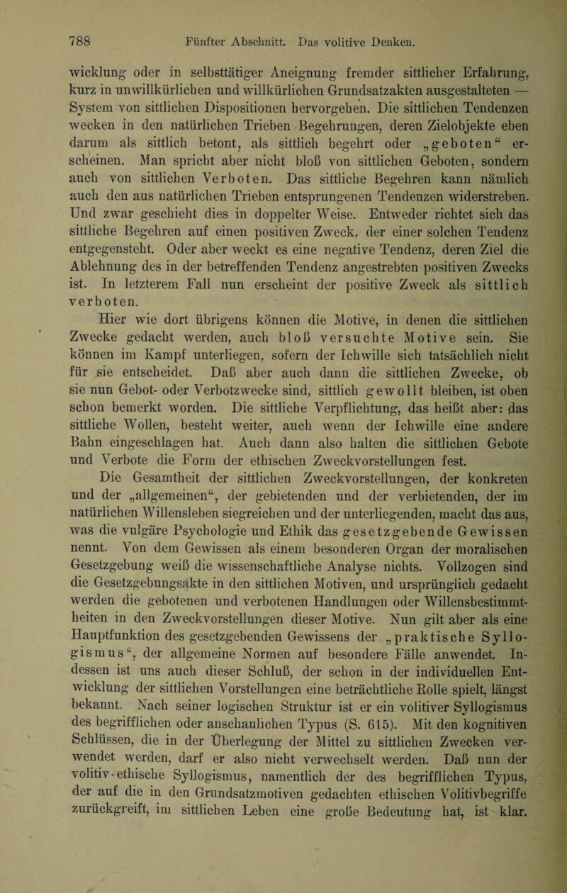 wicklung oder in selbsttätiger Aneignung fremder sittlicher Erfahrung, kurz in unwillkürlichen und willkürlichen Grundsatzakten ausgestalteten — System von sittlichen Dispositionen hervorgehen. Die sittlichen Tendenzen wecken in den natürlichen Trieben Begehrungen, deren Zielobjekte eben darum als sittlich betont, als sittlich begehrt oder „geboten“ er¬ scheinen. Man spricht aber nicht bloß von sittlichen Geboten, sondern auch von sittlichen Verboten. Das sittliche Begehren kann nämlich auch den aus natürlichen Trieben entsprungenen Tendenzen widerstreben. Und zwar geschieht dies in doppelter Weise. Entweder richtet sich das sittliche Begehren auf einen positiven Zweck, der einer solchen Tendenz entgegensteht. Oder aber weckt es eine negative Tendenz, deren Ziel die Ablehnung des in der betreffenden Tendenz angestrebten positiven Zwecks ist. In letzterem Fall nun erscheint der positive Zweck als sittlich verboten. Hier wie dort übrigens können die Motive, in denen die sittlichen Zwecke gedacht werden, auch bloß versuchte Motive sein. Sie können im Kampf unterliegen, sofern der Ickwille sich tatsächlich nicht für sie entscheidet. Daß aber auch dann die sittlichen Zwecke, ob sie nun Gebot- oder Verbotzwecke sind, sittlich gewollt bleiben, ist oben schon bemerkt worden. Die sittliche Verpflichtung, das heißt aber: das sittliche Wollen, besteht weiter, auch wenn der Ichwille eine andere Bahn eingeschlagen hat. Auch dann also halten die sittlichen Gebote und Verbote die Form der ethischen Zweckvorstellungen fest. Die Gesamtheit der sittlichen Zweckvorstellungen, der konkreten und der „allgemeinen“, der gebietenden und der verbietenden, der im natürlichen Willensleben siegreichen und der unterliegenden, macht das aus, was die vulgäre Psychologie und Ethik das gesetzgebende Gewissen nennt. Von dem Gewissen als einem besonderen Organ der moralischen Gesetzgebung weiß die wissenschaftliche Analyse nichts. Vollzogen sind die Gesetzgebungsakte in den sittlichen Motiven, und ursprünglich gedacht werden die gebotenen und verbotenen Handlungen oder Willensbestimmt¬ heiten in den Zweckvorstellungen dieser Motive. Nun gilt aber als eine Hauptfunktion des gesetzgebenden Gewissens der „praktische Syllo¬ gismus“, der allgemeine Normen auf besondere Fälle anwendet. In¬ dessen ist uns auch dieser Schluß, der schon in der individuellen Ent¬ wicklung der sittlichen Vorstellungen eine beträchtliche Bolle spielt, längst bekannt. Nach seiner logischen Struktur ist er ein volitiver Syllogismus des begrifflichen oder anschaulichen Typus (S. 615). Mit den kognitiven Schlüssen, die in der Überlegung der Mittel zu sittlichen Zwecken ver¬ wendet werden, darf er also nicht verwechselt werden. Daß nun der volitiv-ethische Syllogismus, namentlich der des begrifflichen Typus, der auf die in den Grundsatzmotiven gedachten ethischen Volitivbegriffe zurückgreift, im sittlichen Leben eine große Bedeutung hat, ist klar.
