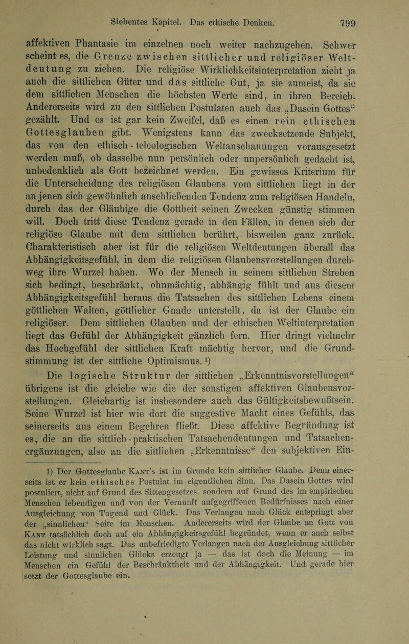 affektiven Phantasie im einzelnen noch weiter nachzugehen. Schwer scheint es, die Grenze zwischen sittlicher und religiöser Welt¬ deutung zu ziehen. Die religiöse Wirklichkeitsinterpretation zieht ja auch die sittlichen Güter und das sittliche Gut, ja sie zumeist, da sie dem sittlichen Menschen die höchsten Werte sind, in ihren Bereich. Andererseits wird zu den sittlichen Postulaten auch das „Dasein Gottes“ gezählt. Und es ist gar kein Zweifel, daß es einen rein ethischen Gottesglaußen gibt. Wenigstens kann das zwecksetzende Subjekt, das von den ethisch - teleologischen Weltanschauungen vorausgesetzt werden muß, ob dasselbe nun persönlich oder unpersönlich gedacht ist, unbedenklich als Gott bezeichnet werden. Ein gewisses Kriterium für die Unterscheidung des religiösen Glaubens vom sittlichen liegt in der an jenen sich gewöhnlich anschließenden Tendenz zum religiösen Handeln, durch das der Gläubige die Gottheit seinen Zwecken günstig stimmen will. Doch tritt diese Tendenz gerade in den Fällen, in denen sich der religiöse Glaube mit dem sittlichen berührt, bisweilen ganz zurück. Charakteristisch aber ist für die religiösen Weltdeutungen überall das Abhängigkeitsgefühl, in dem die religiösen Glaubensvorstellungen durch¬ weg ihre Wurzel haben. Wo der Mensch in seinem sittlichen Streben sich bedingt, beschränkt, ohnmächtig, abhängig fühlt und aus diesem Abhängigkeitsgefühl heraus die Tatsachen des sittlichen Lebens einem göttlichen Walten, göttlicher Gnade unterstellt, da ist der Glaube ein religiöser. Dem sittlichen Glauben und der ethischen Weltinterpretation liegt das Gefühl der Abhängigkeit gänzlich fern. Hier dringt vielmehr das Hochgefühl der sittlichen Kraft mächtig hervor, und die Grund¬ stimmung ist der sittliche Optimismus.l) Die logische Struktur der sittlichen „Erkemitnisvorsteliungen“ übrigens ist die gleiche wie die der sonstigen affektiven Glaubensvor¬ stellungen. Gleichartig ist insbesondere auch das Gültigkeitsbewußtsein. Seine Wurzel ist hier wie dort die suggestive Macht eines Gefühls, das seinerseits aus einem Begehren fließt. Diese affektive Begründung ist es, die an die sittlich - praktischen Tatsachendeutungen und Tatsachen¬ ergänzungen, also an die sittlichen „Erkenntnisse“ den subjektiven Ein- 1) Der Gottesglaube Kant’s ist im Grunde kein sittlicher Glaube. Denn einer¬ seits ist er kein ethisches Postulat im eigentlichen Sinn. Das Dasein Gottes wird postuliert, nicht auf Grund des Sittengesetzes, sondern auf Grund des im empirischen Menschen lebendigen und von der Vernunft aufgegriffenen Bedürfnisses nach einer Ausgleichung von Tugend und Glück. Das Verlangen nach Glück entspringt aber der „sinnlichen“ Seite im Menschen. Andererseits wird der Glaube an Gott von Kant tatsächlich doch auf ein Abhängigkeitsgefühl begründet, wenn er auch selbst das nicht wirklich sagt. Das unbefriedigte Verlangen nach der Ausgleichung sittlicher Leistung und sinnlichen Glücks erzeugt ja — das ist doch die Meinung — im Menschen ein Gefühl der Beschränktheit und der Abhängigkeit. Und gerade hier setzt der Gottesglaube ein.