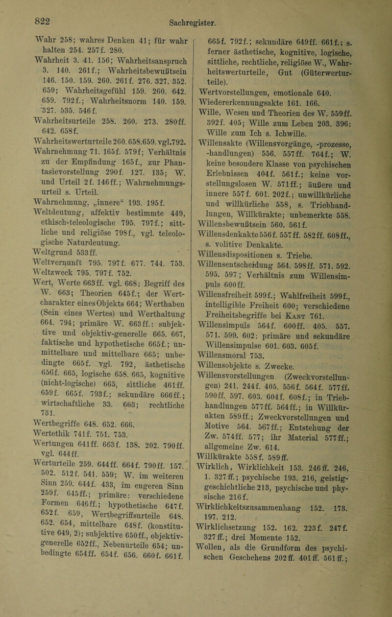 Wahr 258; wahres Denken 41; für wahr halten 254. 257 f. 280. Wahrheit 3. 41. 156; Wahrheitsanspruch 3. 140. 261 f.; Wahrheitsbewußtsein 146. 150. 159. 260. 261f. 276. 327. 352. 659; Wahrheitsgefühl 159. 260. 642. 659. 7921; Wahrheitsnorm 140. 159. '327. 535. 5461 Wahrheitsurteile 258. 260. 273. 280ff. 642. 6581 Wahrheits Werturteile 260.658.659. vgl.792. Wahrnehmung 71. 1651 579f; Verhältnis zu der Empfindung 1651, zur Phan¬ tasievorstellung 2901 127. 135; W. und Urteil 21 146 ff.; Wahrnehmungs¬ urteil s. Urteil. Wahrnehmung, „innere“ 193. 1951 Weltdeutung, affektiv bestimmte 449, ethisch-teleologische 795. 7971; sitt¬ liche und religiöse 7981, vgl. teleolo¬ gische Naturdeutung. Weltgrund 533 ff. Weltvernunft 795. 7971 677. 744. 753. Weltzweck 795. 7971 752. Wert, Werte 663 ff. vgl. 668; Begriff des W. 663; Theorien 6451; der Wert¬ charakter eines Objekts 664; Werthaben (Sein eines Wertes) und Werthaltung 664. 794; primäre W. 663ff.: subjek¬ tive und objektiv-generelle 665. 667, faktische und hypothetische 6651; un¬ mittelbare und mittelbare 665; unbe- dingte 6651 vgl. 792, ästhetische 656f. 665, logische 658. 665, kognitive (nicht-logische) 665, sittliche 461 ff. 6591 6651 7931; sekundäre 666ff.; wirtschaftliche 33. 663; rechtliche 731. Wertbegriffe 648. 652. 666. Wertethik 7411 751. 753. Wertungen 641 ff. 6631 138. 202. 790ff. vgl. 644 ff. Werturteile 259. 644ff. 6641 790ff. 157. 502. 5121 541 559; W. im weiteren Sinn 259. 6441 433, im engeren Sinn 259 f. 045 ff.; primäre: verschiedene Formen 646 ff.; hypothetische 6471 6521 659, Wertbegriffsurteile 648. 6ö2. 654, mittelbare 6481 (konstitu¬ tive 649, 2); subjektive 650ff., objektiv¬ generelle 652ff., Nebenurteile 654; un¬ bedingte 654ff. 6541 656. 6601 6611 6651 7921; sekundäre 649ff. 6611; s. ferner ästhetische, kognitive, logische, sittliche, rechtliche, religiöse W., Wahr¬ heitswerturteile, Gut (Güterwertur¬ teile). Wertvorstellungen, emotionale 640. Wiedererkennungsakte 161. 166. Wille, Wesen und Theorien des W. 559ff. 3921 405; Wille zum Leben 203. 396; Wille zum Ich s. Ichwille. Willensakte (Willensvorgänge, -prozesse, -handlungen) 556. 557 ff. 7641; W. keine besondere Klasse von psychischen Erlebnissen 4041 5611; keine vor¬ stellungslosen W. 571 ff.; äußere und innere 5571 601. 2021; unwillkürliche und willkürliche 558, s. Triebhand¬ lungen, Willkürakte; unbemerkte 558. Willensbewußtsein 560. 5611 Willensdenkakte 5561 557 ff. 582 ff. 608ff., s. volitive Denkakte. Willensdispositionen s. Triebe. Willensentscheidung 564. 598 ff. 571. 592. 595. 597; Verhältnis zum Willensim¬ puls 600 ff. Willensfreiheit 5991; Wahlfreiheit 5991, intelligible Freiheit 600; verschiedene Ereiheitsbegriffe bei Kant 761. Willensimpuls 5641 600 ff. 405. 557. 571. 599. 602; primäre und sekundäre Willensimpulse 601. 603. 6051 Willensmoral 753. Willensobjekte s. Zwecke. Willensvorstellungen (Zweckvorstellun¬ gen) 241. 2441 405. 5561 5641 577ff. 590ff. 597. 603. 6041 6081; in Trieb¬ handlungen 577ff. 564ff.; in Willkür¬ akten 589ff.; Zweckvorstellungen und Motive 564. 567 ff.; Entstehung der Zw. 574ff. 577; ihr Material 577ff.; allgemeine Zw. 614. Willkürakte 5581 589 ff. Wirklich, Wirklichkeit 153. 246ff. 246, 1. 327 ff.; psychische 193. 216, geistig¬ geschichtliche 213, psychische und phy¬ sische 2161 Wirklichkeitszusammenhang 152. 173. 197. 212. Wirklichsetzung 152. 162. 2231 2471 327 ff.; drei Momente 152. Wollen, als die Grundform des psychi¬ schen Geschehens 202ff. 401 ff. 561 ff.;