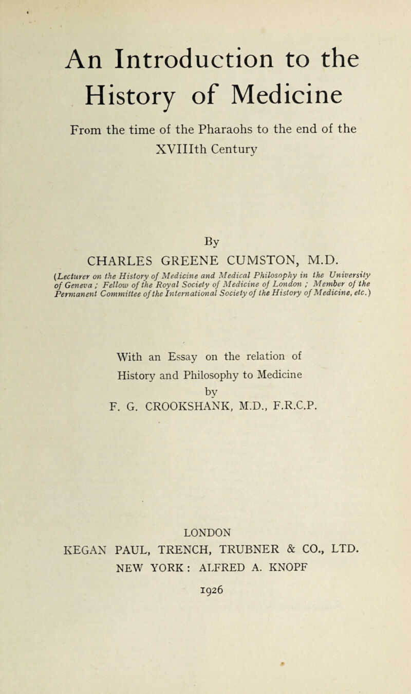 4 An Introduction to the History of Medicine From the time of the Pharaohs to the end of the XVIIIth Century CHARLES GREENE CUMSTON, M.D. {Lecturer on the History of Medicine and Medical Philosophy in the University of Geneva ; Fellow of the Royal Society of Medicine of London ; Member of the Permanent Committee of the International Society of the History of Medicine, etc.) With an Essay on the relation of History and Philosophy to Medicine hy F. G. CROOKSHANK, M.D., F.R.C.P. LONDON KEGAN PAUL, TRENCH, TRUBNER & CO., LTD. NEW YORK : ALFRED A. KNOPF 1926