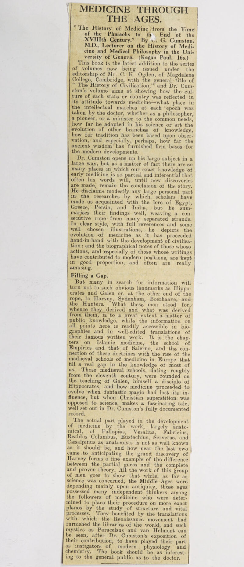 I MEDICINE THROUGH i THE AGES. Ihe History of Medicine from the Tim^ ! of the Pharaohs to th End of the i I XVIIIth Century.” By vu. G. Cumston, M.D., Lecturer on the History of Medi¬ cine and Medical Philosophy in the Uni¬ versity of Geneva. (Kegan Paul. 16s.) iliis book is the latest addition to the series of volumes now being issued under the e^ditorship of Mr. C. K. Ogden, of Magdalene College, Cambridge, with the general title of “ The History of Civilisation,” and Dr. Curn- ston’s volume aims at showing how the cul¬ ture of each state or country was reflected in its attitude towards medicine—what place in the intellectual marches at each epoch was taken by the doctor, whether as a philosopher, a pioneer, or a minister to the common needs, how far he adapted in his science or art the evolution of other branches of knowledge, how far tradition has been based upon obser¬ vation, and especially, perhaps, how far the ancient wisdom’'has furnished firm bases for the modern developments. Dr. Cumston opens up his large subject in a large way, but as a matter of fact there are so many places in which our exact knowledge of ; early medicine is so partial and inferential that often his words will, until new discoveries are made, remain the conclusion of the story. He disclaims modestly any large personal part in the researches by which scholars have made us acquainted with the lore of Egypt, Greece, Persia, and India, but he sum¬ marises their findings well, weaving a con- seclitive rope from many separated strands. In clear style, with full reverences and some , well chosen illustrations, he depicts the evolution of medicine as it has proceeded hand-in-hand with the development of civilisa¬ tion ; and the biographical notes of those whose j actions, and especially of those whose writings have contributed to modern positions, are kept in good proportion, and often are really amusing. Filling a Gap. I But many in search for information will turn not to such obvious landmarks as Hippo- I crates and Galen or, at the other end of the rope, to Harvey, Sydenham, Boerhaave, and the Hunters. What these men stood for,-- whence they derived and what was derived from them, is to a great extent a matter of public knowledge, while the information on all points here is readily accessible in bio¬ graphies and in well-edited translations of their famous written work. It is the chap¬ ters on Islamic medicine,- the school of Empirics and that of Salerno, and the con¬ nection of these doctrines with the rise of the mediaeval schools of medicine in Europe that fill a real gap in the knowledge of most of us. Those mediaeval schools, dating roughly from the eleventh century, were founded on the teaching of Galen, himself a disciple of Hippocrates, and how medicine proceeded to evolve when fantastic inagic had lost its in¬ fluence, but when Christian superstition was opposed to science, makes a fascinating tale, well set out in Dr. Cumston’s fully documented record. Ihe actual part jjlayed in the development of_ medicine by the work, largely anato¬ mical, of Eallopius, Vesalius, Fabricius, Realdus Columbus, Eustachius, Servetus, and Ccesalpinus as anatomists is not as well known i as it should be, and how near the last two came. to anticipating the grand discovery of Harvey forms a flne example of the difference between the partial guess and the complete and proven theory. All the work of this ^roup of men goes to show that while, as far as science was concerned, the Middle Ages were depending mainly upon antiquity, those ages possessed many independent thinkers among the followers of medicine who were deter¬ mined to place their procedure on more exact pianos by the study of structure and vital (processes. They benefited by the translations with which the Renaissance movement had j furnished the libraries of the world, and such mystics as Paracelsus and van Helmont can be seen, after Dr. Cumston’s exposition of their contribution, to have played their part as instigators of modern physiology and chemistry. The book should be as interest¬ ing to the general public as to the doctor.