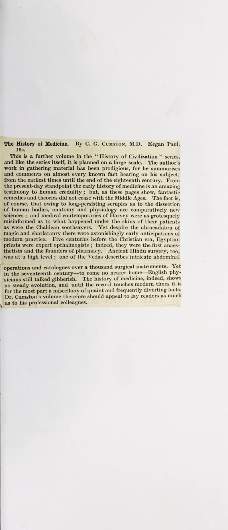 The History of Medicine. By C. G. Cumston, M.D. Kegan Paul. 16s. This is a further volume in the “ History of Civilization ” series, and like the series itself, it is planned on a large scale. The author's work in gathering material has been prodigious, for he summarises and comments on almost every known fact bearing on his subject, from the earliest times until the end of the eighteenth century. ;^om the present-day standpoint the early history of medicine is an amazing testimony to human credulity ; but, as these pages show, fantastic remedies and theories did not cease with the Middle Ages. The fact is, of course, that owing to long-persisting scruples as to the dissection of human bodies, anatomy and physiology arc comparatively new sciences ; and medical contemporaries of Harvey were as grotesquely misinformed as to what happened under the skins of their patients as were the Chaldean soothsayers. Yet despite the abracadabra of magic and charlatanry there were astonishingly early anticipations of modern practice. Five centuries before the Christian era, Egyptian priests were expert opthalmogists ; indeed, they were the first anaes¬ thetists and the founders of pharmacy. Ancient Hindu surgery, too, was at a high level; one of the Vedas describes intricate abdominal operations and catalogues over a thousand surgical instruments. Yet in the seventeenth century—to come no nearer home—English phy¬ sicians still talked gibberish. The history of medicine, indeed, shows no steady evolution, and until the record touches modern times it is for the most part a miscellany of quaint and frequently diverting facts. Dr. Cumston’s volume therefore should appeal to lay readers as much as to his professional colleagues. I