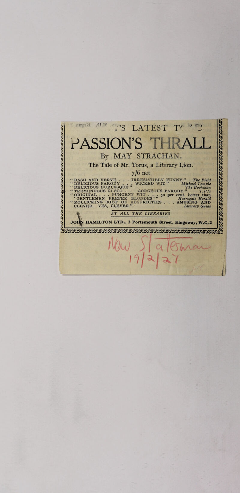 I I I iTn>^ 'i /T x’S LATEST T^ j r-M PASSION’S THRALL Bv MAY STRACHAN. The Tale of Mr. Torus, a Titerary Tion. 7/6 net “ DASH AND VERVE • . • IRRESISTIBLY FUNNY ” The Field “ DELICIOUS PARODY . . . WICKED WIT ” Michael Temple “ DELICIOUS BURLESQUE ” The Bookman “ TREMENDOUS GLSTO . . GORGEOUS PARODY ” T.P.’s “ ORIGINAL . . . PUNGENT WIT ... 50 per cent, better than ‘ gentlemen prefer BLONDES ’ ” Harrogate Herald “ rollicking RIOT OF ABSURDITIES . . . AMUSING AND CLEVER. YES, CLEVER ” Literary Guide AT ALL THE LIBRARIES JOhK HAMILTON LTD., 2 Portsmouth Street, Kingsway, W.G.2 in / l j ^ I Q i‘i/^l^'7 I i