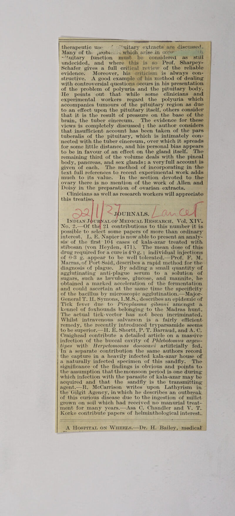 therapeutic use ^ '^uitary extracts are discusser^^ Many of th> probie* • > which arise in cor*^' '■ ’^'tuitary function must be considered as still undecided, and where tins is so Prof. Sharpey- Schafer gives a full critical rcwiew of the reliable evidence. Moreover, his criticism is always con¬ structive. A good example of his method of dealing^ with controversial questions occurs in his presentation of the problem of polyuria and the pituitary body. He points out that while some clinicians and experimental workers regard the polyuria which accompanies tumours of the pituitary region as due to an effect upon the pituitary itself, others consider that it is the result of pressure on the base of the brain, the tuber cinereum. The evidence for these views is completely discussed ; the author considers that insufficient account has been taken of the pars tuberalis of the pituitary, which is intimately con¬ nected with the tuber cinereum, over which it spreads for some little distance, and his personal bias appears to be in favour of an effect on the gland itself. The remaining third of the volume deals with the pineal body, pancreas, and sex glands; a very full account is given of each. The method of incorporating in the Hxt full references to recent experimental work adds much to its value. In the section devoted to the ovary there is no mention of the work of Allen and Doisy in the preparation of ovarian extracts. Clinicians as well as research workers will appreciate this ^ ^ Indian Joui^^al of Medicad Research. Yol. XIY. No. 2.—Of thq 21 contributions to this number it is possible to select some papers of more than ordinary interest. L. E. Napier is now able to present an analy¬ sis of the first 104 cases of kala-azar treated with stibosan (von Heyden, 471). The mean dose of this drug required for a cure is 4'0 g. ; individual injections of 0-3 g. appear to be well tolerated.—Prof. F. M.. Marras, of Port Said, describes a rapid method for the diagnosis of plague. By adding a small quantity of agglutinating anti-plague serum to a solution of sugars, such as Isevulose, glucose, and mannite, he obtained a marked acceleration of the fermentation and could ascertain at the same time the specificity of the bacillus by microscopic agglutination.—Major- General T. H. Symons, I.M.S., describes an epidemic of Tick fever due to Piroplasma gibsoni amongst a kennel of foxhounds belonging to the Madras hunt. The actual tick-vector has not been incriminated. Whilst intravenous salvarsan is a fairly efficient remedy, the recently introduced tryparsamide seem& to be superior.—H. E. Shortt, P. T. Barraud, and A. C. Craighead contribute a detailed article on a massive infection of the buccal cavity of Phlehotomns argen- tipes with Herpetomo72as donovani artificially fed. In a separate contribution the same authors record the capture in a heavily infected kala-azar house of a naturally infected specimen of this sandfly. The significance of the findings is obvious and points tO' the assumption that the monsoon period is one during^ which infection with the parasite of kala-azar may be acquired and that the sandfly is the transmitting agent.—R. McCarrison writes upon Lathyrism in the Gilgit Agency, in which he describes an outbreak of this curious disease due to the ingestion of millet grown on soil which had received no manurial treat¬ ment for many years.—Asa C. Chandler and Y. T. Korke contribute papers of helminthological interest.. A Hospital on Wheels.—Dr. H. Bailey, medical