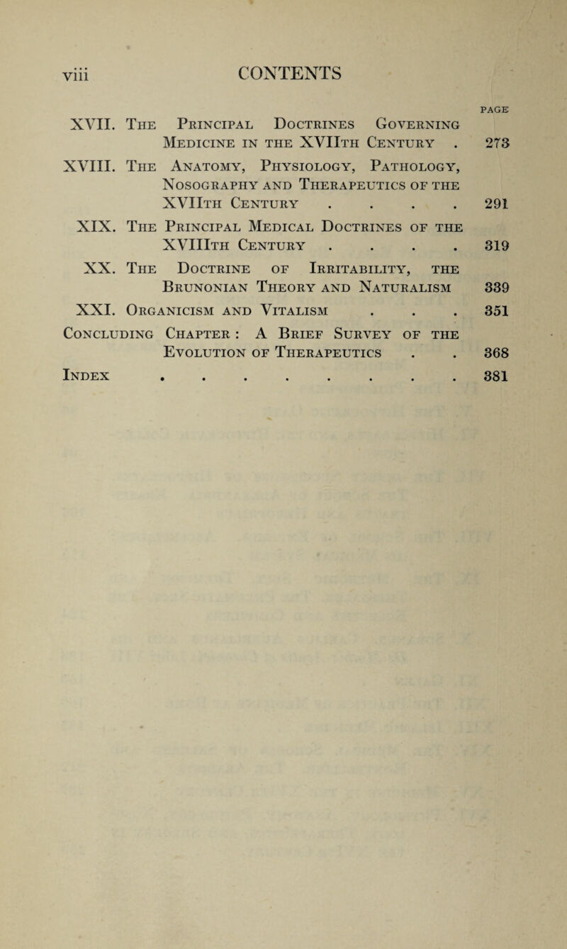 • • • vin PAGE XVII. The Principal Doctrines Governing Medicine in the XVIIth Century . 273 XVIII. The Anatomy, Physiology, Pathology, Nosography and Therapeutics of the XVIIth Century .... 291 XIX. The Principal Medical Doctrines of the XVIIIth Century .... 319 XX. The Doctrine of Irritability, the Brunonian Theory and Naturalism 339 XXI. Organicism and Vitalism . . . 351 Concluding Chapter : A Brief Survey of the Evolution of Therapeutics . . 368 Index ........ 381