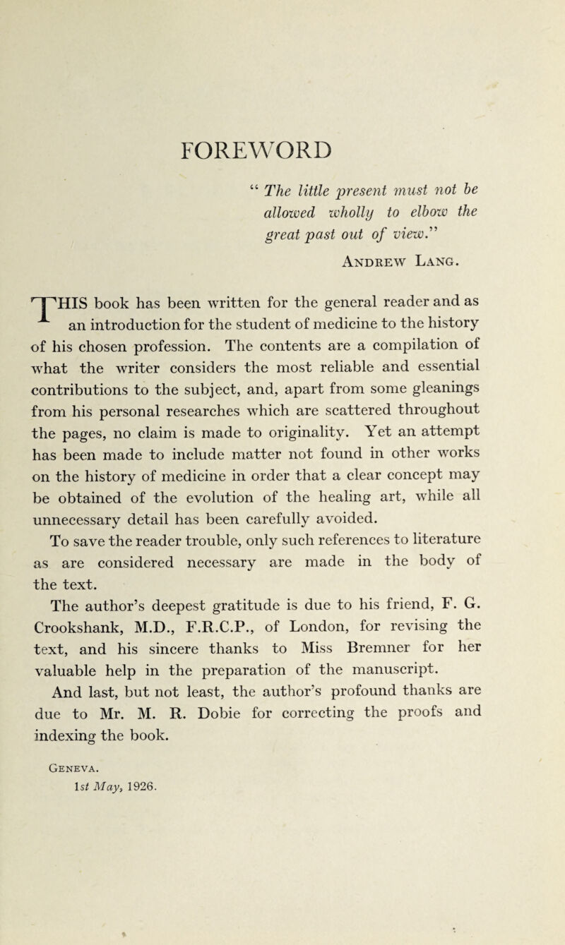 FOREWORD “ The little present must not be allowed wholly to elbow the great past out of view.'’ Andrew Lang. I ''HIS book has been written for the general reader and as an introduction for the student of medicine to the history of his chosen profession. The contents are a compilation of what the writer considers the most reliable and essential contributions to the subject, and, apart from some gleanings from his personal researches which are scattered throughout the pages, no claim is made to originality. Yet an attempt has been made to include matter not found in other works on the history of medicine in order that a clear concept may be obtained of the evolution of the healing art, while all unnecessary detail has been carefully avoided. To save the reader trouble, only such references to literature as are considered necessary are made in the body of the text. The author’s deepest gratitude is due to his friend, F. G. Crookshank, M.D., F.R.C.P., of London, for revising the text, and his sincere thanks to Miss Bremner for her valuable help in the preparation of the manuscript. And last, but not least, the author’s profound thanks are due to Mr. M. R. Dobie for correcting the proofs and indexing the book. Geneva. Is^ May, 1926.