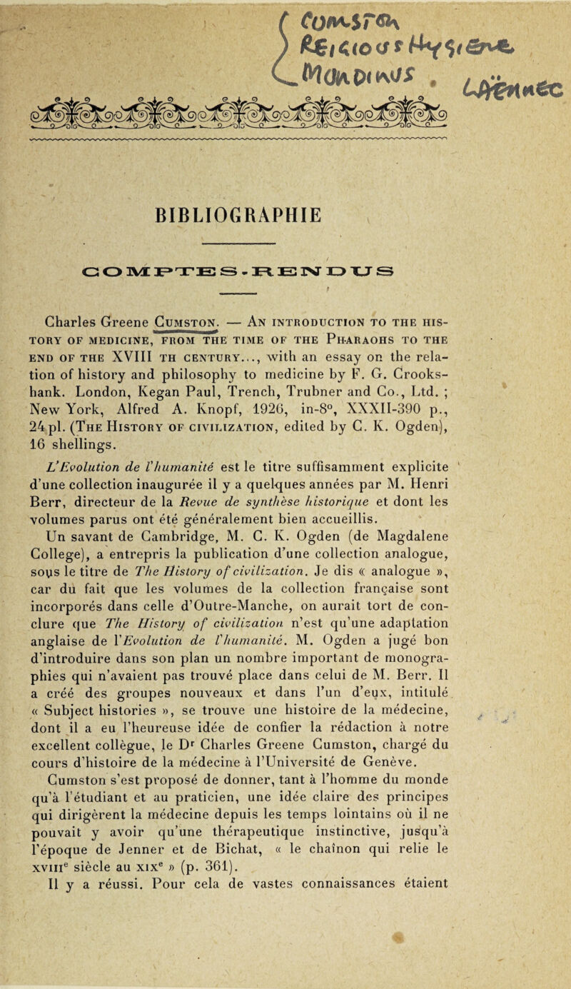 t. t cotui,$r^ BIBLIOGRAPHIE C! O 3VI T E3 S . IB JNT 13 XJ S Charles Greene Gumston. — An introduction to the his¬ tory OF MEDICINE, FROM THE TIME OF THE PhARAOHS TO THE END OF THE XVIII TH CENTURY..., with an essay on the rela¬ tion of history and philosophy to medicine by F. G. Crooks- hank. London, Kegan Paul, Trench, Trubner and Go., Ltd. ; New York, Alfred A. Knopf, 1926, in-8°, XXXII-390 p., 24 pi. (The History of civilization, edited by G. K. Ogden), 16 shellings. L'Evolution de VJiumanite est le titre suffisamnient explicite ' d’une collection inauguree il y a quelques annees par M. Henri Berr, directeur de la Revue de synthese historique et dont les volumes parus ont ete generalement bien accueillis. Un savant de Cambridge, M. G. K. Ogden (de Magdalene College), a entrepris la publication d’une collection analogue, soys le titre de The History of civilization. Je dis (( analogue », car du fait que les volumes de la collection frangaise sont incorpores dans celle d’Outre-Manche, on aurait tort de con- clure que The History of civilization n’est qu’une adaptation anglaise de VEvolution de Vhiimanite. M. Ogden a juge bon d’introduire dans son plan un nombre important de monogra- phies qui n’avaient pas trouve place dans celui de M. Berr. II a cree des groupes nouveaux et dans Tun d’eux, intitule. « Subject histories », se trouve une histoire de la medecine, dont il a eu I’heureuse idee de confier la redaction a notre excellent collegue, le D* Charles Greene Gumston, charge du cours d’histoire de la medecine a I’Universite de Geneve. Gumston s’est propose de donner, tant a I’homme du monde qu’a I’etudiant et au praticien, une idee claire des principes qui dirigerent la medecine depuis les temps lointains ou il ne pouvait y avoir qu’une therapeutique instinctive, jusqu’a I’epoque de Jenner et de Bichat, « le chainon qui relie le xviii® siecle au xix® » (p. 361). Il y a reussi. Pour cela de vastes connaissances etaient