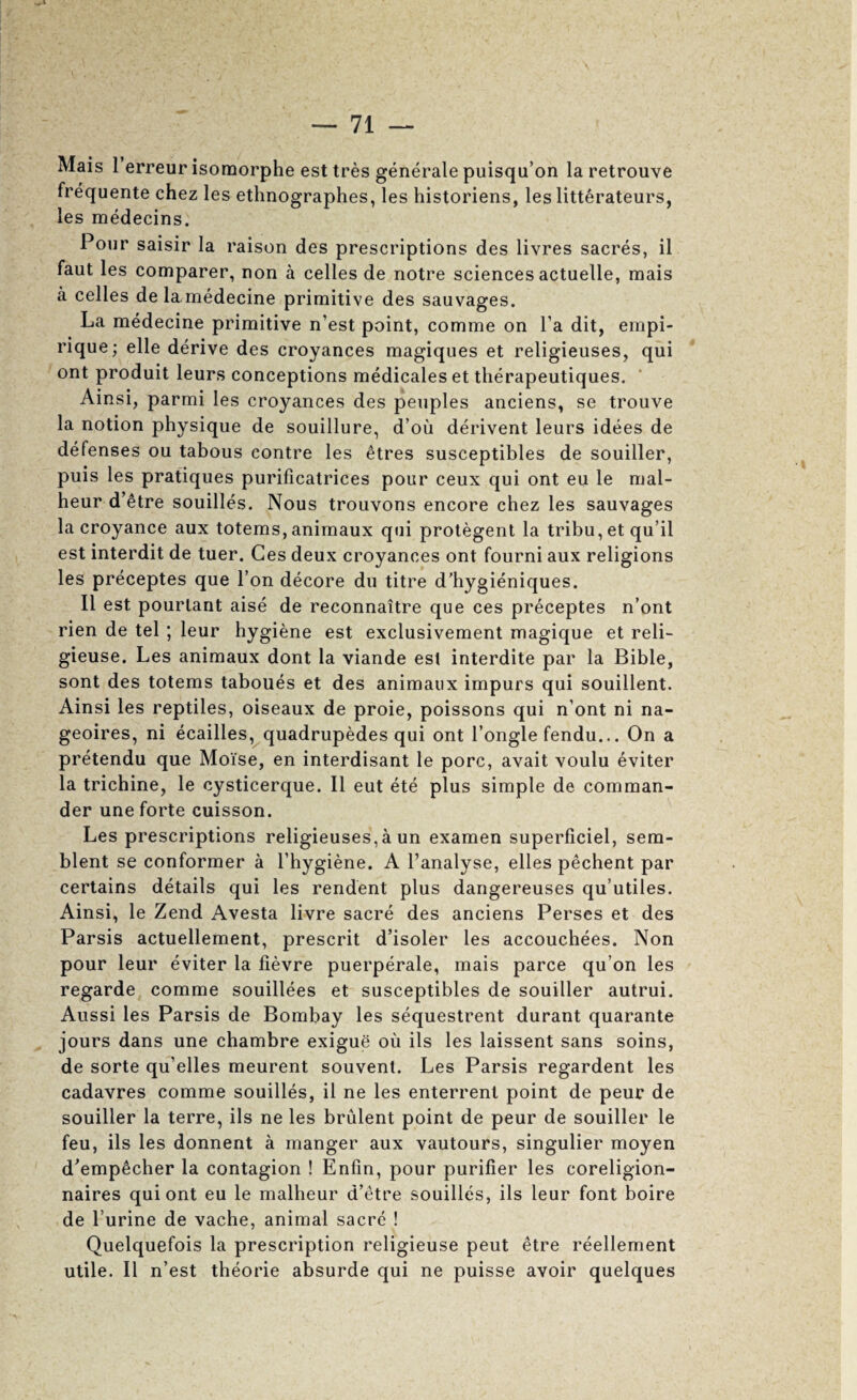 Mais i erreur isomorphe est tres generate puisqu’on la retrouve frequente chez les ethnographes, les historiens, les litterateurs, les medecins. Pour saisir la raison des prescriptions des livres sacres, il faut les comparer, non a celles de notre sciences actuelle, mais a celles de lamedecine primitive des sauvages. La medecine primitive n’est point, comme on I’a dit, empi- rique; elle derive des croyances magiques et religieuses, qui ont produit leurs conceptions medicates et therapeutiques. Ainsi, parmi les croyances des peoples anciens, se trouve la notion physique de souillure, d’ou derivent leurs idees de defenses ou tabous contre les etres susceptibles de souiller, puis les pratiques purificatrices pour ceux qui ont eu le mal- heur d’etre souilles. Nous trouvons encore chez les sauvages la croyance aux totems,animaux qui protegent la tribu,et qu’il est interdit de tuer. Ces deux croyances ont fourni aux religions les preceptes que Ton decore du titre d’hygieniques. II est pourlant aise de reconnaitre que ces preceptes n’ont rien de tel ; leur hygiene est exclusivement magique et reli- gieuse. Les animaux dont la viande est interdite par la Bible, sont des totems taboues et des animaux impurs qui souillent. Ainsi les reptiles, oiseaux de proie, poissons qui n’ont ni na- geoires, ni ecailles, quadrupedes qui ont I’ongle fendu... On a pretendu que Moise, en interdisant le pore, avait voulu eviter la trichine, le cysticerque. II eut ete plus simple de comman¬ der une forte cuisson. Les prescriptions religieuses,a un examen superficiel, sem- blent se conformer a I’hygiene. A I’analyse, elles pechent par certains details qui les rendent plus dangereuses qu’utiles. Ainsi, le Zend Avesta livre sacre des anciens Perses et des Parsis actuellement, prescrit d’isoler les accouchees. Non pour leur eviter la fievre puerperale, mais parce qu’on les regarde comme souillees et susceptibles de souiller autrui. Aussi les Parsis de Bombay les sequestrent durant quarante jours dans une chambre exigue ou ils les laissent sans soins, de sorte qu’elles meurent souvent. Les Parsis regardent les cadavres comme souilles, il ne les enterrent point de peur de souiller la terre, ils ne les brulent point de peur de souiller le feu, ils les donnent a manger aux vautours, singulier moyen d'emp^cher la contagion ! Enfin, pour purifier les coreligion- naires qui ont eu le malheur d’etre souilles, ils leur font boire de I’urine de vache, animal sacre ! Quelquefois la prescription religieuse pent etre reellement utile. Il n’est theorie absurde qui ne puisse avoir quelques