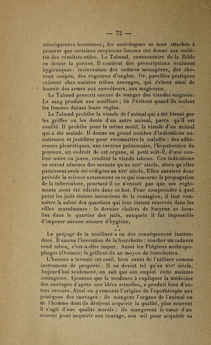 c6nsequences lieureuses ; les sociologues se sont attaches a proiiver que certaines croyances fausses ont donne aux socie- tes des resultats utiles. Le Talmud, commentaire de la Bible en donne la pieuve. II contient des prescriptions vraiment liygieniques: incineration des ordures menageres, des che- veux coupes, des rognures d’ongles. Or, pareilles pratiques existent chez maintes tribus sauvages, qui evitent ainsi de fournir des armes aux envouteurs, aux magiciens. Le Talmud prescrit encore de manger des viandes saignees. Le sang produit une souillure ; ils I’evitent quand ils isolent les femmes durant leurs regies. Le Talmud prohibe la viande de i’animalqui aete blesse par les griffes ou les dents d’un autre animal, parce qu’il est souille. II prohibe pour le m^me motif, la viande d’un animal qui a ete malade. 11 donne un grand nombre d’indications mi- nutieuses et justifiees pour reconnaitre la maladie : des adhe- rences pleuretiques, une caverne pulmonaire, I’hepatisation du poumon, un endroit de cet organe, si petit soit-il, d’une cou- leur noire ou jaune, rendent la viande taboue. Ces indications ne seront admises des savants qu au xix® siecle, alors qu’elles paraissent avoir ete redigees au xvi® siecle. Elies auraient done precede la science notamment en ce qui concerne la propagation de la tuberculose, pourtant il ne s’ensuit pas que ses regle- ments aient ete edictes dans ce but. Pour comprendre a quel point les juifs etaient insoucieux de la contagion, il faut con- naitre la salete des quartiers qui leur etaient reserves dans les villes musulmanes : le dernier cholera de Smyrne se loca- lisa dans le quartier des juifs, auxquels il fut impossible d’imposer aucune mesure d’hygiene. « * ¥ Le prejuge de la souillure a eu des consequences inatten- du es. Il amena Tinvention de laTourchette : toucher un cadavre rend tabou, e’est-a-dire impur. Aussi les Fidgiens anthropo- phages (Oceanie) le grillent-ils au moyen de fourchettes. L^homme a invente cetoutil, bien avant de I’utiliser comme instrument de proprete. Il ne devint tel qu’au xvi® siecle. Aujourd’hui seulement, on salt que son emploi evite maintes contagions. Ajoiitons que la tendance a expliquer la medecine des sauvages d’apres nos idees actuelles, a produit bien d'au- tres erreurs. Ainsi on a remonte I’origine de Topotherapie aux pratiques des sauvages : ils mangent I’organe de Lanimal ou de riiomme dont ils desireiit acquerir la qualite, plus souvent U s’agit d’une qualite morale : ils mangeront le coeur d'un ennemi pour acquerir son courage, son ceil pour acquerir sa
