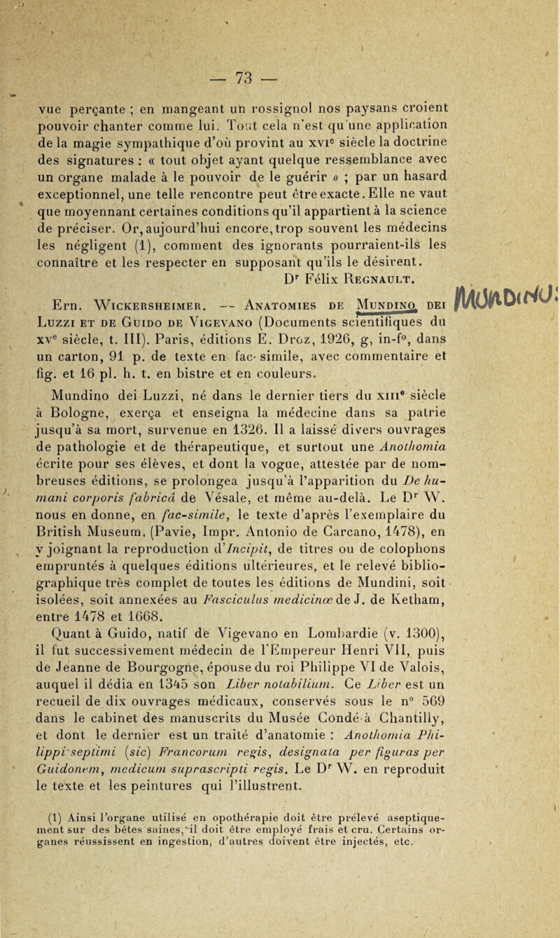 — 73 — vue pergante ; en jnangeant un rossignol nos paysans croient pouvoir chanter comrae lui. Tout cela n’est qu’une application de la magie syrapathique d’ou provint an xvi® siecle la doctrine des signatures : « tout objet ayant quelque ressemblance avec un organe malade a le pouvoir de le guerir >> ; par un hasard exceptionnel, une telle rencontre pent etreexacte.Elle ne vaut que moyennant certaines conditions qu’il appartienta la science de preciser. Or, aujourd’hui encore,trop souvent les medecins les negligent (1), comment des ignorants pourraient-ils les connaitre et les respecter en supposant qu’ils le desirent. D* Felix Regnault. Ern. WiCKERSHEiMER. — Anatomies de MuNPiNg dei Luzzi ET DE Guido de Vigevano (Documents scientifiques du XV® siecle, t. III). Paris, editions E. Droz, 1926, g, in-D, dans un carton, 91 p. de texte en fac-simile, avec commentaire et fig. et 16 pi. h. t. en bistre et en couleurs. Mundino dei Luzzi, ne dans le dernier tiers du xiii® siecle a Bologne, exerga et enseigna la medecine dans sa patrie jusqu’a sa mort, survenue en 1326. II a laisse divers ouvrages de pathologie et de therapeutique, et surtout une Anothomia ecrite pour ses eleves, et dont la vogue, attestee par de nom- breuses editions, se prolongea jusqu’a I’apparition du De hu~ mani corporis fabricd de Vesale, et meme au-dela. Le P^ W. nous en donne, en facsimile, le texte d’apres I’exemplaire du British Museum. (Pavie, Impr. Antonio de Carcano, 1478), en y joignant la reproduction d'Incipit, de titres ou de colophons empruntes a quelques editions ulterieures, et le releve biblio- graphique tres complet de toutes les editions de Mundini, soit- isolees, soit annexees au Fasciculus rnedicinoe de i, de Ketham, entre 1478 et 1668. Quant a Guido, natif de Vigevano en Lombardie (v. 1300), il fut successivement medecin de TEmpereur Henri VII, puis de Jeanne de Bourgogne, epouse du roi Philippe VI de Valois, auquel il dedia en 1345 son Liber notabilium. Ge Liber est un recueil de dix ouvrages medicaux, conserves sous le n® 569 dans le cabinet des manuscrits du Musee Gonde a Ghantilly, et dont le dernier est un traite d’anatomie : Anothomia Phi¬ lippi'septimi (sic) Francorum re^is, designata per figuras per Guidonem, medicum suprascripti regis. Le D'' W. en reproduit le texte et les peintures qui I’illustrent. (1) Ainsi rorgane utilise en opothei'apie doit etre preleve aseptique- ment sur des betes saines,^il doit etre employe frais et cru. Certains or- ganes reussissent en ingestion, d’autres dbivent etre injectes, etc. «< 1