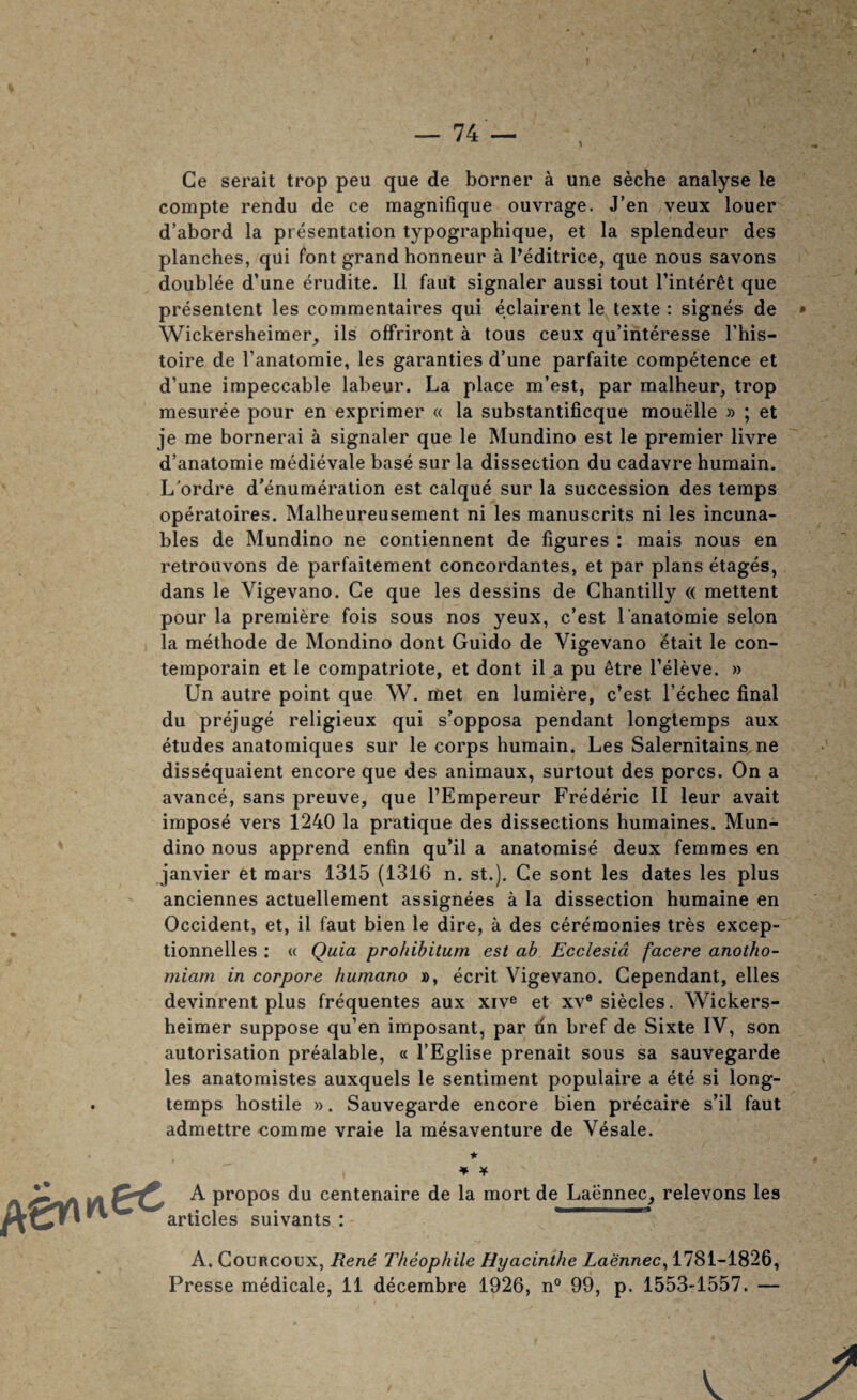 Ge serait trop peu que de borner a une seche analyse le compte rendu de ce magnifique ouvrage. J’en veux louer d’abord la presentation typographique, et la splendeur des planches, qui font grand honneur a I’editrice, que nous savons doublee d’une erudite. II faut signaler aussi tout I’inter^t que presentent les commentaires qui eclairent le texte : signes de Wickersheimer^ ils offriront a tous ceux qu’interesse This- toire de I’anatomie, les garanties d’une parfaite competence et d’une impeccable labeur. La place m’est, par malheur, trop mesuree pour en exprimer « la substantificque mouelle » ; et je me bornerai a signaler que le Mundino est le premier livre d’anatomie medievale base sur la dissection du cadavre humain. L'ordre d’enumeration est caique sur la succession des temps operatoires. Malheureusement ni les manuscrits ni les incuna- bles de Mundino ne contiennent de figures : mais nous en retrouvons de parfaitement concordantes, et par plans etages, dans le Vigevano. Ce que les dessins de Chantilly « mettent pour la premiere fois sous nos yeux, c’est I’anatomie selon la methode de Mondino donl Guido de Vigevano ^tait le con- temporain et le compatriote, et dont il a pu ^tre I’eleve. » Un autre point que W. met en lumiere, c’est I’echec final du prejuge religieux qui s’opposa pendant longtemps aux etudes anatomiques sur le corps humain. Les Salernitains ne dissequaient encore que des animaux, surtout des pores. On a avance, sans preuve, que I’Empereur Frederic II leur avait impose vers 1240 la pratique des dissections humaines. Mun¬ dino nous apprend enfin qu’il a anatomise deux femmes en janvier et mars 1315 (1316 n. st.). Ce sont les dates les plus anciennes actuellement assignees a la dissection humaine en Occident, et, il faut bien le dire, a des ceremonies tres excep- tionnelles : « Quia prohibitum est ah Ecclesid facere anotho- miam in corpore humano », ecrit Vigevano. Gependant, elles devinrent plus frequentes aux xive et xv* siecles. Wickers- heimer suppose qu’en imposant, par dn href de Sixte IV, son autorisation prealable, « I’Eglise prenait sous sa sauvegarde les anatomistes auxquels le sentiment populaire a ete si long- temps hostile )). Sauvegarde encore bien precaire s’il faut admettre comrae vraie la mesaventure de Vesale. *■ ¥ Y A propos du centenaire de la mort de Laennec, relevons les articles suivants : ' A. CouRCOUX, Rene Theophile Hyacinthe Laennec^ 1781-1826,