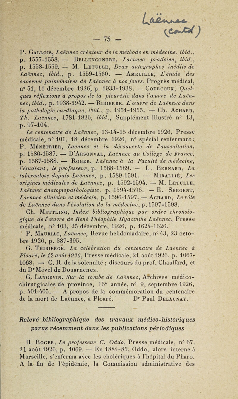 ) P. Gallois, Laennec createar dela methode en medecine^ ibid.^ p. 1557-1558. — Bellencontre, Laennec praticien^ ihid.^ p. 1558-1559. — M. Letulle, Deux autographes inedits de Laennec^ ibid,, p. 1559-1560. — Ameuille, Id etude des cavernes pulmonaires de Laennec a nos jours^ Progres medical, n“ 51, 11 decembre 1926^, p. 1933-1938. — Gourcoux, Quel- ques reflexions a propos de la pleuresie dans Voeuvre de Laen- neCj ibid., p. 1938-1942. — Ribierre, Voeuvre de Laennec dans la pathologic cardiaque, ibid., p. 1951-1955. — Ch. Achard, Th. Laennec^ 1781-1826, ibid., Supplement illustre n° 13, p. 97-104. Le centenaire de Laennec, 13-14-15 decembre 1926, Presse medicale, n° 101, 18 decembre 1926, n° special renfermant: P. Menetrier, Laennec et la decouverte de Vauscultation, p. 1586-1587. — D’Arsonval, Laennec au College de France, p. 1587-1588. — Roger, Laennec a la Faculte de medecine, Vetudiant, leprofesseur,'^. 1588-1589. — L. Bernard, La tuberculose depuis Laennec, p. 1589-1591. — Mirallie, Les origines medicales de Laennec, p. 1592-1594. — M. Letulle, Laennec anatopiopathologiste. p. 1594-1596. — E. Sergent, Laennec clinicien et medecin, p. 1596-1597. — Achard, Le role de Laennec dans devolution de la medecine, p. 1597-1598. Ch. Mettling, Index bibliographique par ordre chronolo- gique de doeuvre de Rene Theophile Hyacinthe Laennec, Presse medicale, n® 103, 25 decembre, 1926, p. 1624-1626. P. Mauriac, Laennec, Revue hebdomadaire, n° 43, 23 octo- bre 1926, p. 387-395. G. Thibierge. La celebration du centenaire de Laennec a Ploare, le 12 aout 1926, Presse medicale, 21 aout 1926, p. 1067- 1068. — G. R. de la solennite ; discours du prof. GhaufFard^ et du D' Mevel de Douarnenez. G. Langevin. Sur la tombe de Laennec, Archives medico- chirurgicales de province, 16® annee, n° 9, septembre 1926, p. 401-405. — A propos de la commemoration du centenaire de la mort de Laennec, a Ploare. D* Paul Delaunay. Relev6 bibliographique des travaux m6dico-historiques parus r6cemment dans les publications p6riodiques H. Roger. Le professeur C. Oddo, Presse medicale, n° 67. 21 aout 1926, p. 1069. — En 1884-85, Oddo, alors interne a Marseille, s’enferma avec les choleriques a Thopital du Pharo. A la fin de Lepidemie, la Commission administrative des